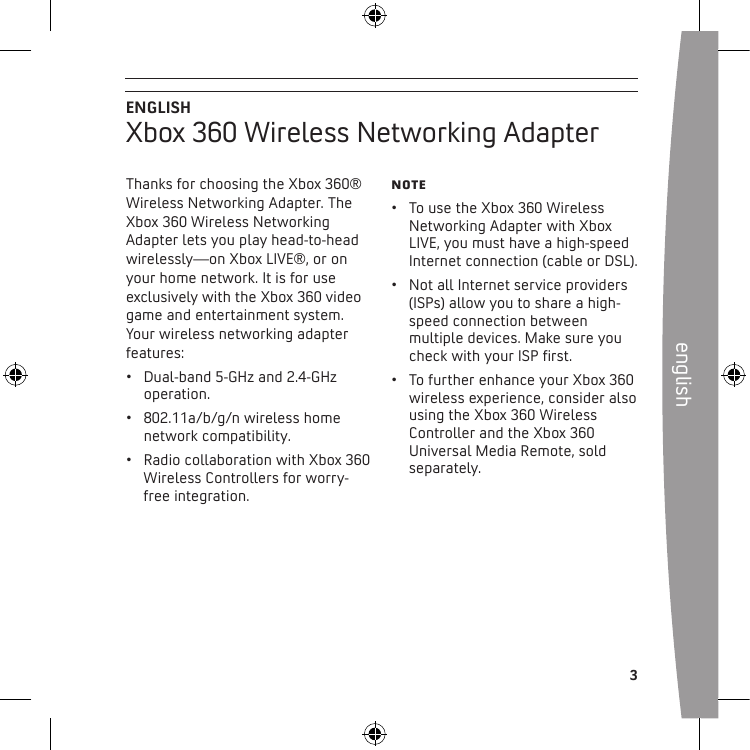 english 3Thanks for choosing the Xbox 360® Wireless Networking Adapter. The Xbox 360 Wireless Networking Adapter lets you play head-to-head wirelessly—on Xbox LIVE®, or on your home network. It is for use exclusively with the Xbox 360 video game and entertainment system. Your wireless networking adapter features:• Dual-band5-GHzand2.4-GHzoperation.• 802.11a/b/g/nwirelesshomenetwork compatibility. • RadiocollaborationwithXbox360Wireless Controllers for worry-free integration.Note• TousetheXbox360WirelessNetworking Adapter with Xbox LIVE, you must have a high-speed Internet connection (cable or DSL).• NotallInternetserviceproviders(ISPs) allow you to share a high-speed connection between multiple devices. Make sure you checkwithyourISPrst.• TofurtherenhanceyourXbox360wireless experience, consider also using the Xbox 360 Wireless Controller and the Xbox 360 Universal Media Remote, sold separately.ENGLISHXbox 360 Wireless Networking Adapter