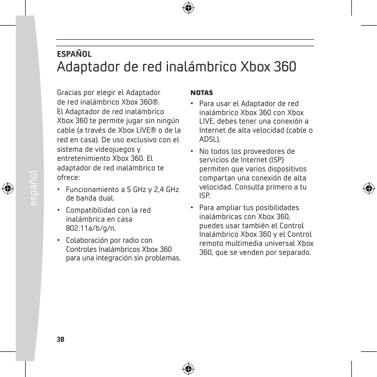 38españolGracias por elegir el Adaptador  de red inalámbrico Xbox 360®.  El Adaptador de red inalámbrico Xbox 360 te permite jugar sin ningún cable (a través de Xbox LIVE® o de la red en casa). De uso exclusivo con el sistema de videojuegos y entretenimiento Xbox 360. El adaptador de red inalámbrico te ofrece:• Funcionamientoa5GHzy2,4GHzde banda dual.• Compatibilidadconlaredinalámbrica en casa 802.11a/b/g/n.• ColaboraciónporradioconControles Inalámbricos Xbox 360 paraunaintegraciónsinproblemas.NotAS• ParausarelAdaptadorderedinalámbrico Xbox 360 con Xbox LIVE,debestenerunaconexiónaInternet de alta velocidad (cable o ADSL).• Notodoslosproveedoresdeservicios de Internet (ISP) permiten que varios dispositivos compartanunaconexióndealtavelocidad. Consulta primero a tu ISP.• Paraampliartusposibilidadesinalámbricas con Xbox 360, puedes usar también el Control Inalámbrico Xbox 360 y el Control remoto multimedia universal Xbox 360, que se venden por separado.ESPAÑOLAdaptador de red inalámbrico Xbox 360