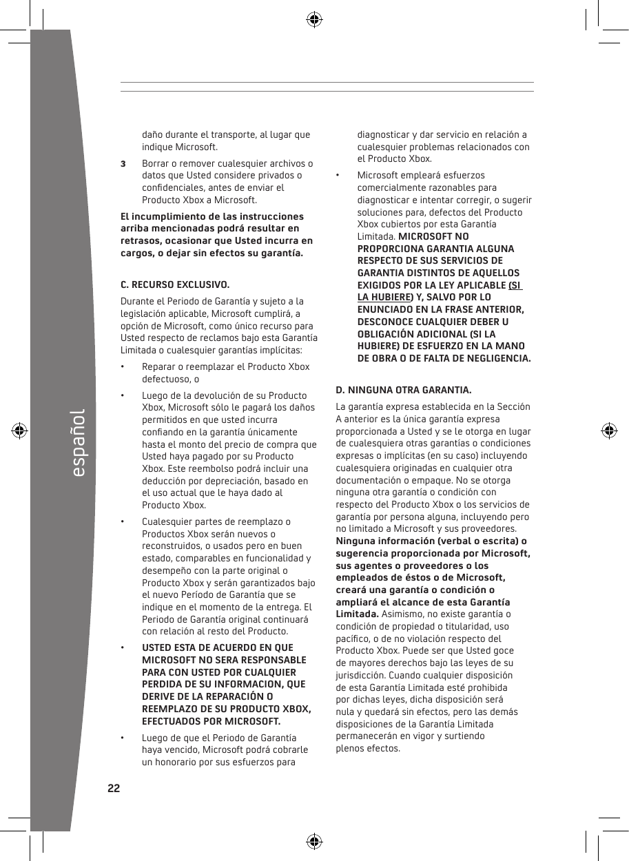 22españoldaño durante el transporte, al lugar que indique Microsoft. 3  Borrar o remover cualesquier archivos o datosqueUstedconsidereprivadosocondenciales,antesdeenviarelProducto Xbox a Microsoft.El incumplimiento de las instrucciones arriba mencionadas podrá resultar en retrasos, ocasionar que Usted incurra en cargos, o dejar sin efectos su garantía.C. RECURSO EXCLUSIVO. DuranteelPeriododeGarantíaysujetoalalegislación aplicable, Microsoft cumplirá, a opción de Microsoft, como único recurso para UstedrespectodereclamosbajoestaGarantíaLimitada o cualesquier garantías implícitas: • RepararoreemplazarelProductoXboxdefectuoso, o• LuegodeladevolucióndesuProductoXbox, Microsoft sólo le pagará los daños permitidos en que usted incurra conandoenlagarantíaúnicamentehasta el monto del precio de compra que UstedhayapagadoporsuProductoXbox. Este reembolso podrá incluir una deducción por depreciación, basado en el uso actual que le haya dado al Producto Xbox.• CualesquierpartesdereemplazooProductos Xbox serán nuevos o reconstruidos, o usados pero en buen estado, comparables en funcionalidad y desempeño con la parte original o Producto Xbox y serán garantizados bajo elnuevoPeríododeGarantíaqueseindique en el momento de la entrega. El PeriododeGarantíaoriginalcontinuarácon relación al resto del Producto.• USTED ESTA DE ACUERDO EN QUE MICROSOFT NO SERA RESPONSABLE PARA CON USTED POR CUALQUIER PERDIDA DE SU INFORMACION, QUE DERIVE DE LA REPARACIÓN O REEMPLAZO DE SU PRODUCTO XBOX, EFECTUADOS POR MICROSOFT.• LuegodequeelPeriododeGarantíahaya vencido, Microsoft podrá cobrarle un honorario por sus esfuerzos para diagnosticar y dar servicio en relación a cualesquier problemas relacionados con el Producto Xbox.• Microsoftemplearáesfuerzoscomercialmente razonables para diagnosticar e intentar corregir, o sugerir soluciones para, defectos del Producto XboxcubiertosporestaGarantíaLimitada. MICROSOFT NO PROPORCIONA GARANTIA ALGUNA RESPECTO DE SUS SERVICIOS DE GARANTIA DISTINTOS DE AQUELLOS EXIGIDOS POR LA LEY APLICABLE (SI LA HUBIERE) Y, SALVO POR LO ENUNCIADO EN LA FRASE ANTERIOR, DESCONOCE CUALQUIER DEBER U OBLIGACIÓN ADICIONAL (SI LA HUBIERE) DE ESFUERZO EN LA MANO DE OBRA O DE FALTA DE NEGLIGENCIA.D. NINGUNA OTRA GARANTIA. La garantía expresa establecida en la Sección A anterior es la única garantía expresa proporcionadaaUstedyseleotorgaenlugarde cualesquiera otras garantías o condiciones expresas o implícitas (en su caso) incluyendo cualesquiera originadas en cualquier otra documentación o empaque. No se otorga ninguna otra garantía o condición con respecto del Producto Xbox o los servicios de garantía por persona alguna, incluyendo pero no limitado a Microsoft y sus proveedores. Ninguna información (verbal o escrita) o sugerencia proporcionada por Microsoft, sus agentes o proveedores o los empleados de éstos o de Microsoft, creará una garantía o condición o ampliará el alcance de esta Garantía Limitada. Asimismo, no existe garantía o condición de propiedad o titularidad, uso pacíco,odenoviolaciónrespectodelProductoXbox.PuedeserqueUstedgoce de mayores derechos bajo las leyes de su jurisdicción. Cuando cualquier disposición  deestaGarantíaLimitadaestéprohibida por dichas leyes, dicha disposición será  nula y quedará sin efectos, pero las demás disposicionesdelaGarantíaLimitadapermanecerán en vigor y surtiendo  plenos efectos.