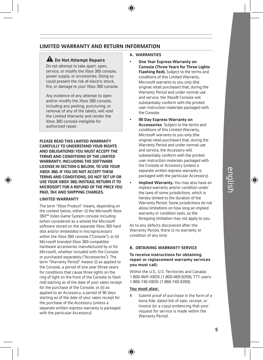  5englishLIMITED WARRANTY AND RETURN INFORMATIONDo Not Attempt Repairs Donotattempttotakeapart,open,service, or modify the Xbox 360 console, powersupply,oraccessories.Doingsocould present the risk of electric shock, re,ordamagetoyourXbox360console.  Any evidence of any attempt to open and/or modify the Xbox 360 console, including any peeling, puncturing, or removal of any of the labels, will void the Limited Warranty and render the Xbox 360 console ineligible for authorized repair. A.  WARRANTIES• OneYearExpressWarrantyonConsole (Three Years for Three Lights Flashing Red). Subject to the terms and conditions of this Limited Warranty, Microsoft warrants to you only (the original retail purchaser) that, during the Warranty Period and under normal use and service, the Xbox® Console will substantially conform with the printed user instruction materials packaged with the Console. • 90DayExpressWarrantyonAccessories  Subject to the terms and conditions of this Limited Warranty, Microsoft warrants to you only (the original retail purchaser) that, during the Warranty Period and under normal use and service, the Accessory will substantially conform with the printed user instruction materials packaged with the Console or Accessory (unless a separate written express warranty is packaged with the particular Accessory). • ImpliedWarranty.You may also have an implied warranty and/or condition under the laws of some jurisdictions, which is hereby limited to the duration of the Warranty Period. Some jurisdictions do not allow limitations on how long an implied warranty or condition lasts, so the foregoing limitation may not apply to you.As to any defects discovered after the Warranty Period, there is no warranty or condition of any kind.B.  OBTAINING WARRANTY SERVICE  To receive instructions for obtaining repair or replacement warranty services you must call:WithintheU.S.,U.S.TerritoriesandCanada:1-800-4MY-XBOX(1-800-469-9269);TTYusers:1-866-740-XBOX (1-866-740-9269).You must also: 1  Submit proof of purchase in the form of a bonade,datedbillofsale,receipt,orinvoice (or a copy) evidencing that your request for service is made within the Warranty Period.PLEASE READ THIS LIMITED WARRANTY CAREFULLY TO UNDERSTAND YOUR RIGHTS AND OBLIGATIONS! YOU MUST ACCEPT THE TERMS AND CONDITIONS OF THE LIMITED WARRANTY, INCLUDING THE SOFTWARE LICENSE IN SECTION G BELOW, TO USE YOUR XBOX 360. IF YOU DO NOT ACCEPT THESE TERMS AND CONDITIONS, DO NOT SET UP OR USE YOUR XBOX 360; INSTEAD, RETURN IT TO MICROSOFT FOR A REFUND OF THE PRICE YOU PAID, TAX AND SHIPPING CHARGES.LIMITED WARRANTYThe term “Xbox Product” means, depending on the context below, either: (i) the Microsoft Xbox 360™VideoGameSystemconsoleincluding(when considered as a whole) the Microsoft software stored on the separate Xbox 360 hard disk and/or embedded in microprocessors within the Xbox 360 console (“Console”), or (ii) Microsoft branded Xbox 360-compatible hardware accessories manufactured by or for Microsoft, whether included with the Console or purchased separately (“Accessories”). The term “Warranty Period” means: (i) as applied to the Console, a period of one year (three years for conditions that cause three lights on the ringoflightonthefrontoftheConsoletoashred) starting as of the date of your sales receipt for the purchase of the Console, or (ii) as applied to an Accessory, a period of 90 days starting as of the date of your sales receipt for the purchase of the Accessory (unless a separate written express warranty is packaged with the particular Accessory). 