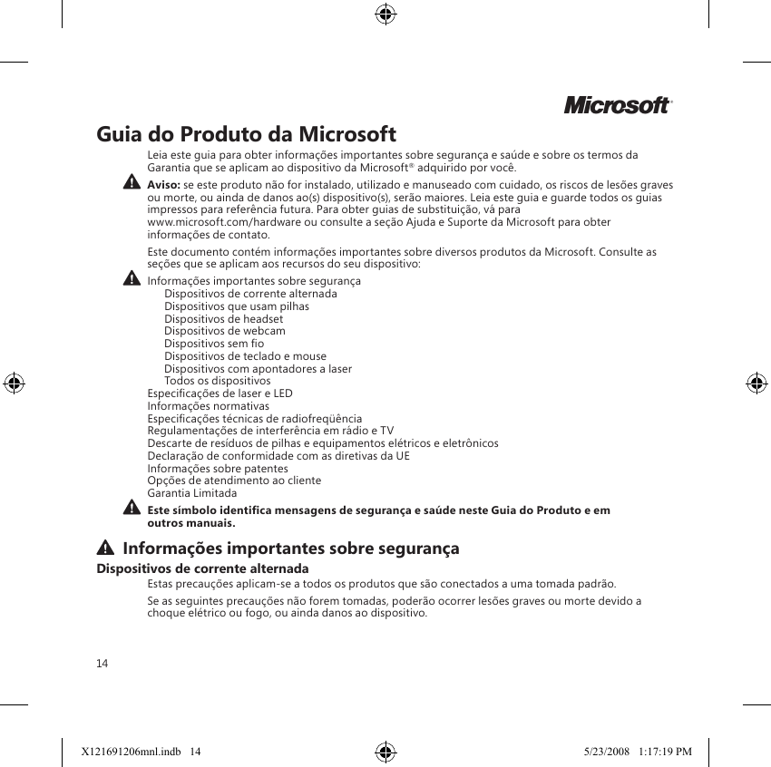 14MGuia do Produto da MicrosoftLeia este guia para obter informações importantes sobre segurança e saúde e sobre os termos da Garantia que se aplicam ao dispositivo da Microsoft® adquirido por você.  Aviso: se este produto não for instalado, utilizado e manuseado com cuidado, os riscos de lesões graves ou morte, ou ainda de danos ao(s) dispositivo(s), serão maiores. Leia este guia e guarde todos os guias impressos para referência futura. Para obter guias de substituição, vá para  www.microsoft.com/hardware ou consulte a seção Ajuda e Suporte da Microsoft para obter informações de contato.Este documento contém informações importantes sobre diversos produtos da Microsoft. Consulte as seções que se aplicam aos recursos do seu dispositivo: Informações importantes sobre segurança   Dispositivos de corrente alternada   Dispositivos que usam pilhas   Dispositivos de headset   Dispositivos de webcam   Dispositivos sem o  Dispositivos de teclado e mouse   Dispositivos com apontadores a laser   Todos os dispositivos Especicações de laser e LED Informações normativas Especicações técnicas de radiofreqüência Regulamentações de interferência em rádio e TV Descarte de resíduos de pilhas e equipamentos elétricos e eletrônicos Declaração de conformidade com as diretivas da UE Informações sobre patentes Opções de atendimento ao cliente Garantia Limitada Este símbolo identica mensagens de segurança e saúde neste Guia do Produto e em outros manuais. Informações importantes sobre segurançaDispositivos de corrente alternadaEstas precauções aplicam-se a todos os produtos que são conectados a uma tomada padrão.Se as seguintes precauções não forem tomadas, poderão ocorrer lesões graves ou morte devido a choque elétrico ou fogo, ou ainda danos ao dispositivo.X121691206mnl.indb   14 5/23/2008   1:17:19 PM