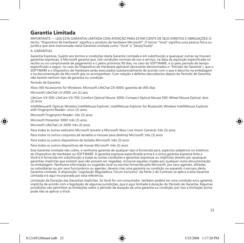 23Garantia LimitadaIMPORTANTE — LEIA ESTA GARANTIA LIMITADA COM ATENÇÃO PARA ESTAR CIENTE DE SEUS DIREITOS E OBRIGAÇÕES! O termo “Dispositivo de Hardware” signica o produto de hardware Microsoft®. O termo “Você” signica uma pessoa física ou jurídica que será mencionada nesta Garantia Limitada como “Você” e “Seu(s)/Sua(s)”.A. GARANTIAS.Garantia Expressa. Sujeito aos termos e condições desta Garantia Limitada e em substituição a quaisquer outras (se houver) garantias expressas, a Microsoft garante que, sob condições normais de uso e serviço, na data da aquisição especicada no recibo ou no comprovante de pagamento e i) pelos próximos 90 dias, no caso do SOFTWARE, e ii) pelo período de tempo especicado a seguir, no caso do Dispositivo de Hardware aplicável (doravante denominados o “Período de Garantia”), que o SOFTWARE e o Dispositivo de Hardware serão executados substancialmente de acordo com o que é descrito na embalagem e na documentação da Microsoft que os acompanham. Com relação a defeitos descobertos depois do Período de Garantia, não haverá nenhum tipo de garantia ou condição.Período de Garantia:Xbox 360 Accessories for Windows; Microsoft LifeChat ZX-6000: garantia de (90) diasMicrosoft LifeChat LX-2000: um (1) anoLifeCam VX-500; LifeCam VX-700; Comfort Optical Mouse 3000; Compact Optical Mouse 500; Wheel Mouse Optical: dois (2) anosIntelliMouse® Optical; Wireless IntelliMouse Explorer; IntelliMouse Explorer for Bluetooth; Wireless IntelliMouse Explorer with Fingerprint Reader: cinco (5) anosMicrosoft Fingerprint Reader: três (3) anosMicrosoft Presenter 3000: três (3) anosMicrosoft LifeChat LX-3000: três (3) anosPara todas as outras webcams Microsoft (exceto a Microsoft Xbox Live Vision Camera): três (3) anosPara todos os outros conjuntos de teclados e mouses para desktop Microsoft: três (3) anosPara todos os outros dispositivos de teclado Microsoft: três (3) anosPara todos os outros dispositivos de mouse Microsoft: três (3) anosEsta Garantia Limitada não cobre, e nenhuma garantia de qualquer tipo é fornecida para, aspectos subjetivos ou estéticos do Dispositivo de Hardware ou SOFTWARE. A garantia expressa especicada acima é a única garantia expressa feita a Você e é fornecida em substituição a todas as outras condições e garantias expressas ou implícitas (exceto por quaisquer garantias implícitas que existam que não possam ser negadas), inclusive aquelas criadas por qualquer outra documentação ou embalagem. Nenhuma informação ou sugestão (oral ou escrita) fornecida pela Microsoft, por seus agentes, aliadas ou subsidiárias ou por seus funcionários ou agentes, deverá criar uma garantia ou condição ou expandir o escopo desta Garantia Limitada. A disposição “Legislação Reguladora; Fórum Exclusivo” da Parte 2 do Contrato se aplica a esta Garantia Limitada e é aqui incorporada por esta referência.Limitação da Duração das Garantias Implícitas. Se Você for um consumidor, também poderá ter uma condição e/ou garantia implícita de acordo com a legislação de algumas jurisdições, que é aqui limitada à duração do Período de Garantia. Algumas jurisdições não permitem as limitações sobre o período de duração de uma garantia ou condição, por isso a limitação acima pode não se aplicar a Você.X121691206mnl.indb   23 5/23/2008   1:17:20 PM