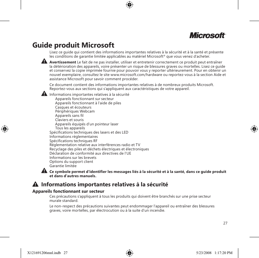 27MGuide produit MicrosoftLisez ce guide qui contient des informations importantes relatives à la sécurité et à la santé et présente les conditions de garantie limitée applicables au matériel Microsoft® que vous venez d&apos;acheter.  Avertissement Le fait de ne pas installer, utiliser et entretenir correctement ce produit peut entraîner la détérioration des appareils, voire présenter un risque de blessures graves ou mortelles. Lisez ce guide et conservez la copie imprimée fournie pour pouvoir vous y reporter ultérieurement. Pour en obtenir un nouvel exemplaire, consultez le site www.microsoft.com/hardware ou reportez-vous à la section Aide et assistance Microsoft pour savoir comment procéder.Ce document contient des informations importantes relatives à de nombreux produits Microsoft. Reportez-vous aux sections qui s&apos;appliquent aux caractéristiques de votre appareil. Informations importantes relatives à la sécurité   Appareils fonctionnant sur secteur   Appareils fonctionnant à l&apos;aide de piles   Casques et écouteurs   Périphériques Webcam   Appareils sans l  Claviers et souris   Appareils équipés d&apos;un pointeur laser   Tous les appareils Spécications techniques des lasers et des LED Informations règlementaires Spécications techniques RF Réglementation relative aux interférences radio et TV Recyclage des piles et déchets électriques et électroniques  Déclaration de conformité aux directives de l&apos;UE Informations sur les brevets Options du support client Garantie limitée Ce symbole permet d&apos;identier les messages liés à la sécurité et à la santé, dans ce guide produit et dans d&apos;autres manuels. Informations importantes relatives à la sécuritéAppareils fonctionnant sur secteurCes précautions s&apos;appliquent à tous les produits qui doivent être branchés sur une prise secteur  murale standard.Le non-respect des précautions suivantes peut endommager l&apos;appareil ou entraîner des blessures graves, voire mortelles, par électrocution ou à la suite d&apos;un incendie.X121691206mnl.indb   27 5/23/2008   1:17:20 PM