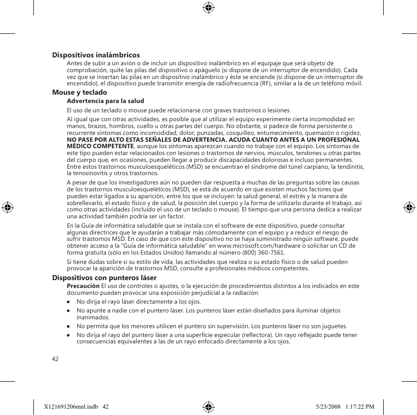 42Dispositivos inalámbricosAntes de subir a un avión o de incluir un dispositivo inalámbrico en el equipaje que será objeto de comprobación, quite las pilas del dispositivo o apáguelo (si dispone de un interruptor de encendido). Cada vez que se insertan las pilas en un dispositivo inalámbrico y éste se enciende (si dispone de un interruptor de encendido), el dispositivo puede transmitir energía de radiofrecuencia (RF), similar a la de un teléfono móvil.Mouse y tecladoAdvertencia para la saludEl uso de un teclado o mouse puede relacionarse con graves trastornos o lesiones.Al igual que con otras actividades, es posible que al utilizar el equipo experimente cierta incomodidad en manos, brazos, hombros, cuello u otras partes del cuerpo. No obstante, si padece de forma persistente o recurrente síntomas como incomodidad, dolor, punzadas, cosquilleo, entumecimiento, quemazón o rigidez, NO PASE POR ALTO ESTAS SEÑALES DE ADVERTENCIA. ACUDA CUANTO ANTES A UN PROFESIONAL MÉDICO COMPETENTE, aunque los síntomas aparezcan cuando no trabaje con el equipo. Los síntomas de este tipo pueden estar relacionados con lesiones o trastornos de nervios, músculos, tendones u otras partes del cuerpo que, en ocasiones, pueden llegar a producir discapacidades dolorosas e incluso permanentes. Entre estos trastornos musculoesqueléticos (MSD) se encuentran el síndrome del túnel carpiano, la tendinitis, la tenosinovitis y otros trastornos.A pesar de que los investigadores aún no pueden dar respuesta a muchas de las preguntas sobre las causas de los trastornos musculoesqueléticos (MSD), se está de acuerdo en que existen muchos factores que pueden estar ligados a su aparición, entre los que se incluyen: la salud general, el estrés y la manera de sobrellevarlo, el estado físico y de salud, la posición del cuerpo y la forma de utilizarlo durante el trabajo, así como otras actividades (incluido el uso de un teclado o mouse). El tiempo que una persona dedica a realizar una actividad también podría ser un factor.En la Guía de informática saludable que se instala con el software de este dispositivo, puede consultar algunas directrices que le ayudarán a trabajar más cómodamente con el equipo y a reducir el riesgo de sufrir trastornos MSD. En caso de que con este dispositivo no se haya suministrado ningún software, puede obtener acceso a la “Guía de informática saludable” en www.microsoft.com/hardware o solicitar un CD de forma gratuita (sólo en los Estados Unidos) llamando al número (800) 360-7561.Si tiene dudas sobre si su estilo de vida, las actividades que realiza o su estado físico o de salud pueden provocar la aparición de trastornos MSD, consulte a profesionales médicos competentes.Dispositivos con punteros láserPrecaución El uso de controles o ajustes, o la ejecución de procedimientos distintos a los indicados en este documento pueden provocar una exposición perjudicial a la radiación.●  No dirija el rayo láser directamente a los ojos.●  No apunte a nadie con el puntero láser. Los punteros láser están diseñados para iluminar objetos inanimados.●  No permita que los menores utilicen el puntero sin supervisión. Los punteros láser no son juguetes.●  No dirija el rayo del puntero láser a una supercie especular (reectora). Un rayo reejado puede tener consecuencias equivalentes a las de un rayo enfocado directamente a los ojos.X121691206mnl.indb   42 5/23/2008   1:17:22 PM