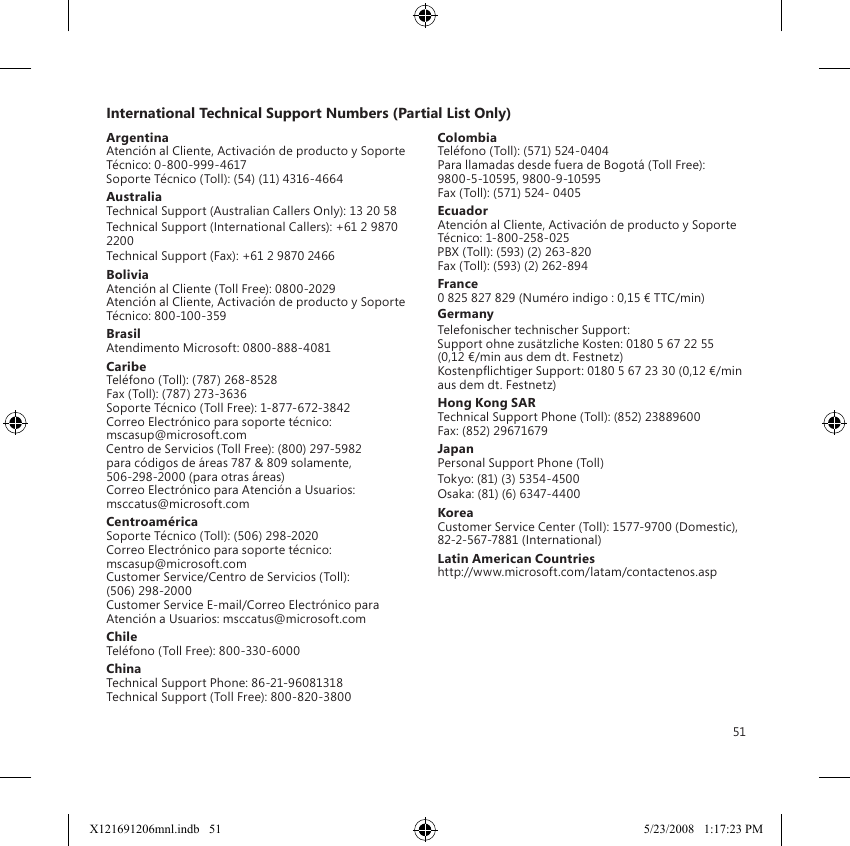 51International Technical Support Numbers (Partial List Only)ArgentinaAtención al Cliente, Activación de producto y Soporte Técnico: 0-800-999-4617 Soporte Técnico (Toll): (54) (11) 4316-4664AustraliaTechnical Support (Australian Callers Only): 13 20 58Technical Support (International Callers): +61 2 9870 2200Technical Support (Fax): +61 2 9870 2466BoliviaAtención al Cliente (Toll Free): 0800-2029 Atención al Cliente, Activación de producto y Soporte Técnico: 800-100-359BrasilAtendimento Microsoft: 0800-888-4081CaribeTeléfono (Toll): (787) 268-8528 Fax (Toll): (787) 273-3636 Soporte Técnico (Toll Free): 1-877-672-3842 Correo Electrónico para soporte técnico:  mscasup@microsoft.com Centro de Servicios (Toll Free): (800) 297-5982 para códigos de áreas 787 &amp; 809 solamente, 506-298-2000 (para otras áreas) Correo Electrónico para Atención a Usuarios: msccatus@microsoft.comCentroaméricaSoporte Técnico (Toll): (506) 298-2020 Correo Electrónico para soporte técnico:  mscasup@microsoft.com Customer Service/Centro de Servicios (Toll): (506) 298-2000 Customer Service E-mail/Correo Electrónico para Atención a Usuarios: msccatus@microsoft.comChileTeléfono (Toll Free): 800-330-6000ChinaTechnical Support Phone: 86-21-96081318 Technical Support (Toll Free): 800-820-3800ColombiaTeléfono (Toll): (571) 524-0404 Para llamadas desde fuera de Bogotá (Toll Free): 9800-5-10595, 9800-9-10595 Fax (Toll): (571) 524- 0405EcuadorAtención al Cliente, Activación de producto y Soporte Técnico: 1-800-258-025 PBX (Toll): (593) (2) 263-820 Fax (Toll): (593) (2) 262-894France0 825 827 829 (Numéro indigo : 0,15 € TTC/min)GermanyTelefonischer technischer Support: Support ohne zusätzliche Kosten: 0180 5 67 22 55 (0,12 €/min aus dem dt. Festnetz) Kostenpichtiger Support: 0180 5 67 23 30 (0,12 €/min aus dem dt. Festnetz)Hong Kong SARTechnical Support Phone (Toll): (852) 23889600 Fax: (852) 29671679JapanPersonal Support Phone (Toll)Tokyo: (81) (3) 5354-4500Osaka: (81) (6) 6347-4400KoreaCustomer Service Center (Toll): 1577-9700 (Domestic), 82-2-567-7881 (International)Latin American Countrieshttp://www.microsoft.com/latam/contactenos.aspX121691206mnl.indb   51 5/23/2008   1:17:23 PM