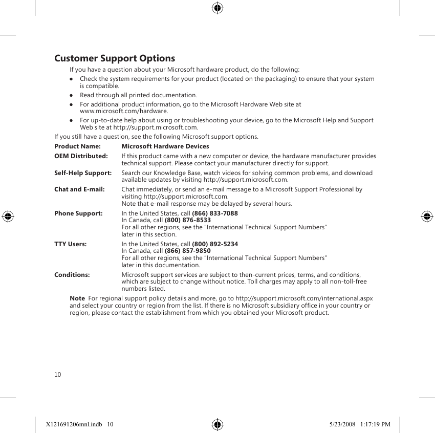 10Customer Support OptionsIf you have a question about your Microsoft hardware product, do the following:●  Check the system requirements for your product (located on the packaging) to ensure that your system is compatible.●  Read through all printed documentation.●  For additional product information, go to the Microsoft Hardware Web site at  www.microsoft.com/hardware.●  For up-to-date help about using or troubleshooting your device, go to the Microsoft Help and Support Web site at http://support.microsoft.com.If you still have a question, see the following Microsoft support options.Product Name:  Microsoft Hardware DevicesOEM Distributed:  If this product came with a new computer or device, the hardware manufacturer provides technical support. Please contact your manufacturer directly for support.Self-Help Support:  Search our Knowledge Base, watch videos for solving common problems, and download available updates by visiting http://support.microsoft.com.Chat and E-mail:  Chat immediately, or send an e-mail message to a Microsoft Support Professional by visiting http://support.microsoft.com. Note that e-mail response may be delayed by several hours.Phone Support:  In the United States, call (866) 833-7088 In Canada, call (800) 876-8533 For all other regions, see the “International Technical Support Numbers”  later in this section.TTY Users:  In the United States, call (800) 892-5234  In Canada, call (866) 857-9850 For all other regions, see the “International Technical Support Numbers”  later in this documentation.Conditions:  Microsoft support services are subject to then-current prices, terms, and conditions, which are subject to change without notice. Toll charges may apply to all non-toll-free numbers listed.Note  For regional support policy details and more, go to http://support.microsoft.com/international.aspx and select your country or region from the list. If there is no Microsoft subsidiary ofce in your country or region, please contact the establishment from which you obtained your Microsoft product.X121691206mnl.indb   10 5/23/2008   1:17:19 PM