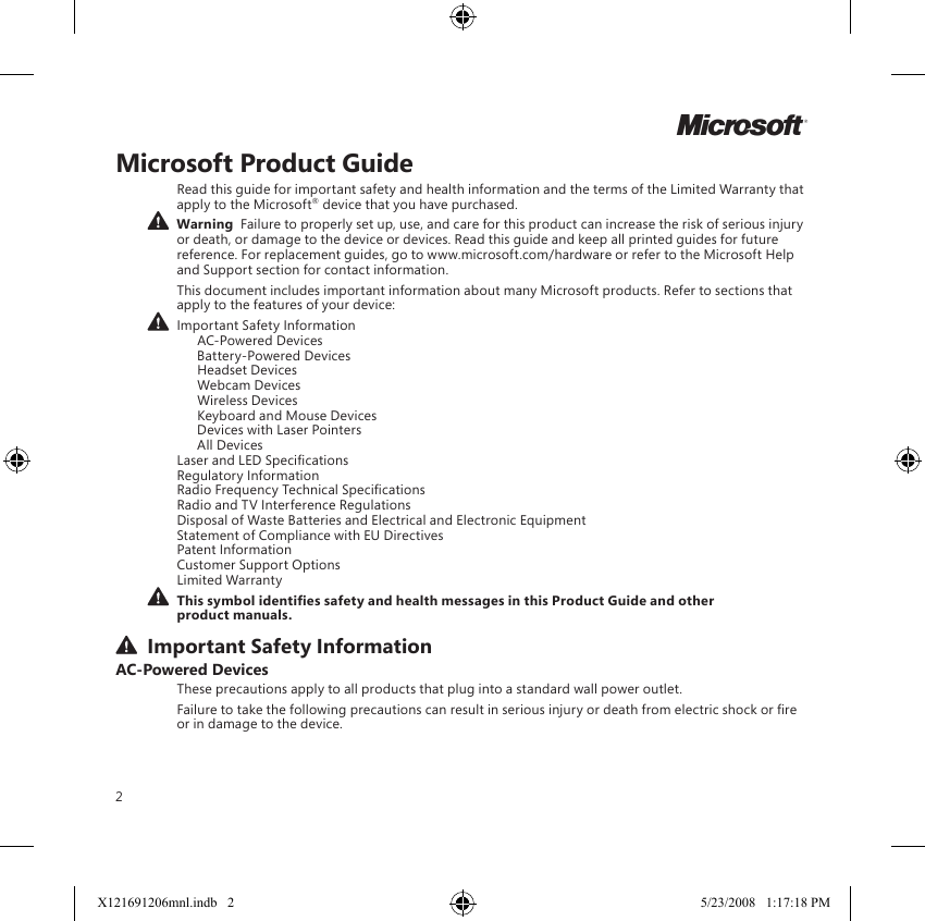 2Microsoft Product GuideRead this guide for important safety and health information and the terms of the Limited Warranty that apply to the Microsoft® device that you have purchased.  Warning  Failure to properly set up, use, and care for this product can increase the risk of serious injury or death, or damage to the device or devices. Read this guide and keep all printed guides for future reference. For replacement guides, go to www.microsoft.com/hardware or refer to the Microsoft Help and Support section for contact information.This document includes important information about many Microsoft products. Refer to sections that apply to the features of your device: Important Safety Information   AC-Powered Devices   Battery-Powered Devices   Headset Devices   Webcam Devices   Wireless Devices  Keyboard and Mouse Devices   Devices with Laser Pointers   All Devices Laser and LED Specications Regulatory Information Radio Frequency Technical Specications Radio and TV Interference Regulations Disposal of Waste Batteries and Electrical and Electronic Equipment Statement of Compliance with EU Directives Patent Information Customer Support Options Limited Warranty This symbol identies safety and health messages in this Product Guide and other product manuals.  Important Safety InformationAC-Powered DevicesThese precautions apply to all products that plug into a standard wall power outlet.Failure to take the following precautions can result in serious injury or death from electric shock or re or in damage to the device.MX121691206mnl.indb   2 5/23/2008   1:17:18 PM