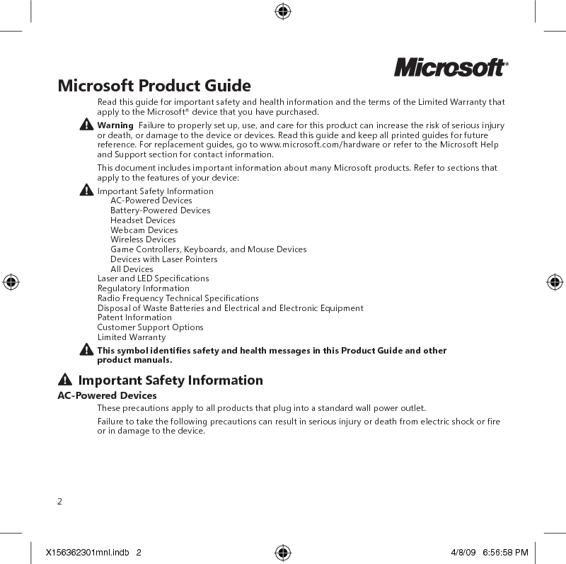 2Microsoft Product GuideRead this guide for important safety and health information and the terms of the Limited Warranty that apply to the Microsoft® device that you have purchased. Warning  Failure to properly set up, use, and care for this product can increase the risk of serious injury or death, or damage to the device or devices. Read this guide and keep all printed guides for future reference. For replacement guides, go to www.microsoft.com/hardware or refer to the Microsoft Help and Support section for contact information.This document includes important information about many Microsoft products. Refer to sections that apply to the features of your device: Important Safety Information   AC-Powered Devices   Battery-Powered Devices  Headset Devices   Webcam Devices   Wireless Devices  Game Controllers, Keyboards, and Mouse Devices   Devices with Laser Pointers   All Devices Laser and LED Specications Regulatory Information Radio Frequency Technical Specications Disposal of Waste Batteries and Electrical and Electronic Equipment Patent Information Customer Support Options Limited WarrantyThissymbolidentiessafetyandhealthmessagesinthisProductGuideandotherproduct manuals. Important Safety InformationAC-Powered DevicesThese precautions apply to all products that plug into a standard wall power outlet.Failure to take the following precautions can result in serious injury or death from electric shock or re or in damage to the device.X156362301mnl.indb   2 4/8/09   6:56:58 PM
