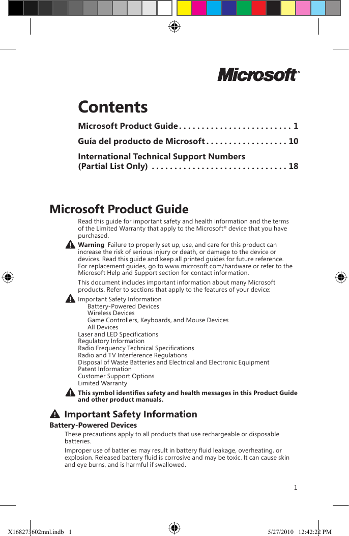1ContentsMicrosoft Product Guide .........................1Guía del producto de Microsoft ..................10International Technical Support Numbers  (Partial List Only) ..............................18Microsoft Product GuideRead this guide for important safety and health information and the terms of the Limited Warranty that apply to the Microsoft® device that you have purchased. Warning  Failure to properly set up, use, and care for this product can increase the risk of serious injury or death, or damage to the device or devices. Read this guide and keep all printed guides for future reference. For replacement guides, go to www.microsoft.com/hardware or refer to the Microsoft Help and Support section for contact information.This document includes important information about many Microsoft products. Refer to sections that apply to the features of your device: Important Safety Information   Battery-Powered Devices   Wireless Devices   Game Controllers, Keyboards, and Mouse Devices   All Devices Laser and LED Specications Regulatory Information Radio Frequency Technical Specications Radio and TV Interference Regulations Disposal of Waste Batteries and Electrical and Electronic Equipment Patent Information Customer Support Options Limited WarrantyThissymbolidentiessafetyandhealthmessagesinthisProductGuideand other product manuals. Important Safety InformationBattery-Powered DevicesThese precautions apply to all products that use rechargeable or disposable batteries.Improper use of batteries may result in battery uid leakage, overheating, or explosion. Released battery uid is corrosive and may be toxic. It can cause skin and eye burns, and is harmful if swallowed.X168273602mnl.indb   1 5/27/2010   12:42:22 PM