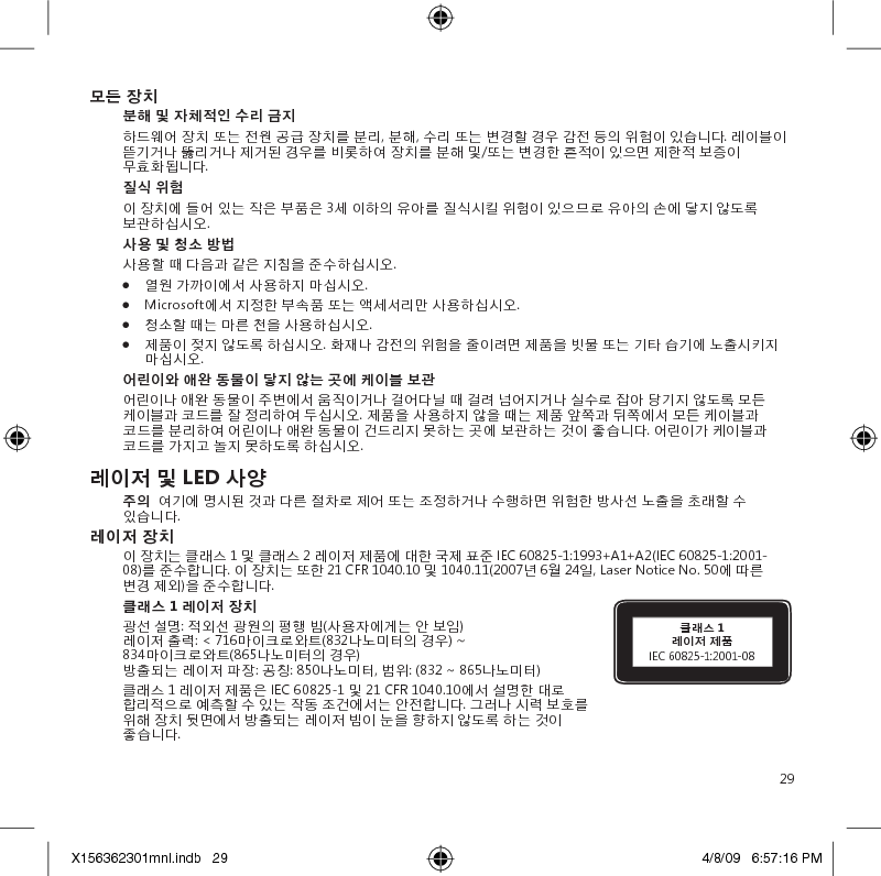 29모든 장치분해 및 자체적인 수리 금지하드웨어 장치 또는 전원 공급 장치를 분리, 분해, 수리 또는 변경할 경우 감전 등의 위험이 있습니다. 레이블이 뜯기거나 뚫리거나 제거된 경우를 비롯하여 장치를 분해 및/또는 변경한 흔적이 있으면 제한적 보증이 무효화됩니다.질식 위험이 장치에 들어 있는 작은 부품은 3세 이하의 유아를 질식시킬 위험이 있으므로 유아의 손에 닿지 않도록 보관하십시오.사용 및 청소 방법사용할 때 다음과 같은 지침을 준수하십시오. ●  열원 가까이에서 사용하지 마십시오. ●  Microsoft에서 지정한 부속품 또는 액세서리만 사용하십시오. ●  청소할 때는 마른 천을 사용하십시오.●  제품이 젖지 않도록 하십시오. 화재나 감전의 위험을 줄이려면 제품을 빗물 또는 기타 습기에 노출시키지 마십시오.어린이와 애완 동물이 닿지 않는 곳에 케이블 보관어린이나 애완 동물이 주변에서 움직이거나 걸어다닐 때 걸려 넘어지거나 실수로 잡아 당기지 않도록 모든 케이블과 코드를 잘 정리하여 두십시오. 제품을 사용하지 않을 때는 제품 앞쪽과 뒤쪽에서 모든 케이블과 코드를 분리하여 어린이나 애완 동물이 건드리지 못하는 곳에 보관하는 것이 좋습니다. 어린이가 케이블과 코드를 가지고 놀지 못하도록 하십시오.레이저 및 LED 사양주의  여기에 명시된 것과 다른 절차로 제어 또는 조정하거나 수행하면 위험한 방사선 노출을 초래할 수 있습니다.레이저 장치이 장치는 클래스 1 및 클래스 2 레이저 제품에 대한 국제 표준 IEC 60825-1:1993+A1+A2(IEC 60825-1:2001-08)를 준수합니다. 이 장치는 또한 21 CFR 1040.10 및 1040.11(2007년 6월 24일, Laser Notice No. 50에 따른 변경 제외)을 준수합니다.클래스 1 레이저 장치 광선 설명: 적외선 광원의 평행 빔(사용자에게는 안 보임) 레이저 출력: &lt; 716마이크로와트(832나노미터의 경우) ~ 834마이크로와트(865나노미터의 경우) 방출되는 레이저 파장: 공칭: 850나노미터, 범위: (832 ~ 865나노미터)클래스 1 레이저 제품은 IEC 60825-1 및 21 CFR 1040.10에서 설명한 대로 합리적으로 예측할 수 있는 작동 조건에서는 안전합니다. 그러나 시력 보호를 위해 장치 뒷면에서 방출되는 레이저 빔이 눈을 향하지 않도록 하는 것이 좋습니다.클래스 1  레이저 제품IEC 60825-1:2001-08X156362301mnl.indb   29 4/8/09   6:57:16 PM