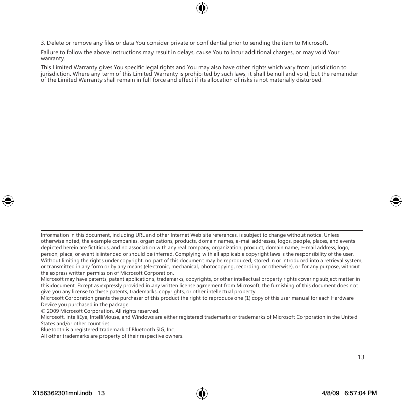 133. Delete or remove any les or data You consider private or condential prior to sending the item to Microsoft.Failure to follow the above instructions may result in delays, cause You to incur additional charges, or may void Your warranty.This Limited Warranty gives You specic legal rights and You may also have other rights which vary from jurisdiction to jurisdiction. Where any term of this Limited Warranty is prohibited by such laws, it shall be null and void, but the remainder of the Limited Warranty shall remain in full force and effect if its allocation of risks is not materially disturbed.Information in this document, including URL and other Internet Web site references, is subject to change without notice. Unless otherwise noted, the example companies, organizations, products, domain names, e-mail addresses, logos, people, places, and events depicted herein are ctitious, and no association with any real company, organization, product, domain name, e-mail address, logo, person, place, or event is intended or should be inferred. Complying with all applicable copyright laws is the responsibility of the user. Without limiting the rights under copyright, no part of this document may be reproduced, stored in or introduced into a retrieval system, or transmitted in any form or by any means (electronic, mechanical, photocopying, recording, or otherwise), or for any purpose, without the express written permission of Microsoft Corporation. Microsoft may have patents, patent applications, trademarks, copyrights, or other intellectual property rights covering subject matter in this document. Except as expressly provided in any written license agreement from Microsoft, the furnishing of this document does not give you any license to these patents, trademarks, copyrights, or other intellectual property. Microsoft Corporation grants the purchaser of this product the right to reproduce one (1) copy of this user manual for each Hardware Device you purchased in the package. © 2009 Microsoft Corporation. All rights reserved. Microsoft, IntelliEye, IntelliMouse, and Windows are either registered trademarks or trademarks of Microsoft Corporation in the United States and/or other countries. Bluetooth is a registered trademark of Bluetooth SIG, Inc. All other trademarks are property of their respective owners.X156362301mnl.indb   13 4/8/09   6:57:04 PM