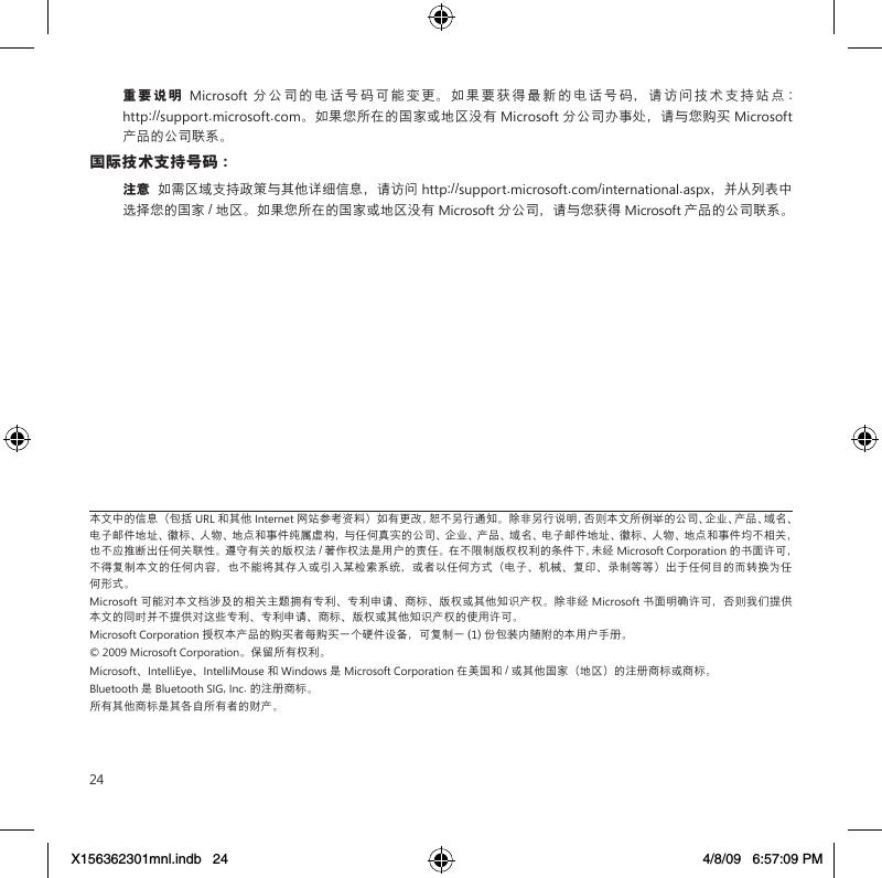 24重要说明  Microsoft 分公司的电话号码可能变更。如果要获得最新的电话号码，请访问技术支持站点 :  http://support.microsoft.com。如果您所在的国家或地区没有 Microsoft 分公司办事处，请与您购买 Microsoft 产品的公司联系。国际技术支持号码 ：注意  如需区域支持政策与其他详细信息，请访问 http://support.microsoft.com/international.aspx，并从列表中选择您的国家 / 地区。如果您所在的国家或地区没有 Microsoft 分公司，请与您获得 Microsoft 产品的公司联系。本文中的信息（包括 URL 和其他 Internet 网站参考资料）如有更改，恕不另行通知。除非另行说明，否则本文所例举的公司、企业、产品、域名、电子邮件地址、徽标、人物、地点和事件纯属虚构，与任何真实的公司、企业、产品、域名、电子邮件地址、徽标、人物、地点和事件均不相关，也不应推断出任何关联性。遵守有关的版权法 / 著作权法是用户的责任。在不限制版权权利的条件下，未经 Microsoft Corporation 的书面许可，不得复制本文的任何内容，也不能将其存入或引入某检索系统，或者以任何方式（电子、机械、复印、录制等等）出于任何目的而转换为任何形式。Microsoft 可能对本文档涉及的相关主题拥有专利、专利申请、商标、版权或其他知识产权。除非经 Microsoft 书面明确许可，否则我们提供本文的同时并不提供对这些专利、专利申请、商标、版权或其他知识产权的使用许可。Microsoft Corporation 授权本产品的购买者每购买一个硬件设备，可复制一 (1) 份包装内随附的本用户手册。© 2009 Microsoft Corporation。保留所有权利。Microsoft、IntelliEye、IntelliMouse 和 Windows 是 Microsoft Corporation 在美国和 / 或其他国家（地区）的注册商标或商标。Bluetooth 是 Bluetooth SIG, Inc. 的注册商标。所有其他商标是其各自所有者的财产。X156362301mnl.indb   24 4/8/09   6:57:09 PM