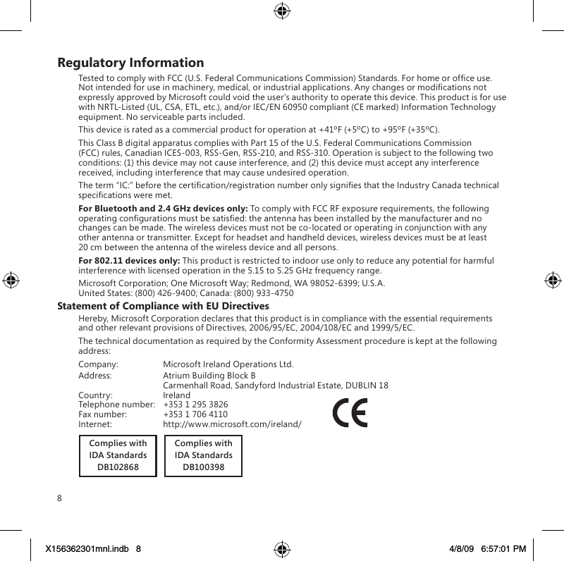 8Regulatory InformationTested to comply with FCC (U.S. Federal Communications Commission) Standards. For home or ofce use. Not intended for use in machinery, medical, or industrial applications. Any changes or modications not expressly approved by Microsoft could void the user’s authority to operate this device. This product is for use with NRTL-Listed (UL, CSA, ETL, etc.), and/or IEC/EN 60950 compliant (CE marked) Information Technology equipment. No serviceable parts included.This device is rated as a commercial product for operation at +41ºF (+5ºC) to +95ºF (+35ºC).This Class B digital apparatus complies with Part 15 of the U.S. Federal Communications Commission (FCC) rules, Canadian ICES-003, RSS-Gen, RSS-210, and RSS-310. Operation is subject to the following two conditions: (1) this device may not cause interference, and (2) this device must accept any interference received, including interference that may cause undesired operation.The term “IC:” before the certication/registration number only signies that the Industry Canada technical specications were met.For Bluetooth and 2.4 GHz devices only: To comply with FCC RF exposure requirements, the following operating congurations must be satised: the antenna has been installed by the manufacturer and no changes can be made. The wireless devices must not be co-located or operating in conjunction with any other antenna or transmitter. Except for headset and handheld devices, wireless devices must be at least 20 cm between the antenna of the wireless device and all persons.For 802.11 devices only: This product is restricted to indoor use only to reduce any potential for harmful interference with licensed operation in the 5.15 to 5.25 GHz frequency range.Microsoft Corporation; One Microsoft Way; Redmond, WA 98052-6399; U.S.A. United States: (800) 426-9400; Canada: (800) 933-4750Statement of Compliance with EU DirectivesHereby, Microsoft Corporation declares that this product is in compliance with the essential requirements and other relevant provisions of Directives, 2006/95/EC, 2004/108/EC and 1999/5/EC.The technical documentation as required by the Conformity Assessment procedure is kept at the following address:Company:  Microsoft Ireland Operations Ltd.Address:  Atrium Building Block B  Carmenhall Road, Sandyford Industrial Estate, DUBLIN 18Country:  IrelandTelephone number:  +353 1 295 3826Fax number:  +353 1 706 4110Internet:  http://www.microsoft.com/ireland/             Complies withIDA StandardsDB102868Complies withIDA StandardsDB100398X156362301mnl.indb   8 4/8/09   6:57:01 PM