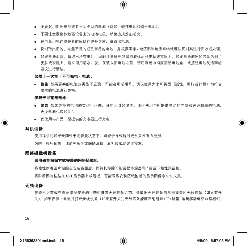 16●  不要混用新旧电池或者不同类型的电池（例如，碳锌电池和碱性电池）。●  不要让金属物体触碰设备上的电池电极，以免造成发热起火。●  在电量用完时或在长时间储存设备之前，请取出电池。●  及时取出旧的、电量不足的或已耗尽的电池，并根据国家 / 地区和当地废弃物处理法规对其进行回收或处理。●  如果电池泄漏，请取出所有电池，同时注意避免泄漏的液体沾到皮肤或衣服上。如果电池流出的液体沾到了皮肤或衣服上，请立即用清水冲洗。在装入新电池之前，请用湿纸巾彻底清洁电池盒，或按照电池制造商的建议进行清洁。仅限于一次性（不可充电）电池 ：●  警告  如果更换的电池的类型不正确，可能会引起爆炸。请仅使用大小和类型（碱性、碳锌或锌氯）均符合要求的电池进行更换。仅限于可充电电池 ：●  警告  如果更换的电池的类型不正确，可能会引起爆炸。请仅使用与所提供电池的类型和等级相同的电池，更换电池也应如此 `。●  仅使用与产品一起提供的充电器进行充电。耳机设备使用耳机时如果长期处于高音量状态下，可能会导致暂时或永久性听力受损。为防止损坏耳机，请避免压坐或踩踏耳机、耳机线或缆线连接器。网络摄像机设备采用磁性粘贴方式安装的网络摄像机将粘性附着圆片粘贴在安装表面后，再将其移除可能会损坏涂层和 / 或留下粘性残留物。  将附着圆片粘贴在 CRT 显示器上或附近，可能导致安装区域附近的显示图像永久性失真。 无线设备在登机之前或在需要接受安检的行李中携带无线设备之前，请取出无线设备的电池或关闭无线设备（如果有开关）。如果安装上电池并打开无线设备（如果有开关），无线设备能够发射射频 (RF) 能量，这与移动电话非常相似。X156362301mnl.indb   16 4/8/09   6:57:05 PM