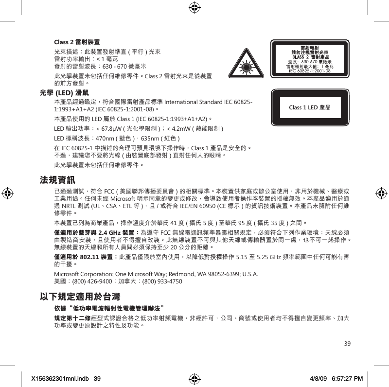 39Class 2 雷射裝置光束描述：此裝置發射準直 (平行) 光束 雷射功率輸出：&lt; 1 毫瓦 發射的雷射波長：630 - 670 微毫米此光學裝置未包括任何維修零件。Class 2 雷射光束是從裝置的前方發射。光學 (LED) 滑鼠本產品經過鑑定，符合國際雷射產品標準 International Standard IEC 60825-1:1993+A1+A2 (IEC 60825-1:2001-08)。本產品使用的 LED 屬於 Class 1 (IEC 60825-1:1993+A1+A2)。LED 輸出功率：&lt; 67.8µW ( 光化學限制 )；&lt; 4.2mW ( 熱能限制 )LED 標稱波長：470nm ( 藍色 )，635nm (紅色)在 IEC 60825-1 中描述的合理可預見環境下操作時，Class 1 產品是安全的。不過，建議您不要將光線 ( 由裝置底部發射 ) 直射任何人的眼睛。此光學裝置未包括任何維修零件。法規資訊已通過測試，符合 FCC ( 美國聯邦傳播委員會 ) 的相關標準。本裝置供家庭或辦公室使用，非用於機械、醫療或工業用途。任何未經 Microsoft 明示同意的變更或修改，會導致使用者操作本裝置的授權無效。本產品適用於通過 NRTL 測試 (UL、CSA、ETL 等 )，且 / 或符合 IEC/EN 60950 (CE 標示 ) 的資訊技術裝置。本產品未隨附任何維修零件。本裝置已列為商業產品，操作溫度介於華氏 41 度 ( 攝氏 5 度) 至華氏 95 度 ( 攝氏 35 度) 之間。僅適用於藍芽與 2.4 GHz 裝置：為遵守 FCC 無線電通訊頻率暴露相關規定，必須符合下列作業環境：天線必須由製造商安裝，且使用者不得擅自改裝。此無線裝置不可與其他天線或傳輸器置於同一處，也不可一起操作。無線裝置的天線和所有人員間必須保持至少 20 公分的距離。僅適用於 802.11 裝置： 此產品僅限於室內使用，以降低對授權操作 5.15 至 5.25 GHz 頻率範圍中任何可能有害的干擾。Microsoft Corporation; One Microsoft Way; Redmond, WA 98052-6399; U.S.A. 美國：(800) 426-9400；加拿大： (800) 933-4750以下規定適用於台灣依據“低功率電波輻射性電機管理辦法”規定第十二條經型式認證合格之低功率射頻電機，非經許可，公司、商號或使用者均不得擅自變更頻率、加大功率或變更原設計之特性及功能。Class 1 LED 產品X156362301mnl.indb   39 4/8/09   6:57:27 PM