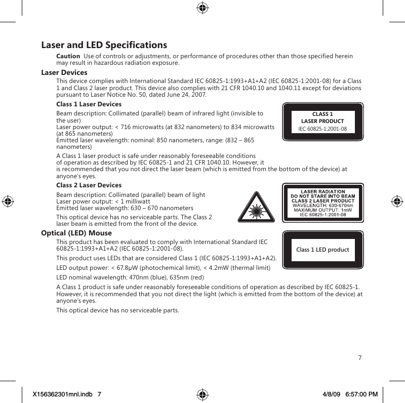 7LaserandLEDSpecicationsCaution  Use of controls or adjustments, or performance of procedures other than those specied herein may result in hazardous radiation exposure.Laser DevicesThis device complies with International Standard IEC 60825-1:1993+A1+A2 (IEC 60825-1:2001-08) for a Class 1 and Class 2 laser product. This device also complies with 21 CFR 1040.10 and 1040.11 except for deviations pursuant to Laser Notice No. 50, dated June 24, 2007.Class 1 Laser Devices Beam description: Collimated (parallel) beam of infrared light (invisible to the user) Laser power output: &lt; 716 microwatts (at 832 nanometers) to 834 microwatts (at 865 nanometers) Emitted laser wavelength: nominal: 850 nanometers, range: (832 – 865 nanometers)A Class 1 laser product is safe under reasonably foreseeable conditions of operation as described by IEC 60825-1 and 21 CFR 1040.10. However, it is recommended that you not direct the laser beam (which is emitted from the bottom of the device) at anyone’s eyes. Class 2 Laser DevicesBeam description: Collimated (parallel) beam of light Laser power output: &lt; 1 milliwatt Emitted laser wavelength: 630 – 670 nanometersThis optical device has no serviceable parts. The Class 2 laser beam is emitted from the front of the device.Optical (LED) MouseThis product has been evaluated to comply with International Standard IEC 60825-1:1993+A1+A2 (IEC 60825-1:2001-08).This product uses LEDs that are considered Class 1 (IEC 60825-1:1993+A1+A2).LED output power: &lt; 67.8µW (photochemical limit), &lt; 4.2mW (thermal limit)LED nominal wavelength: 470nm (blue), 635nm (red)A Class 1 product is safe under reasonably foreseeable conditions of operation as described by IEC 60825-1.  However, it is recommended that you not direct the light (which is emitted from the bottom of the device) at anyone’s eyes.This optical device has no serviceable parts.Class 1 LED productCLASS 1LASER PRODUCTIEC 60825-1:2001-08X156362301mnl.indb   7 4/8/09   6:57:00 PM