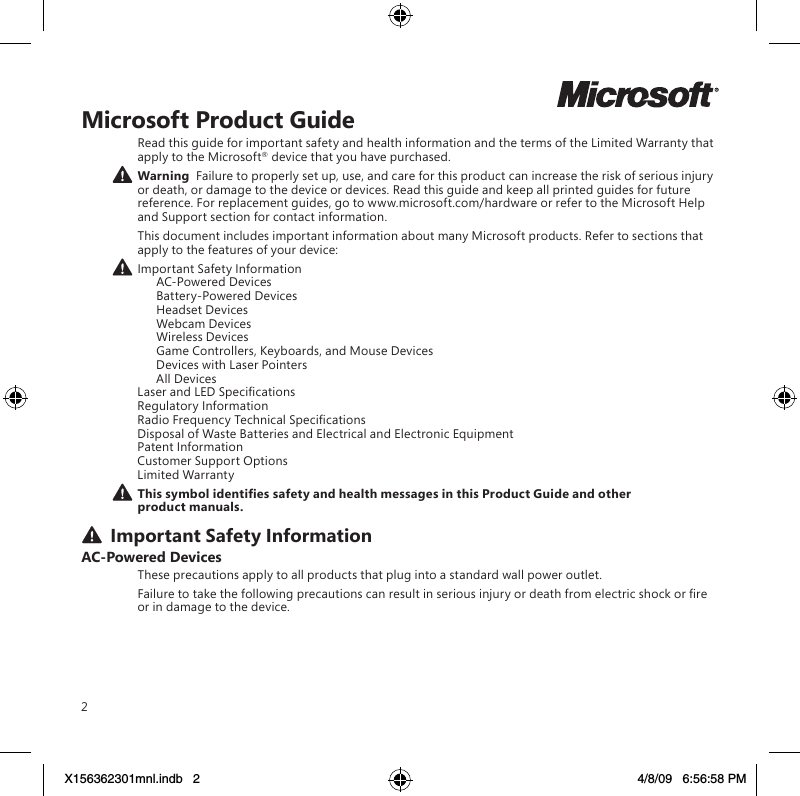 2Microsoft Product GuideRead this guide for important safety and health information and the terms of the Limited Warranty that apply to the Microsoft® device that you have purchased. Warning  Failure to properly set up, use, and care for this product can increase the risk of serious injury or death, or damage to the device or devices. Read this guide and keep all printed guides for future reference. For replacement guides, go to www.microsoft.com/hardware or refer to the Microsoft Help and Support section for contact information.This document includes important information about many Microsoft products. Refer to sections that apply to the features of your device: Important Safety Information   AC-Powered Devices   Battery-Powered Devices  Headset Devices   Webcam Devices   Wireless Devices  Game Controllers, Keyboards, and Mouse Devices   Devices with Laser Pointers   All Devices Laser and LED Specications Regulatory Information Radio Frequency Technical Specications Disposal of Waste Batteries and Electrical and Electronic Equipment Patent Information Customer Support Options Limited WarrantyThissymbolidentiessafetyandhealthmessagesinthisProductGuideandotherproduct manuals. Important Safety InformationAC-Powered DevicesThese precautions apply to all products that plug into a standard wall power outlet.Failure to take the following precautions can result in serious injury or death from electric shock or re or in damage to the device.X156362301mnl.indb   2 4/8/09   6:56:58 PM