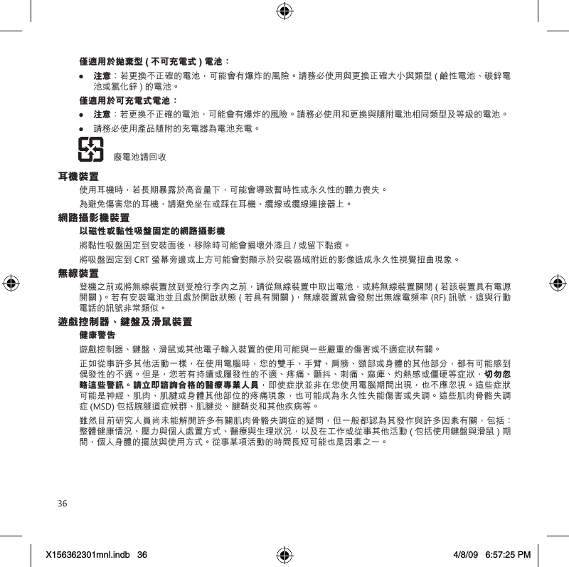 36僅適用於拋棄型 ( 不可充電式 ) 電池：● 注意：若更換不正確的電池，可能會有爆炸的風險。請務必使用與更換正確大小與類型 ( 鹼性電池、碳鋅電池或氯化鋅 ) 的電池。僅適用於可充電式電池：● 注意：若更換不正確的電池，可能會有爆炸的風險。請務必使用和更換與隨附電池相同類型及等級的電池。● 請務必使用產品隨附的充電器為電池充電。    廢電池請回收耳機裝置使用耳機時，若長期暴露於高音量下，可能會導致暫時性或永久性的聽力喪失。為避免傷害您的耳機，請避免坐在或踩在耳機、纜線或纜線連接器上。網路攝影機裝置以磁性或黏性吸盤固定的網路攝影機將黏性吸盤固定到安裝面後，移除時可能會損壞外漆且 / 或留下黏痕。  將吸盤固定到 CRT 螢幕旁邊或上方可能會對顯示於安裝區域附近的影像造成永久性視覺扭曲現象。 無線裝置登機之前或將無線裝置放到受檢行李內之前，請從無線裝置中取出電池，或將無線裝置關閉 ( 若該裝置具有電源開關 )。若有安裝電池並且處於開啟狀態 ( 若具有開關 )，無線裝置就會發射出無線電頻率 (RF) 訊號，這與行動電話的訊號非常類似。遊戲控制器、鍵盤及滑鼠裝置健康警告遊戲控制器、鍵盤、滑鼠或其他電子輸入裝置的使用可能與一些嚴重的傷害或不適症狀有關。正如從事許多其他活動一樣，在使用電腦時，您的雙手、手臂、肩膀、頸部或身體的其他部分，都有可能感到偶發性的不適。但是，您若有持續或履發性的不適、疼痛、顫抖、刺痛、麻痺、灼熱感或僵硬等症狀，切勿忽略這些警訊。請立即諮詢合格的醫療專業人員，即使症狀並非在您使用電腦期間出現，也不應忽視。這些症狀可能是神經、肌肉、肌腱或身體其他部位的疼痛現象，也可能成為永久性失能傷害或失調。這些肌肉骨骼失調症 (MSD) 包括腕隧道症候群、肌腱炎、腱鞘炎和其他疾病等。雖然目前研究人員尚未能解開許多有關肌肉骨骼失調症的疑問，但一般都認為其發作與許多因素有關，包括：整體健康情況、壓力與個人處置方式、醫療與生理狀況，以及在工作或從事其他活動 ( 包括使用鍵盤與滑鼠 ) 期間，個人身體的擺放與使用方式。從事某項活動的時間長短可能也是因素之一。X156362301mnl.indb   36 4/8/09   6:57:25 PM