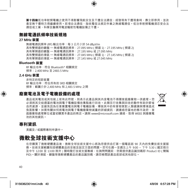 40第十四條低功率射頻電機之使用不得影響飛航安全及干擾合法通信；經發現有干擾現象時，應立即停用，並改善至無干擾時方得繼續使用。前項合法通信，指依電信法規定作業之無線電通信。低功率射頻電機須忍受合法通信或工業、科學及醫療用電波輻射性電機設備之干擾。無線電通訊頻率技術規格27 MHz 裝置無線電通訊頻率 (RF) 輸出功率：每 3 公尺小於 54 dBµV/m 具有雙頻道的鍵盤 – 無線電通訊頻率：27.095 MHz ( 頻道 1)，27.195 MHz ( 頻道 2) 具有單頻道的鍵盤 – 無線電通訊頻率：27.195 MHz 或 27.095 MHz 具有雙頻道的滑鼠 – 無線電通訊頻率：27.045 MHz ( 頻道 1)，27.145 MHz ( 頻道 2) 具有單頻道的滑鼠 – 無線電通訊頻率：27.145 MHz 或 27.045 MHzBluetooth 裝置RF 輸出功率：符合 Bluetooth® 相關規定 頻率：2,400 MHz 至 2483.5 MHz2.4 GHz 裝置非特定的短距裝置 RF 輸出功率：符合所有的 SRD 相關規定 頻率：範圍介於 2,400 MHz 和 2,483.5 MHz 之間廢棄電池及電子電機設備的處理產品或其電池或其包裝上若有此符號，則表示此產品與其內含電池不得隨家庭廢棄物一併處理。您必須將其交給適當的電池與電子電機設備收集點進行回收。此類另行收集與回收的動作有助於節省自然資源，並避免因為任意棄置電池與電子電機設備，導致其中的有害物質對人類健康與環境造成負面影響。如需有關如何將電池與電子電機廢棄物減量的詳細資訊，請連絡您當地的縣市政府、家庭廢棄物處理單位或當初購買本產品的商店。請與 weee@microsoft.com 連絡，取得 WEEE 與廢棄電池的其他資訊。專利資訊美國及 / 或國際專利申請中。微軟全球技術支援中心在您購買了微軟硬體產品後，微軟全球技術支援中心將為您提供自打第一個電話起 90天內的免費技術支援服務。技術支援範圍包括硬體產品的安裝及設定方面的問題。您可在週一至週五上午 9:00 ~ 下午 5:30 ( 國定假日及中午 12:00至 13:00 除外 ) 隨時撥打技術支援專線，在詢問問題前，您需提供產品識別碼即 Product ID ( 簡稱 PID)。關於滑鼠、鍵盤等微軟硬體產品的產品識別碼，請您檢閱該產品底部或其他部位。X156362301mnl.indb   40 4/8/09   6:57:28 PM