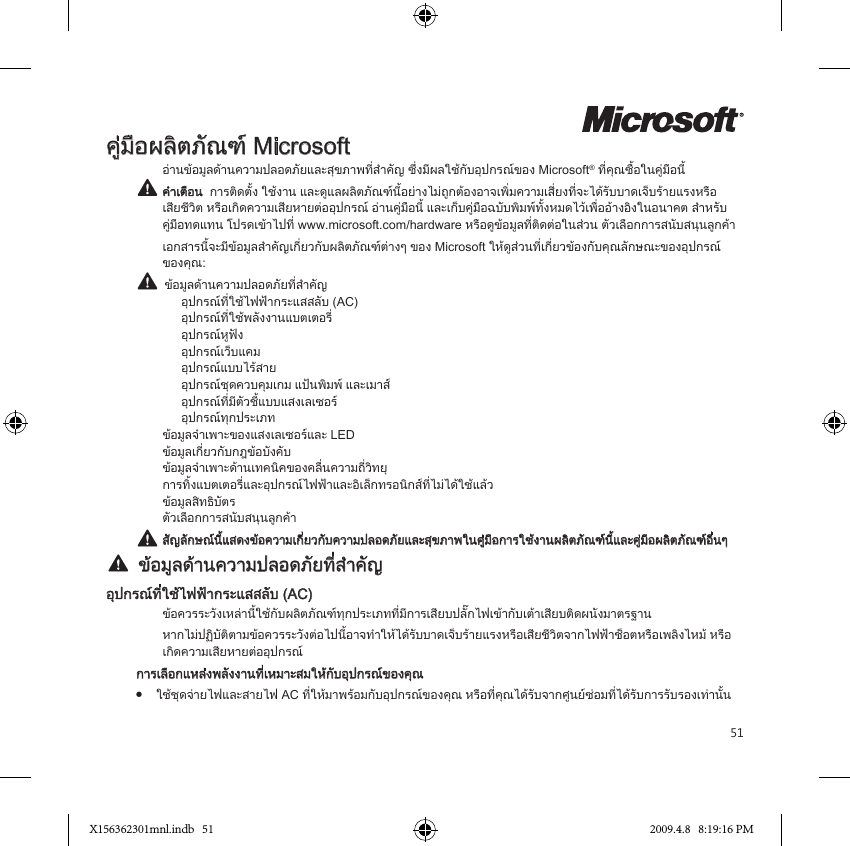 51คูมือผลิตภัณฑ Microsoftอานขอมูลดานความปลอดภัยและสุขภาพที่สำคัญ ซึ่งมีผลใชกับอุปกรณของ Microsoft® ที่คุณซื้อในคูมือนี้ คำเตือน  การติดตั้ง ใชงาน และดูแลผลิตภัณฑนี้อยางไมถูกตองอาจเพิ่มความเสี่ยงที่จะไดรับบาดเจ็บรายแรงหรือ เสียชีวิต หรือเกิดความเสียหายตออุปกรณ อานคูมือนี้ และเก็บคูมือฉบับพิมพทั้งหมดไวเพื่ออางอิงในอนาคต สำหรับ คูมือทดแทน โปรดเขาไปที่ www.microsoft.com/hardware หรือดูขอมูลที่ติดตอในสวน ตัวเลือกการสนับสนุนลูกคาเอกสารนี้จะมีขอมูลสำคัญเกี่ยวกับผลิตภัณฑตางๆ ของ Microsoft ใหดูสวนที่เกี่ยวของกับคุณลักษณะของอุปกรณ ของคุณ:  ขอมูลดานความปลอดภัยที่สำคัญ    อุปกรณที่ใชไฟฟากระแสสลับ (AC)    อุปกรณที่ใชพลังงานแบตเตอรี่    อุปกรณหูฟง    อุปกรณเว็บแคม    อุปกรณแบบไรสาย    อุปกรณชุดควบคุมเกม แปนพิมพ และเมาส    อุปกรณที่มีตัวชี้แบบแสงเลเซอร    อุปกรณทุกประเภท ขอมูลจำเพาะของแสงเลเซอรและ LED ขอมูลเกี่ยวกับกฎขอบังคับ ขอมูลจำเพาะดานเทคนิคของคลื่นความถี่วิทยุ การทิ้งแบตเตอรี่และอุปกรณไฟฟาและอิเล็กทรอนิกสที่ไมไดใชแลว ขอมูลสิทธิบัตร ตัวเลือกการสนับสนุนลูกคา สัญลักษณนี้แสดงขอความเกี่ยวกับความปลอดภัยและสุขภาพในคูมือการใชงานผลิตภัณฑนี้และคูมือผลิตภัณฑอื่นๆ  ขอมูลดานความปลอดภัยที่สำคัญอุปกรณที่ใชไฟฟากระแสสลับ (AC)ขอควรระวังเหลานี้ใชกับผลิตภัณฑทุกประเภทที่มีการเสียบปลั๊กไฟเขากับเตาเสียบติดผนังมาตรฐานหากไมปฏิบัติตามขอควรระวังตอไปนี้อาจทำใหไดรับบาดเจ็บรายแรงหรือเสียชีวิตจากไฟฟาช็อตหรือเพลิงไหม หรือ เกิดความเสียหายตออุปกรณการเลือกแหลงพลังงานที่เหมาะสมใหกับอุปกรณของคุณ●  ใชชุดจายไฟและสายไฟ AC ที่ใหมาพรอมกับอุปกรณของคุณ หรือที่คุณไดรับจากศูนยซอมที่ไดรับการรับรองเทานั้นX156362301mnl.indb   51 2009.4.8   8:19:16 PM