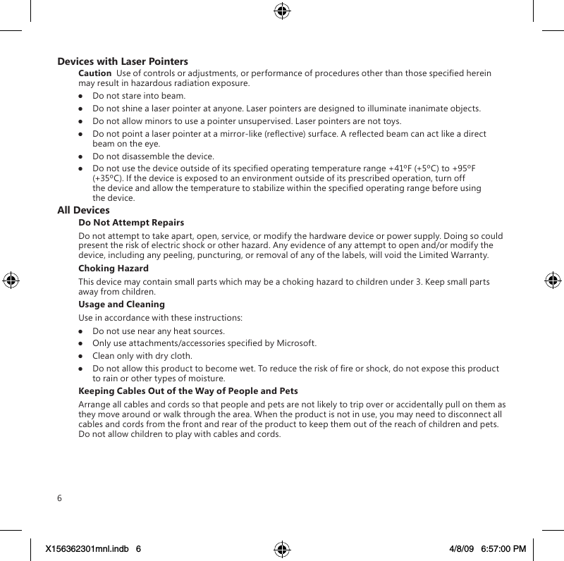 6Devices with Laser PointersCaution  Use of controls or adjustments, or performance of procedures other than those specied herein may result in hazardous radiation exposure.●  Do not stare into beam.●  Do not shine a laser pointer at anyone. Laser pointers are designed to illuminate inanimate objects.●  Do not allow minors to use a pointer unsupervised. Laser pointers are not toys.●  Do not point a laser pointer at a mirror-like (reective) surface. A reected beam can act like a direct beam on the eye.●  Do not disassemble the device.●  Do not use the device outside of its specied operating temperature range +41ºF (+5ºC) to +95ºF (+35ºC). If the device is exposed to an environment outside of its prescribed operation, turn off the device and allow the temperature to stabilize within the specied operating range before using the device.All DevicesDo Not Attempt RepairsDo not attempt to take apart, open, service, or modify the hardware device or power supply. Doing so could present the risk of electric shock or other hazard. Any evidence of any attempt to open and/or modify the device, including any peeling, puncturing, or removal of any of the labels, will void the Limited Warranty.Choking HazardThis device may contain small parts which may be a choking hazard to children under 3. Keep small parts away from children.Usage and CleaningUse in accordance with these instructions: ●  Do not use near any heat sources. ●  Only use attachments/accessories specied by Microsoft. ●  Clean only with dry cloth.●  Do not allow this product to become wet. To reduce the risk of re or shock, do not expose this product to rain or other types of moisture.Keeping Cables Out of the Way of People and PetsArrange all cables and cords so that people and pets are not likely to trip over or accidentally pull on them as they move around or walk through the area. When the product is not in use, you may need to disconnect all cables and cords from the front and rear of the product to keep them out of the reach of children and pets. Do not allow children to play with cables and cords.X156362301mnl.indb   6 4/8/09   6:57:00 PM