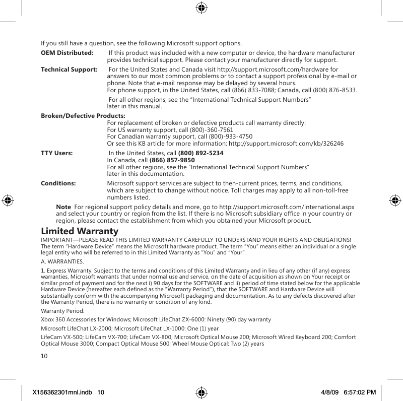 10If you still have a question, see the following Microsoft support options.OEM Distributed:   If this product was included with a new computer or device, the hardware manufacturer provides technical support. Please contact your manufacturer directly for support.Technical Support:   For the United States and Canada visit http://support.microsoft.com/hardware for answers to our most common problems or to contact a support professional by e-mail or phone. Note that e-mail response may be delayed by several hours. For phone support, in the United States, call (866) 833-7088; Canada, call (800) 876-8533.   For all other regions, see the “International Technical Support Numbers”  later in this manual.Broken/Defective Products:   For replacement of broken or defective products call warranty directly: For US warranty support, call (800)-360-7561 For Canadian warranty support, call (800)-933-4750 Or see this KB article for more information: http://support.microsoft.com/kb/326246TTY Users:   In the United States, call (800) 892-5234  In Canada, call (866) 857-9850 For all other regions, see the “International Technical Support Numbers”  later in this documentation.Conditions:  Microsoft support services are subject to then-current prices, terms, and conditions, which are subject to change without notice. Toll charges may apply to all non-toll-free numbers listed.Note  For regional support policy details and more, go to http://support.microsoft.com/international.aspx and select your country or region from the list. If there is no Microsoft subsidiary ofce in your country or region, please contact the establishment from which you obtained your Microsoft product.Limited WarrantyIMPORTANT—PLEASE READ THIS LIMITED WARRANTY CAREFULLY TO UNDERSTAND YOUR RIGHTS AND OBLIGATIONS! The term “Hardware Device” means the Microsoft hardware product. The term “You” means either an individual or a single legal entity who will be referred to in this Limited Warranty as “You” and “Your”.A. WARRANTIES.1. Express Warranty. Subject to the terms and conditions of this Limited Warranty and in lieu of any other (if any) express warranties, Microsoft warrants that under normal use and service, on the date of acquisition as shown on Your receipt or similar proof of payment and for the next i) 90 days for the SOFTWARE and ii) period of time stated below for the applicable Hardware Device (hereafter each dened as the “Warranty Period”), that the SOFTWARE and Hardware Device will substantially conform with the accompanying Microsoft packaging and documentation. As to any defects discovered after the Warranty Period, there is no warranty or condition of any kind.Warranty Period:Xbox 360 Accessories for Windows; Microsoft LifeChat ZX-6000: Ninety (90) day warrantyMicrosoft LifeChat LX-2000; Microsoft LifeChat LX-1000: One (1) year LifeCam VX-500; LifeCam VX-700; LifeCam VX-800; Microsoft Optical Mouse 200; Microsoft Wired Keyboard 200; Comfort Optical Mouse 3000; Compact Optical Mouse 500; Wheel Mouse Optical: Two (2) yearsX156362301mnl.indb   10 4/8/09   6:57:02 PM