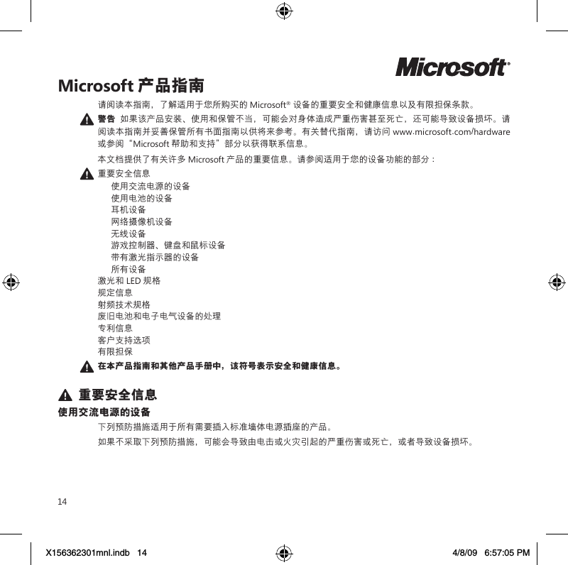 14Microsoft 产品指南请阅读本指南，了解适用于您所购买的 Microsoft® 设备的重要安全和健康信息以及有限担保条款。 警告  如果该产品安装、使用和保管不当，可能会对身体造成严重伤害甚至死亡，还可能导致设备损坏。请阅读本指南并妥善保管所有书面指南以供将来参考。有关替代指南，请访问 www.microsoft.com/hardware 或参阅“Microsoft 帮助和支持”部分以获得联系信息。本文档提供了有关许多 Microsoft 产品的重要信息。请参阅适用于您的设备功能的部分 ： 重要安全信息  使用交流电源的设备  使用电池的设备  耳机设备  网络摄像机设备  无线设备  游戏控制器、键盘和鼠标设备  带有激光指示器的设备  所有设备 激光和 LED 规格 规定信息 射频技术规格 废旧电池和电子电气设备的处理 专利信息 客户支持选项 有限担保 在本产品指南和其他产品手册中，该符号表示安全和健康信息。 重要安全信息使用交流电源的设备下列预防措施适用于所有需要插入标准墙体电源插座的产品。如果不采取下列预防措施，可能会导致由电击或火灾引起的严重伤害或死亡，或者导致设备损坏。X156362301mnl.indb   14 4/8/09   6:57:05 PM