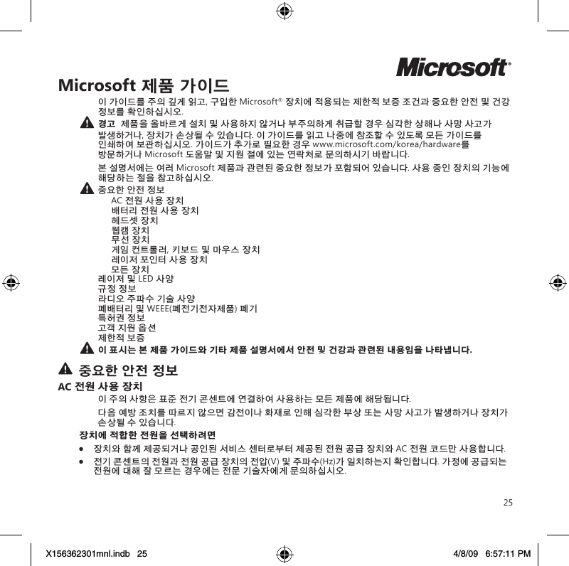 25Microsoft 제품 가이드이 가이드를 주의 깊게 읽고, 구입한 Microsoft® 장치에 적용되는 제한적 보증 조건과 중요한 안전 및 건강 정보를 확인하십시오. 경고  제품을 올바르게 설치 및 사용하지 않거나 부주의하게 취급할 경우 심각한 상해나 사망 사고가 발생하거나, 장치가 손상될 수 있습니다. 이 가이드를 읽고 나중에 참조할 수 있도록 모든 가이드를 인쇄하여 보관하십시오. 가이드가 추가로 필요한 경우 www.microsoft.com/korea/hardware를 방문하거나 Microsoft 도움말 및 지원 절에 있는 연락처로 문의하시기 바랍니다.본 설명서에는 여러 Microsoft 제품과 관련된 중요한 정보가 포함되어 있습니다. 사용 중인 장치의 기능에 해당하는 절을 참고하십시오. 중요한 안전 정보   AC 전원 사용 장치  배터리 전원 사용 장치  헤드셋 장치  웹캠 장치  무선 장치  게임 컨트롤러, 키보드 및 마우스 장치  레이저 포인터 사용 장치  모든 장치 레이저 및 LED 사양 규정 정보 라디오 주파수 기술 사양 폐배터리 및 WEEE(폐전기전자제품) 폐기 특허권 정보 고객 지원 옵션 제한적 보증 이 표시는 본 제품 가이드와 기타 제품 설명서에서 안전 및 건강과 관련된 내용임을 나타냅니다. 중요한 안전 정보AC 전원 사용 장치이 주의 사항은 표준 전기 콘센트에 연결하여 사용하는 모든 제품에 해당됩니다.다음 예방 조치를 따르지 않으면 감전이나 화재로 인해 심각한 부상 또는 사망 사고가 발생하거나 장치가 손상될 수 있습니다.장치에 적합한 전원을 선택하려면●  장치와 함께 제공되거나 공인된 서비스 센터로부터 제공된 전원 공급 장치와 AC 전원 코드만 사용합니다.●  전기 콘센트의 전원과 전원 공급 장치의 전압(V) 및 주파수(Hz)가 일치하는지 확인합니다. 가정에 공급되는 전원에 대해 잘 모르는 경우에는 전문 기술자에게 문의하십시오.X156362301mnl.indb   25 4/8/09   6:57:11 PM