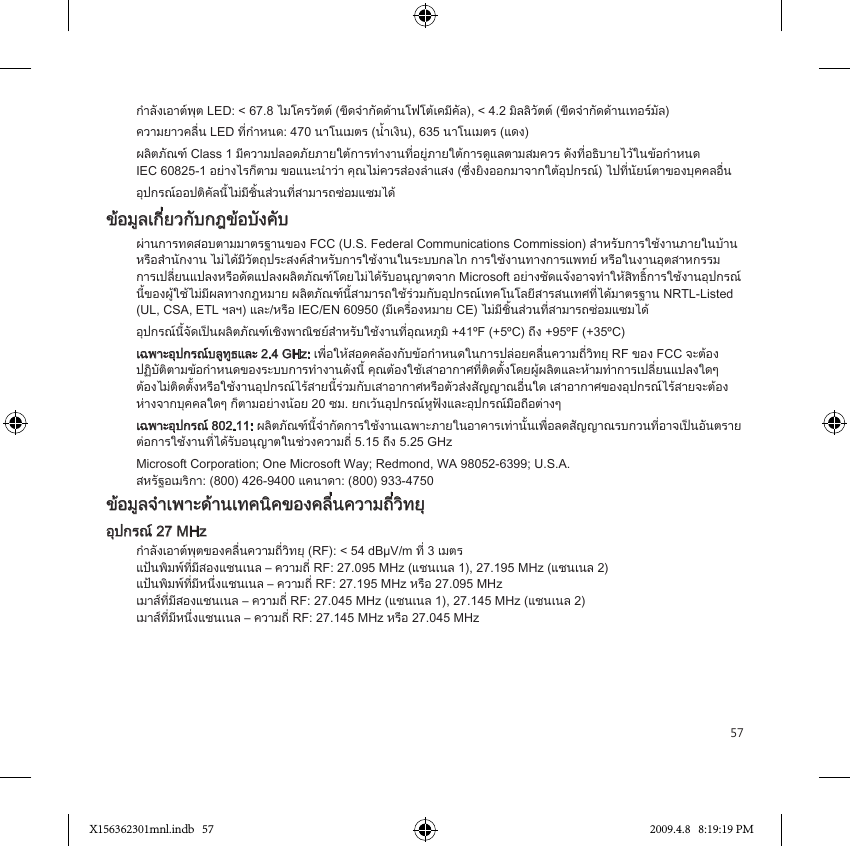 57กำลังเอาตพุต LED: &lt; 67.8 ไมโครวัตต (ขีดจำกัดดานโฟโตเคมีคัล), &lt; 4.2 มิลลิวัตต (ขีดจำกัดดานเทอรมัล)ความยาวคลื่น LED ที่กำหนด: 470 นาโนเมตร (น้ำเงิน), 635 นาโนเมตร (แดง)ผลิตภัณฑ Class 1 มีความปลอดภัยภายใตการทำงานที่อยูภายใตการดูแลตามสมควร ดังที่อธิบายไวในขอกำหนด  IEC 60825-1 อยางไรก็ตาม ขอแนะนำวา คุณไมควรสองลำแสง (ซึ่งยิงออกมาจากใตอุปกรณ) ไปที่นัยนตาของบุคคลอื่นอุปกรณออปติคัลนี้ไมมีชิ้นสวนที่สามารถซอมแซมไดขอมูลเกี่ยวกับกฎขอบังคับผานการทดสอบตามมาตรฐานของ FCC (U.S. Federal Communications Commission) สำหรับการใชงานภายในบานหรือสำนักงาน ไมไดมีวัตถุประสงคสำหรับการใชงานในระบบกลไก การใชงานทางการแพทย หรือในงานอุตสาหกรรม  การเปลี่ยนแปลงหรือดัดแปลงผลิตภัณฑโดยไมไดรับอนุญาตจาก Microsoft อยางชัดแจงอาจทำใหสิทธิ์การใชงานอุปกรณนี้ของผูใชไมมีผลทางกฎหมาย ผลิตภัณฑนี้สามารถใชรวมกับอุปกรณเทคโนโลยีสารสนเทศที่ไดมาตรฐาน NRTL-Listed (UL, CSA, ETL ฯลฯ) และ/หรือ IEC/EN 60950 (มีเครื่องหมาย CE) ไมมีชิ้นสวนที่สามารถซอมแซมไดอุปกรณนี้จัดเปนผลิตภัณฑเชิงพาณิชยสำหรับใชงานที่อุณหภูมิ +41ºF (+5ºC) ถึง +95ºF (+35ºC)เฉพาะอุปกรณบลูทูธและ 2.4 GHz: เพื่อใหสอดคลองกับขอกำหนดในการปลอยคลื่นความถี่วิทยุ RF ของ FCC จะตอง ปฏิบัติตามขอกำหนดของระบบการทำงานดังนี้ คุณตองใชเสาอากาศที่ติดตั้งโดยผูผลิตและหามทำการเปลี่ยนแปลงใดๆ  ตองไมติดตั้งหรือใชงานอุปกรณไรสายนี้รวมกับเสาอากาศหรือตัวสงสัญญาณอื่นใด เสาอากาศของอุปกรณไรสายจะตอง หางจากบุคคลใดๆ ก็ตามอยางนอย 20 ซม. ยกเวนอุปกรณหูฟงและอุปกรณมือถือตางๆเฉพาะอุปกรณ 802.11: ผลิตภัณฑนี้จำกัดการใชงานเฉพาะภายในอาคารเทานั้นเพื่อลดสัญญาณรบกวนที่อาจเปนอันตรายตอการใชงานที่ไดรับอนุญาตในชวงความถี่ 5.15 ถึง 5.25 GHzMicrosoft Corporation; One Microsoft Way; Redmond, WA 98052-6399; U.S.A. สหรัฐอเมริกา: (800) 426-9400 แคนาดา: (800) 933-4750ขอมูลจำเพาะดานเทคนิคของคลื่นความถี่วิทยุอุปกรณ 27 MHzกำลังเอาตพุตของคลื่นความถี่วิทยุ (RF): &lt; 54 dBµV/m ที่ 3 เมตร แปนพิมพที่มีสองแชนเนล – ความถี่ RF: 27.095 MHz (แชนเนล 1), 27.195 MHz (แชนเนล 2) แปนพิมพที่มีหนึ่งแชนเนล – ความถี่ RF: 27.195 MHz หรือ 27.095 MHz เมาสที่มีสองแชนเนล – ความถี่ RF: 27.045 MHz (แชนเนล 1), 27.145 MHz (แชนเนล 2) เมาสที่มีหนึ่งแชนเนล – ความถี่ RF: 27.145 MHz หรือ 27.045 MHzX156362301mnl.indb   57 2009.4.8   8:19:19 PM