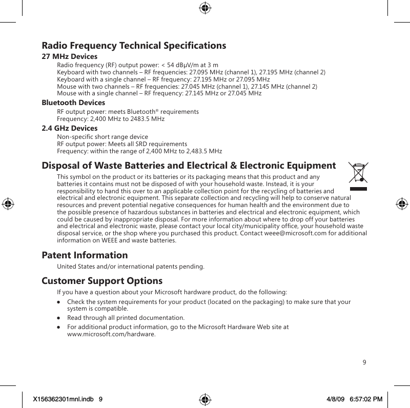 9RadioFrequencyTechnicalSpecications27 MHz DevicesRadio frequency (RF) output power: &lt; 54 dBµV/m at 3 m Keyboard with two channels – RF frequencies: 27.095 MHz (channel 1), 27.195 MHz (channel 2) Keyboard with a single channel – RF frequency: 27.195 MHz or 27.095 MHz Mouse with two channels – RF frequencies: 27.045 MHz (channel 1), 27.145 MHz (channel 2) Mouse with a single channel – RF frequency: 27.145 MHz or 27.045 MHzBluetooth DevicesRF output power: meets Bluetooth® requirements Frequency: 2,400 MHz to 2483.5 MHz2.4 GHz DevicesNon-specic short range device RF output power: Meets all SRD requirements Frequency: within the range of 2,400 MHz to 2,483.5 MHzDisposal of Waste Batteries and Electrical &amp; Electronic EquipmentThis symbol on the product or its batteries or its packaging means that this product and any batteries it contains must not be disposed of with your household waste. Instead, it is your responsibility to hand this over to an applicable collection point for the recycling of batteries and electrical and electronic equipment. This separate collection and recycling will help to conserve natural resources and prevent potential negative consequences for human health and the environment due to the possible presence of hazardous substances in batteries and electrical and electronic equipment, which could be caused by inappropriate disposal. For more information about where to drop off your batteries and electrical and electronic waste, please contact your local city/municipality ofce, your household waste disposal service, or the shop where you purchased this product. Contact weee@microsoft.com for additional information on WEEE and waste batteries.Patent InformationUnited States and/or international patents pending.Customer Support OptionsIf you have a question about your Microsoft hardware product, do the following:●  Check the system requirements for your product (located on the packaging) to make sure that your system is compatible.●  Read through all printed documentation.●  For additional product information, go to the Microsoft Hardware Web site at  www.microsoft.com/hardware.X156362301mnl.indb   9 4/8/09   6:57:02 PM