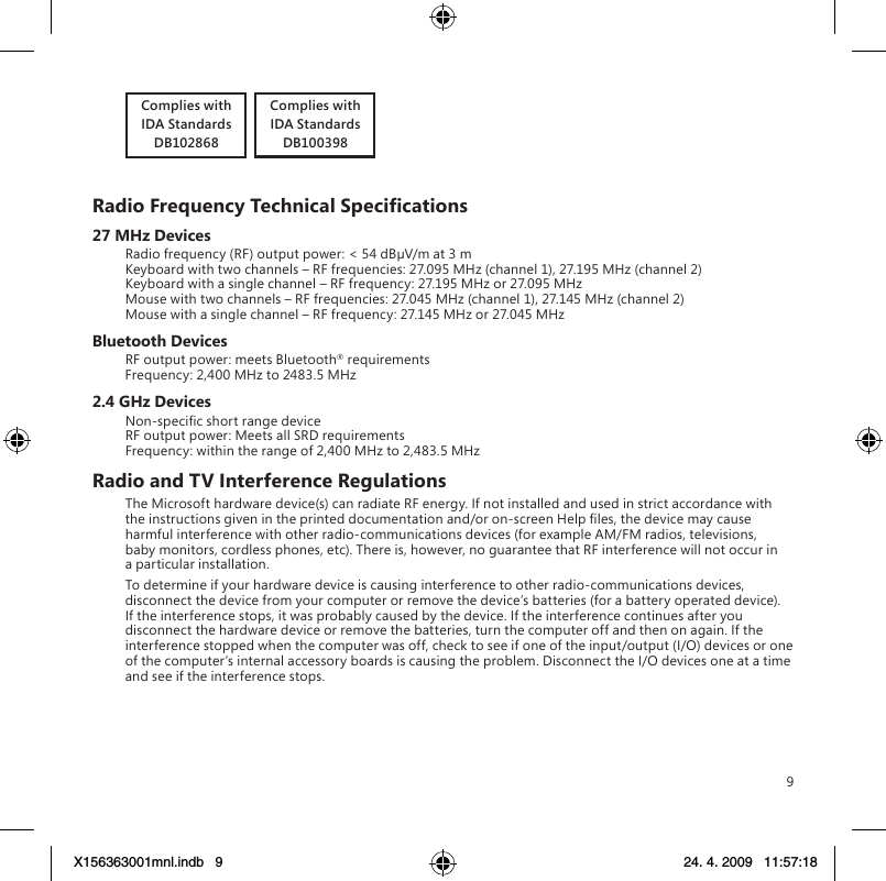 9Complies withIDA StandardsDB102868   Complies withIDA StandardsDB100398RadioFrequencyTechnicalSpecications27 MHz DevicesRadio frequency (RF) output power: &lt; 54 dBµV/m at 3 m Keyboard with two channels – RF frequencies: 27.095 MHz (channel 1), 27.195 MHz (channel 2) Keyboard with a single channel – RF frequency: 27.195 MHz or 27.095 MHz Mouse with two channels – RF frequencies: 27.045 MHz (channel 1), 27.145 MHz (channel 2) Mouse with a single channel – RF frequency: 27.145 MHz or 27.045 MHzBluetooth DevicesRF output power: meets Bluetooth® requirements Frequency: 2,400 MHz to 2483.5 MHz2.4 GHz DevicesNon-specic short range device RF output power: Meets all SRD requirements Frequency: within the range of 2,400 MHz to 2,483.5 MHzRadio and TV Interference RegulationsThe Microsoft hardware device(s) can radiate RF energy. If not installed and used in strict accordance with the instructions given in the printed documentation and/or on-screen Help les, the device may cause harmful interference with other radio-communications devices (for example AM/FM radios, televisions, baby monitors, cordless phones, etc). There is, however, no guarantee that RF interference will not occur in a particular installation.To determine if your hardware device is causing interference to other radio-communications devices, disconnect the device from your computer or remove the device’s batteries (for a battery operated device). If the interference stops, it was probably caused by the device. If the interference continues after you disconnect the hardware device or remove the batteries, turn the computer off and then on again. If the interference stopped when the computer was off, check to see if one of the input/output (I/O) devices or one of the computer’s internal accessory boards is causing the problem. Disconnect the I/O devices one at a time and see if the interference stops.X156363001mnl.indb   9 24. 4. 2009   11:57:18
