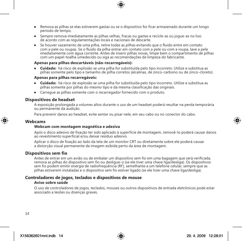 14●  Remova as pilhas se elas estiverem gastas ou se o dispositivo for car armazenado durante um longo período de tempo.●  Sempre remova imediatamente as pilhas velhas, fracas ou gastas e recicle-as ou jogue-as no lixo de acordo com as regulamentações locais e nacionais de descarte.●  Se houver vazamento de uma pilha, retire todas as pilhas evitando que o uido entre em contato com a pele ou roupas. Se o uido da pilha entrar em contato com a pele ou com a roupa, lave a pele imediatamente com água corrente. Antes de inserir pilhas novas, limpe bem o compartimento de pilhas com um papel-toalha umedecido ou siga as recomendações de limpeza do fabricante.Apenas para pilhas descartáveis (não-recarregáveis):●  Cuidado:  há risco de explosão se uma pilha for substituída pelo tipo incorreto. Utilize e substitua as pilhas somente pelo tipo e tamanho de pilha corretos (alcalinas, de zinco-carbono ou de zinco-cloreto).Apenas para pilhas recarregáveis:●  Cuidado:  há risco de explosão se uma pilha for substituída pelo tipo incorreto. Utilize e substitua as pilhas somente por pilhas do mesmo tipo e da mesma classicação das originais.●  Carregue as pilhas somente com o recarregador fornecido com o produto.Dispositivos de headsetA exposição prolongada a volumes altos durante o uso de um headset poderá resultar na perda temporária ou permanente da audição.Para prevenir danos ao headset, evite sentar ou pisar nele, em seu cabo ou no conector do cabo.WebcamsWebcam com montagem magnética e adesivaApós o disco adesivo de xação ter sido aplicado à superfície de montagem, removê-lo poderá causar danos ao revestimento supercial e/ou deixar resíduo adesivo.  Aplicar o disco de xação ao lado da tela de um monitor CRT ou diretamente sobre ele poderá causar a distorção visual permanente da imagem exibida perto da área de montagem.Dispositivos sem oAntes de entrar em um avião ou de embalar um dispositivo sem o em uma bagagem que será vericada, remova as pilhas do dispositivo sem o ou desligue-o (se ele tiver uma chave liga/desliga). Os dispositivos sem o podem emitir energia de radiofreqüência (RF), semelhante a um telefone celular, sempre que as pilhas estiverem instaladas e o dispositivo sem o estiver ligado (se ele tiver uma chave liga/desliga).Controladores de jogos, teclados e dispositivos de mouseAviso sobre saúdeO uso de controladores de jogos, teclados, mouses ou outros dispositivos de entrada eletrônicos pode estar associado a lesões ou doenças graves.X156362601mnl.indb   14 29. 4. 2009   12:28:01