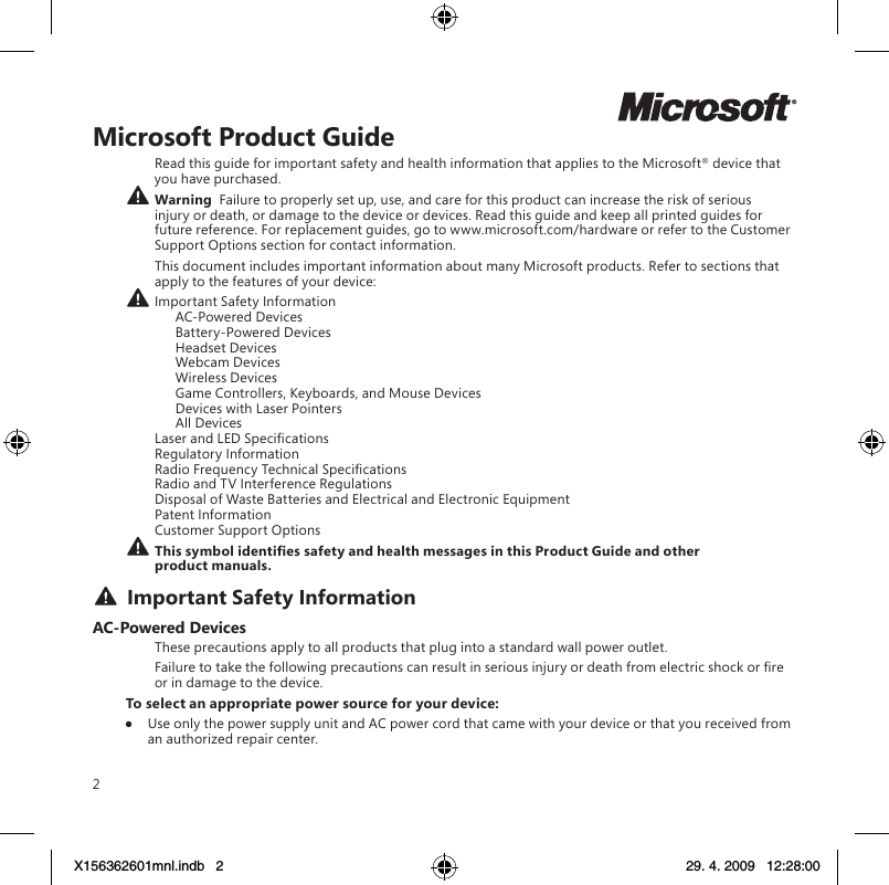 2Microsoft Product GuideRead this guide for important safety and health information that applies to the Microsoft® device that you have purchased. Warning  Failure to properly set up, use, and care for this product can increase the risk of serious injury or death, or damage to the device or devices. Read this guide and keep all printed guides for future reference. For replacement guides, go to www.microsoft.com/hardware or refer to the Customer Support Options section for contact information.This document includes important information about many Microsoft products. Refer to sections that apply to the features of your device: Important Safety Information    AC-Powered Devices    Battery-Powered Devices    Headset Devices    Webcam Devices    Wireless Devices    Game Controllers, Keyboards, and Mouse Devices    Devices with Laser Pointers    All Devices Laser and LED Specications Regulatory Information Radio Frequency Technical Specications Radio and TV Interference Regulations Disposal of Waste Batteries and Electrical and Electronic Equipment Patent Information Customer Support Options This symbol identies safety and health messages in this Product Guide and other product manuals. Important Safety InformationAC-Powered DevicesThese precautions apply to all products that plug into a standard wall power outlet.Failure to take the following precautions can result in serious injury or death from electric shock or re or in damage to the device.To select an appropriate power source for your device:●  Use only the power supply unit and AC power cord that came with your device or that you received from an authorized repair center.X156362601mnl.indb   2 29. 4. 2009   12:28:00