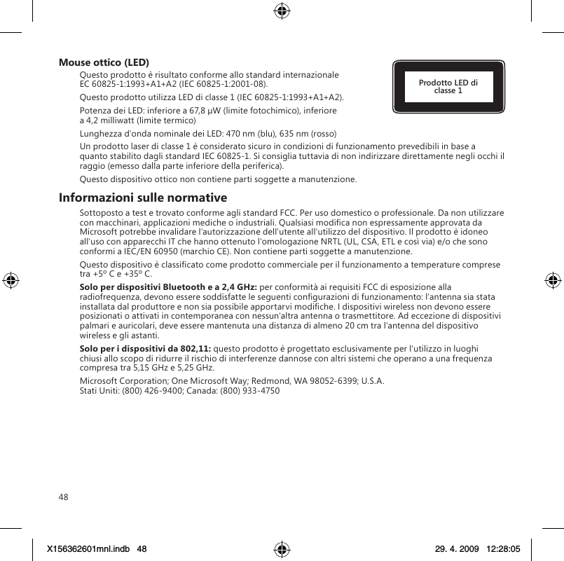 48Mouse ottico (LED)Questo prodotto è risultato conforme allo standard internazionale EC 60825-1:1993+A1+A2 (IEC 60825-1:2001-08).Questo prodotto utilizza LED di classe 1 (IEC 60825-1:1993+A1+A2).Potenza dei LED: inferiore a 67,8 µW (limite fotochimico), inferiore a 4,2 milliwatt (limite termico)Lunghezza d&apos;onda nominale dei LED: 470 nm (blu), 635 nm (rosso)Un prodotto laser di classe 1 è considerato sicuro in condizioni di funzionamento prevedibili in base a quanto stabilito dagli standard IEC 60825-1. Si consiglia tuttavia di non indirizzare direttamente negli occhi il raggio (emesso dalla parte inferiore della periferica).Questo dispositivo ottico non contiene parti soggette a manutenzione.Informazioni sulle normativeSottoposto a test e trovato conforme agli standard FCC. Per uso domestico o professionale. Da non utilizzare con macchinari, applicazioni mediche o industriali. Qualsiasi modica non espressamente approvata da Microsoft potrebbe invalidare l&apos;autorizzazione dell&apos;utente all&apos;utilizzo del dispositivo. Il prodotto è idoneo all&apos;uso con apparecchi IT che hanno ottenuto l&apos;omologazione NRTL (UL, CSA, ETL e così via) e/o che sono conformi a IEC/EN 60950 (marchio CE). Non contiene parti soggette a manutenzione.Questo dispositivo è classicato come prodotto commerciale per il funzionamento a temperature comprese tra +5º C e +35º C.Solo per dispositivi Bluetooth e a 2,4 GHz: per conformità ai requisiti FCC di esposizione alla radiofrequenza, devono essere soddisfatte le seguenti congurazioni di funzionamento: l&apos;antenna sia stata installata dal produttore e non sia possibile apportarvi modiche. I dispositivi wireless non devono essere posizionati o attivati in contemporanea con nessun&apos;altra antenna o trasmettitore. Ad eccezione di dispositivi palmari e auricolari, deve essere mantenuta una distanza di almeno 20 cm tra l&apos;antenna del dispositivo wireless e gli astanti.Solo per i dispositivi da 802,11: questo prodotto è progettato esclusivamente per l&apos;utilizzo in luoghi chiusi allo scopo di ridurre il rischio di interferenze dannose con altri sistemi che operano a una frequenza compresa tra 5,15 GHz e 5,25 GHz.Microsoft Corporation; One Microsoft Way; Redmond, WA 98052-6399; U.S.A. Stati Uniti: (800) 426-9400; Canada: (800) 933-4750Prodotto LED di classe 1X156362601mnl.indb   48 29. 4. 2009   12:28:05