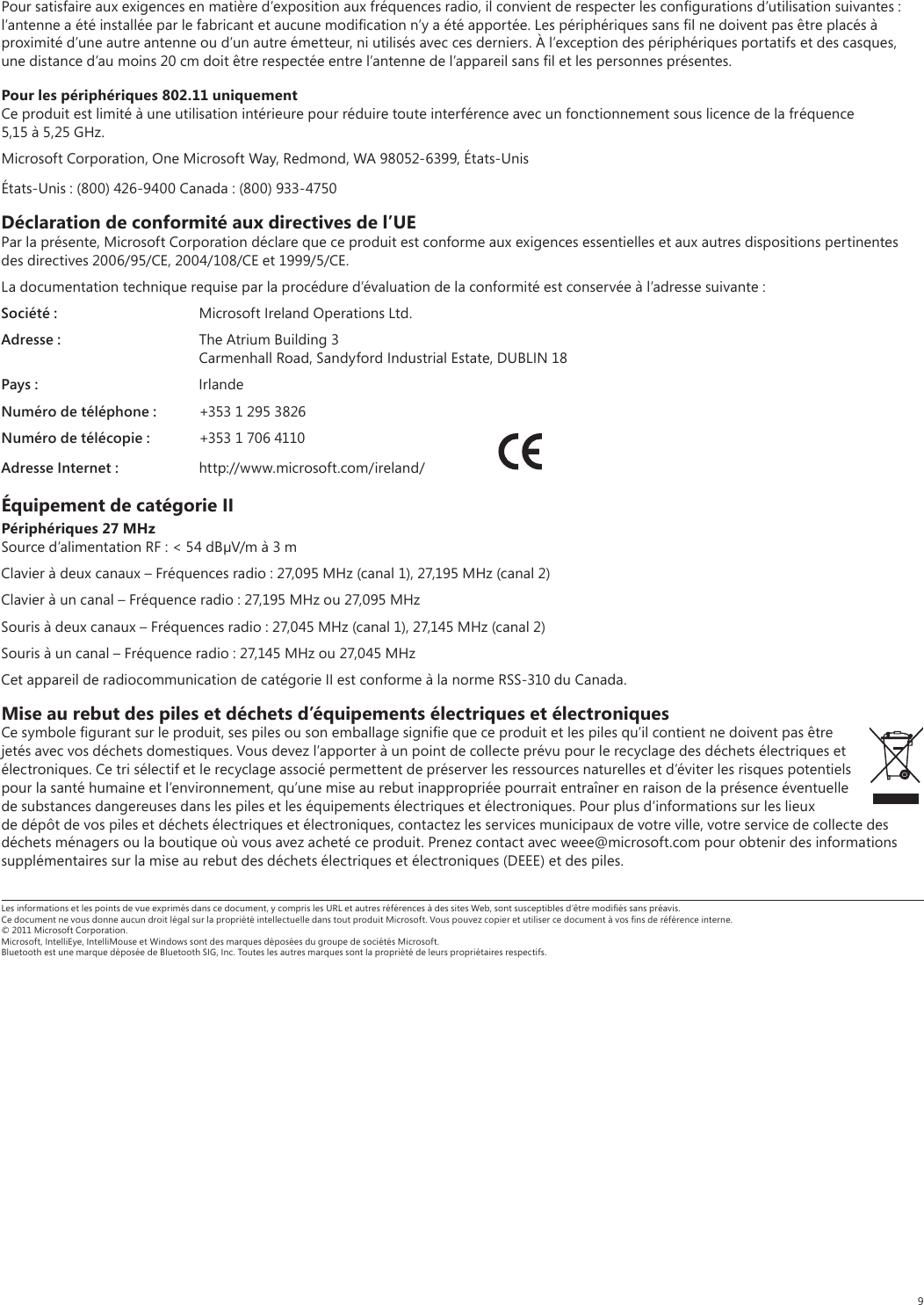 9Pour satisfaire aux exigences en matière d’exposition aux fréquences radio, il convient de respecter les conﬁgurations d’utilisation suivantes : l’antenne a été installée par le fabricant et aucune modiﬁcation n’y a été apportée. Les périphériques sans ﬁl ne doivent pas être placés à proximité d’une autre antenne ou d’un autre émetteur, ni utilisés avec ces derniers. À l’exception des périphériques portatifs et des casques, une distance d’au moins 20 cm doit être respectée entre l’antenne de l’appareil sans ﬁl et les personnes présentes.Pour les périphériques 802.11 uniquementCe produit est limité à une utilisation intérieure pour réduire toute interférence avec un fonctionnement sous licence de la fréquence 5,15 à 5,25 GHz. Microsoft Corporation, One Microsoft Way, Redmond, WA 98052-6399, États-UnisÉtats-Unis : (800) 426-9400 Canada : (800) 933-4750Déclaration de conformité aux directives de l’UEPar la présente, Microsoft Corporation déclare que ce produit est conforme aux exigences essentielles et aux autres dispositions pertinentes des directives 2006/95/CE, 2004/108/CE et 1999/5/CE.La documentation technique requise par la procédure d’évaluation de la conformité est conservée à l’adresse suivante :Société :  Microsoft Ireland Operations Ltd.Adresse :  The Atrium Building 3  Carmenhall Road, Sandyford Industrial Estate, DUBLIN 18Pays : IrlandeNuméro de téléphone :  +353 1 295 3826Numéro de télécopie :  +353 1 706 4110Adresse Internet : http://www.microsoft.com/ireland/ Équipement de catégorie IIPériphériques 27 MHzSource d’alimentation RF : &lt; 54 dBV/m à 3 mClavier à deux canaux – Fréquences radio : 27,095 MHz (canal 1), 27,195 MHz (canal 2)Clavier à un canal – Fréquence radio : 27,195 MHz ou 27,095 MHzSouris à deux canaux – Fréquences radio : 27,045 MHz (canal 1), 27,145 MHz (canal 2)Souris à un canal – Fréquence radio : 27,145 MHz ou 27,045 MHzCet appareil de radiocommunication de catégorie II est conforme à la norme RSS-310 du Canada.Mise au rebut des piles et déchets d’équipements électriques et électroniquesCe symbole ﬁgurant sur le produit, ses piles ou son emballage signiﬁe que ce produit et les piles qu’il contient ne doivent pas être jetés avec vos déchets domestiques. Vous devez l’apporter à un point de collecte prévu pour le recyclage des déchets électriques et électroniques. Ce tri sélectif et le recyclage associé permettent de préserver les ressources naturelles et d’éviter les risques potentiels pour la santé humaine et l’environnement, qu’une mise au rebut inappropriée pourrait entraîner en raison de la présence éventuelle de substances dangereuses dans les piles et les équipements électriques et électroniques. Pour plus d’informations sur les lieux de dépôt de vos piles et déchets électriques et électroniques, contactez les services municipaux de votre ville, votre service de collecte des déchets ménagers ou la boutique où vous avez acheté ce produit. Prenez contact avec weee@microsoft.com pour obtenir des informations supplémentaires sur la mise au rebut des déchets électriques et électroniques (DEEE) et des piles.Les informations et les points de vue exprimés dans ce document, y compris les URL et autres références à des sites Web, sont susceptibles d’être modiﬁés sans préavis. Ce document ne vous donne aucun droit légal sur la propriété intellectuelle dans tout produit Microsoft. Vous pouvez copier et utiliser ce document à vos ﬁns de référence interne. © 2011 Microsoft Corporation. Microsoft, IntelliEye, IntelliMouse et Windows sont des marques déposées du groupe de sociétés Microsoft. Bluetooth est une marque déposée de Bluetooth SIG, Inc. Toutes les autres marques sont la propriété de leurs propriétaires respectifs.