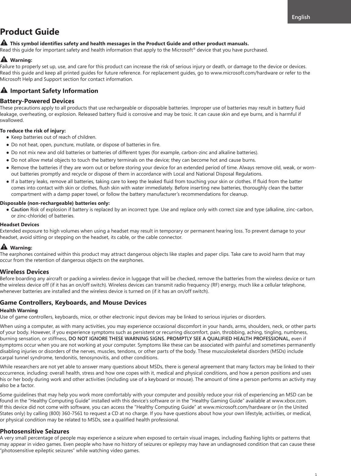 1Product GuideThis symbol identiﬁes safety and health messages in the Product Guide and other product manuals.Read this guide for important safety and health information that apply to the Microsoft® device that you have purchased. Warning: Failure to properly set up, use, and care for this product can increase the risk of serious injury or death, or damage to the device or devices. Read this guide and keep all printed guides for future reference. For replacement guides, go to www.microsoft.com/hardware or refer to the Microsoft Help and Support section for contact information.Important Safety InformationBattery-Powered DevicesThese precautions apply to all products that use rechargeable or disposable batteries. Improper use of batteries may result in battery ﬂuid leakage, overheating, or explosion. Released battery ﬂuid is corrosive and may be toxic. It can cause skin and eye burns, and is harmful if swallowed.To reduce the risk of injury: Keep batteries out of reach of children. Do not heat, open, puncture, mutilate, or dispose of batteries in ﬁre. Do not mix new and old batteries or batteries of different types (for example, carbon-zinc and alkaline batteries). Do not allow metal objects to touch the battery terminals on the device; they can become hot and cause burns. Remove the batteries if they are worn out or before storing your device for an extended period of time. Always remove old, weak, or worn-out batteries promptly and recycle or dispose of them in accordance with Local and National Disposal Regulations. If a battery leaks, remove all batteries, taking care to keep the leaked ﬂuid from touching your skin or clothes. If ﬂuid from the batter comes into contact with skin or clothes, ﬂush skin with water immediately. Before inserting new batteries, thoroughly clean the batter compartment with a damp paper towel, or follow the battery manufacturer’s recommendations for cleanup.Disposable (non-rechargeable) batteries only: Caution Risk of explosion if battery is replaced by an incorrect type. Use and replace only with correct size and type (alkaline, zinc-carbon, or zinc-chloride) of batteries.Headset DevicesExtended exposure to high volumes when using a headset may result in temporary or permanent hearing loss. To prevent damage to your headset, avoid sitting or stepping on the headset, its cable, or the cable connector.Warning:The earphones contained within this product may attract dangerous objects like staples and paper clips. Take care to avoid harm that may occur from the retention of dangerous objects on the earphones.Wireless DevicesBefore boarding any aircraft or packing a wireless device in luggage that will be checked, remove the batteries from the wireless device or turn the wireless device off (if it has an on/off switch). Wireless devices can transmit radio frequency (RF) energy, much like a cellular telephone, whenever batteries are installed and the wireless device is turned on (if it has an on/off switch).Game Controllers, Keyboards, and Mouse DevicesHealth WarningUse of game controllers, keyboards, mice, or other electronic input devices may be linked to serious injuries or disorders.When using a computer, as with many activities, you may experience occasional discomfort in your hands, arms, shoulders, neck, or other parts of your body. However, if you experience symptoms such as persistent or recurring discomfort, pain, throbbing, aching, tingling, numbness, burning sensation, or stiffness, DO NOT IGNORE THESE WARNING SIGNS. PROMPTLY SEE A QUALIFIED HEALTH PROFESSIONAL, even if symptoms occur when you are not working at your computer. Symptoms like these can be associated with painful and sometimes permanently disabling injuries or disorders of the nerves, muscles, tendons, or other parts of the body. These musculoskeletal disorders (MSDs) include carpal tunnel syndrome, tendonitis, tenosynovitis, and other conditions.While researchers are not yet able to answer many questions about MSDs, there is general agreement that many factors may be linked to their occurrence, including: overall health, stress and how one copes with it, medical and physical conditions, and how a person positions and uses his or her body during work and other activities (including use of a keyboard or mouse). The amount of time a person performs an activity may also be a factor.Some guidelines that may help you work more comfortably with your computer and possibly reduce your risk of experiencing an MSD can be found in the “Healthy Computing Guide” installed with this device’s software or in the “Healthy Gaming Guide” available at www.xbox.com. If this device did not come with software, you can access the “Healthy Computing Guide” at www.microsoft.com/hardware or (in the United States only) by calling (800) 360-7561 to request a CD at no charge. If you have questions about how your own lifestyle, activities, or medical, or physical condition may be related to MSDs, see a qualiﬁed health professional.Photosensitive SeizuresA very small percentage of people may experience a seizure when exposed to certain visual images, including ﬂashing lights or patterns that may appear in video games. Even people who have no history of seizures or epilepsy may have an undiagnosed condition that can cause these “photosensitive epileptic seizures” while watching video games.English