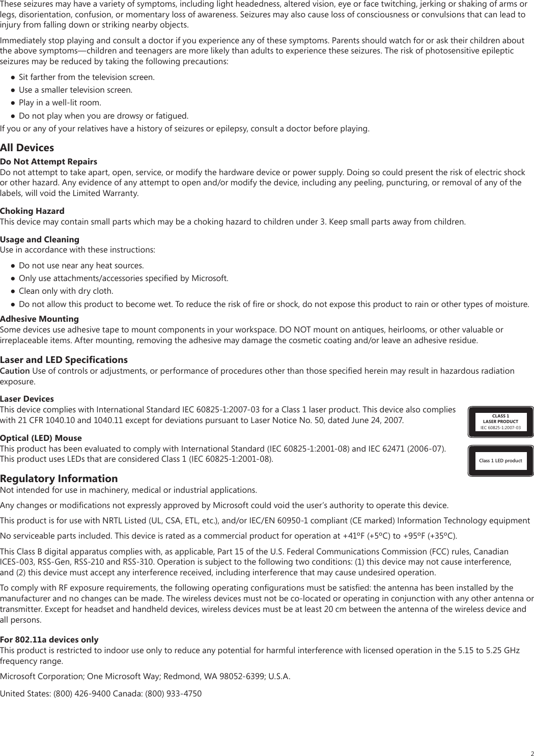 2These seizures may have a variety of symptoms, including light headedness, altered vision, eye or face twitching, jerking or shaking of arms or legs, disorientation, confusion, or momentary loss of awareness. Seizures may also cause loss of consciousness or convulsions that can lead to injury from falling down or striking nearby objects.Immediately stop playing and consult a doctor if you experience any of these symptoms. Parents should watch for or ask their children about the above symptoms—children and teenagers are more likely than adults to experience these seizures. The risk of photosensitive epileptic seizures may be reduced by taking the following precautions: Sit farther from the television screen. Use a smaller television screen. Play in a well-lit room. Do not play when you are drowsy or fatigued.If you or any of your relatives have a history of seizures or epilepsy, consult a doctor before playing.All DevicesDo Not Attempt RepairsDo not attempt to take apart, open, service, or modify the hardware device or power supply. Doing so could present the risk of electric shock or other hazard. Any evidence of any attempt to open and/or modify the device, including any peeling, puncturing, or removal of any of the labels, will void the Limited Warranty.Choking HazardThis device may contain small parts which may be a choking hazard to children under 3. Keep small parts away from children.Usage and CleaningUse in accordance with these instructions:  Do not use near any heat sources.  Only use attachments/accessories speciﬁed by Microsoft. Clean only with dry cloth. Do not allow this product to become wet. To reduce the risk of ﬁre or shock, do not expose this product to rain or other types of moisture.Adhesive MountingSome devices use adhesive tape to mount components in your workspace. DO NOT mount on antiques, heirlooms, or other valuable or irreplaceable items. After mounting, removing the adhesive may damage the cosmetic coating and/or leave an adhesive residue.Laser and LED SpeciﬁcationsCaution Use of controls or adjustments, or performance of procedures other than those speciﬁed herein may result in hazardous radiation exposure.CLASS 1LASER PRODUCTIEC 60825-1:2007-03Laser DevicesThis device complies with International Standard IEC 60825-1:2007-03 for a Class 1 laser product. This device also complies with 21 CFR 1040.10 and 1040.11 except for deviations pursuant to Laser Notice No. 50, dated June 24, 2007.Class 1 LED productOptical (LED) MouseThis product has been evaluated to comply with International Standard (IEC 60825-1:2001-08) and IEC 62471 (2006-07). This product uses LEDs that are considered Class 1 (IEC 60825-1:2001-08).Regulatory InformationNot intended for use in machinery, medical or industrial applications.Any changes or modiﬁcations not expressly approved by Microsoft could void the user’s authority to operate this device.This product is for use with NRTL Listed (UL, CSA, ETL, etc.), and/or IEC/EN 60950-1 compliant (CE marked) Information Technology equipmentNo serviceable parts included. This device is rated as a commercial product for operation at +41ºF (+5ºC) to +95ºF (+35ºC).This Class B digital apparatus complies with, as applicable, Part 15 of the U.S. Federal Communications Commission (FCC) rules, Canadian ICES-003, RSS-Gen, RSS-210 and RSS-310. Operation is subject to the following two conditions: (1) this device may not cause interference, and (2) this device must accept any interference received, including interference that may cause undesired operation.To comply with RF exposure requirements, the following operating conﬁgurations must be satisﬁed: the antenna has been installed by the manufacturer and no changes can be made. The wireless devices must not be co-located or operating in conjunction with any other antenna or transmitter. Except for headset and handheld devices, wireless devices must be at least 20 cm between the antenna of the wireless device and all persons.For 802.11a devices onlyThis product is restricted to indoor use only to reduce any potential for harmful interference with licensed operation in the 5.15 to 5.25 GHz frequency range. Microsoft Corporation; One Microsoft Way; Redmond, WA 98052-6399; U.S.A.United States: (800) 426-9400 Canada: (800) 933-4750