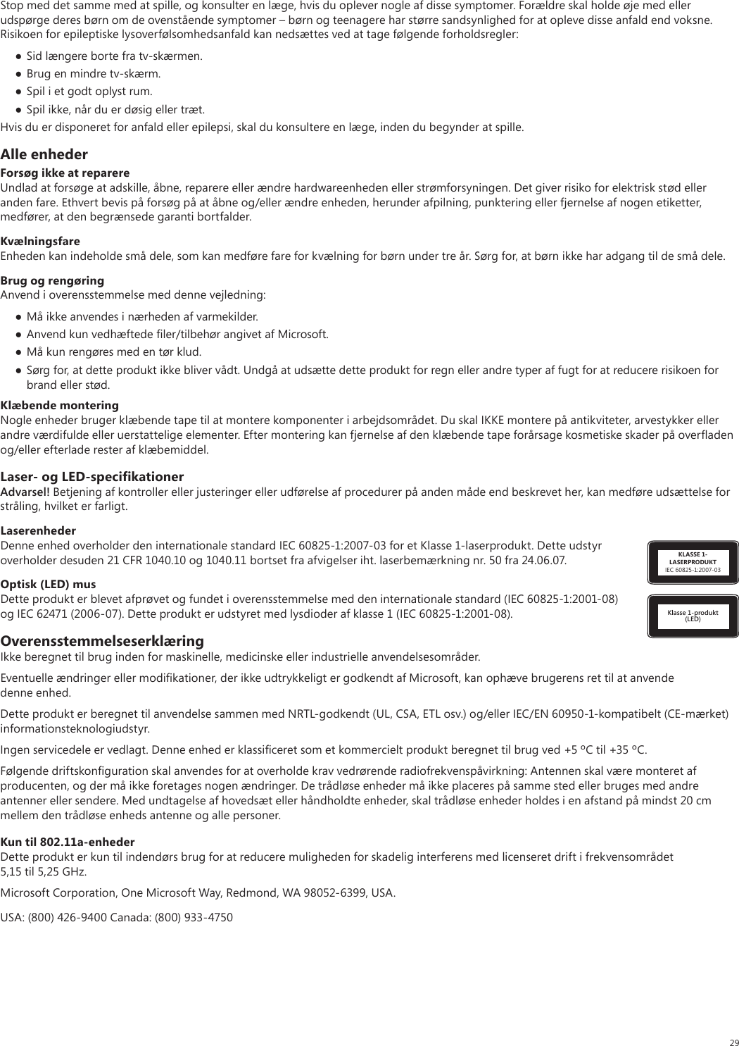 29Stop med det samme med at spille, og konsulter en læge, hvis du oplever nogle af disse symptomer. Forældre skal holde øje med eller udspørge deres børn om de ovenstående symptomer – børn og teenagere har større sandsynlighed for at opleve disse anfald end voksne. Risikoen for epileptiske lysoverfølsomhedsanfald kan nedsættes ved at tage følgende forholdsregler: Sid længere borte fra tv-skærmen. Brug en mindre tv-skærm. Spil i et godt oplyst rum. Spil ikke, når du er døsig eller træt.Hvis du er disponeret for anfald eller epilepsi, skal du konsultere en læge, inden du begynder at spille.Alle enhederForsøg ikke at reparereUndlad at forsøge at adskille, åbne, reparere eller ændre hardwareenheden eller strømforsyningen. Det giver risiko for elektrisk stød eller anden fare. Ethvert bevis på forsøg på at åbne og/eller ændre enheden, herunder afpilning, punktering eller fjernelse af nogen etiketter, medfører, at den begrænsede garanti bortfalder.KvælningsfareEnheden kan indeholde små dele, som kan medføre fare for kvælning for børn under tre år. Sørg for, at børn ikke har adgang til de små dele.Brug og rengøringAnvend i overensstemmelse med denne vejledning: Må ikke anvendes i nærheden af varmekilder. Anvend kun vedhæftede ﬁler/tilbehør angivet af Microsoft. Må kun rengøres med en tør klud. Sørg for, at dette produkt ikke bliver vådt. Undgå at udsætte dette produkt for regn eller andre typer af fugt for at reducere risikoen for brand eller stød.Klæbende monteringNogle enheder bruger klæbende tape til at montere komponenter i arbejdsområdet. Du skal IKKE montere på antikviteter, arvestykker eller andre værdifulde eller uerstattelige elementer. Efter montering kan fjernelse af den klæbende tape forårsage kosmetiske skader på overﬂaden og/eller efterlade rester af klæbemiddel.Laser- og LED-speciﬁkationerAdvarsel! Betjening af kontroller eller justeringer eller udførelse af procedurer på anden måde end beskrevet her, kan medføre udsættelse for stråling, hvilket er farligt. KLASSE 1-LASERPRODUKTIEC 60825-1:2007-03LaserenhederDenne enhed overholder den internationale standard IEC 60825-1:2007-03 for et Klasse 1-laserprodukt. Dette udstyr overholder desuden 21 CFR 1040.10 og 1040.11 bortset fra afvigelser iht. laserbemærkning nr. 50 fra 24.06.07.Klasse 1-produkt (LED)Optisk (LED) musDette produkt er blevet afprøvet og fundet i overensstemmelse med den internationale standard (IEC 60825-1:2001-08) og IEC 62471 (2006-07). Dette produkt er udstyret med lysdioder af klasse 1 (IEC 60825-1:2001-08).OverensstemmelseserklæringIkke beregnet til brug inden for maskinelle, medicinske eller industrielle anvendelsesområder.Eventuelle ændringer eller modiﬁkationer, der ikke udtrykkeligt er godkendt af Microsoft, kan ophæve brugerens ret til at anvende denne enhed.Dette produkt er beregnet til anvendelse sammen med NRTL-godkendt (UL, CSA, ETL osv.) og/eller IEC/EN 60950-1-kompatibelt (CE-mærket) informationsteknologiudstyr.Ingen servicedele er vedlagt. Denne enhed er klassiﬁceret som et kommercielt produkt beregnet til brug ved +5 ºC til +35 ºC.Følgende driftskonﬁguration skal anvendes for at overholde krav vedrørende radiofrekvenspåvirkning: Antennen skal være monteret af producenten, og der må ikke foretages nogen ændringer. De trådløse enheder må ikke placeres på samme sted eller bruges med andre antenner eller sendere. Med undtagelse af hovedsæt eller håndholdte enheder, skal trådløse enheder holdes i en afstand på mindst 20 cm mellem den trådløse enheds antenne og alle personer.Kun til 802.11a-enhederDette produkt er kun til indendørs brug for at reducere muligheden for skadelig interferens med licenseret drift i frekvensområdet 5,15 til 5,25 GHz. Microsoft Corporation, One Microsoft Way, Redmond, WA 98052-6399, USA.USA: (800) 426-9400 Canada: (800) 933-4750