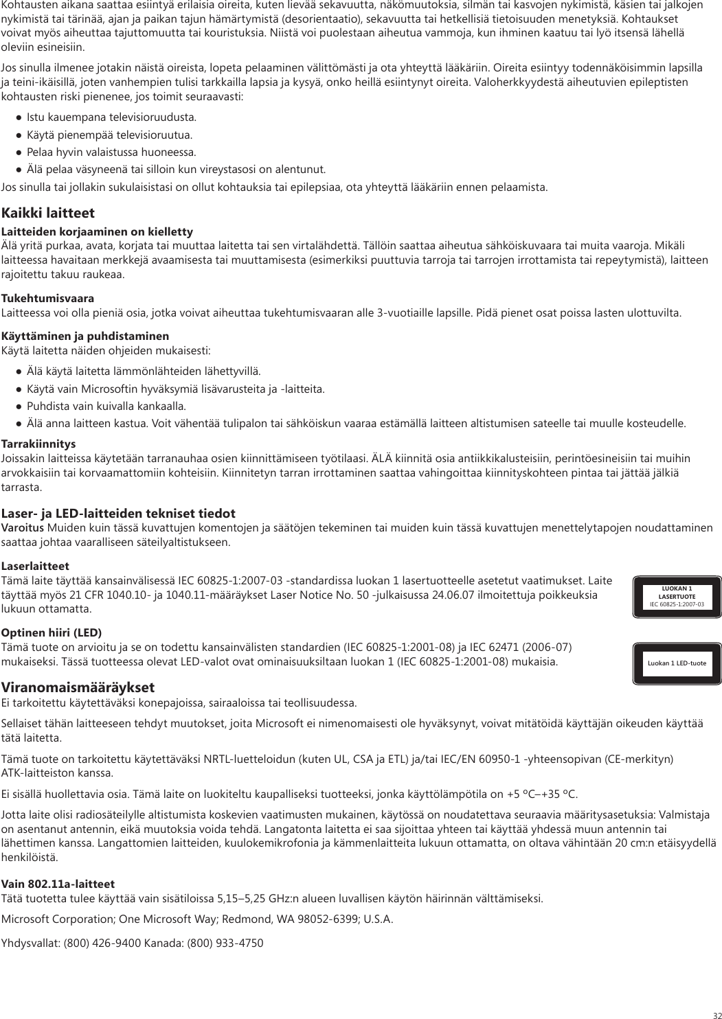 32Kohtausten aikana saattaa esiintyä erilaisia oireita, kuten lievää sekavuutta, näkömuutoksia, silmän tai kasvojen nykimistä, käsien tai jalkojen nykimistä tai tärinää, ajan ja paikan tajun hämärtymistä (desorientaatio), sekavuutta tai hetkellisiä tietoisuuden menetyksiä. Kohtaukset voivat myös aiheuttaa tajuttomuutta tai kouristuksia. Niistä voi puolestaan aiheutua vammoja, kun ihminen kaatuu tai lyö itsensä lähellä oleviin esineisiin.Jos sinulla ilmenee jotakin näistä oireista, lopeta pelaaminen välittömästi ja ota yhteyttä lääkäriin. Oireita esiintyy todennäköisimmin lapsilla ja teini-ikäisillä, joten vanhempien tulisi tarkkailla lapsia ja kysyä, onko heillä esiintynyt oireita. Valoherkkyydestä aiheutuvien epileptisten kohtausten riski pienenee, jos toimit seuraavasti: Istu kauempana televisioruudusta. Käytä pienempää televisioruutua. Pelaa hyvin valaistussa huoneessa. Älä pelaa väsyneenä tai silloin kun vireystasosi on alentunut.Jos sinulla tai jollakin sukulaisistasi on ollut kohtauksia tai epilepsiaa, ota yhteyttä lääkäriin ennen pelaamista.Kaikki laitteetLaitteiden korjaaminen on kiellettyÄlä yritä purkaa, avata, korjata tai muuttaa laitetta tai sen virtalähdettä. Tällöin saattaa aiheutua sähköiskuvaara tai muita vaaroja. Mikäli laitteessa havaitaan merkkejä avaamisesta tai muuttamisesta (esimerkiksi puuttuvia tarroja tai tarrojen irrottamista tai repeytymistä), laitteen rajoitettu takuu raukeaa.TukehtumisvaaraLaitteessa voi olla pieniä osia, jotka voivat aiheuttaa tukehtumisvaaran alle 3-vuotiaille lapsille. Pidä pienet osat poissa lasten ulottuvilta.Käyttäminen ja puhdistaminenKäytä laitetta näiden ohjeiden mukaisesti:  Älä käytä laitetta lämmönlähteiden lähettyvillä.  Käytä vain Microsoftin hyväksymiä lisävarusteita ja -laitteita. Puhdista vain kuivalla kankaalla. Älä anna laitteen kastua. Voit vähentää tulipalon tai sähköiskun vaaraa estämällä laitteen altistumisen sateelle tai muulle kosteudelle.TarrakiinnitysJoissakin laitteissa käytetään tarranauhaa osien kiinnittämiseen työtilaasi. ÄLÄ kiinnitä osia antiikkikalusteisiin, perintöesineisiin tai muihin arvokkaisiin tai korvaamattomiin kohteisiin. Kiinnitetyn tarran irrottaminen saattaa vahingoittaa kiinnityskohteen pintaa tai jättää jälkiä tarrasta.Laser- ja LED-laitteiden tekniset tiedotVaroitus Muiden kuin tässä kuvattujen komentojen ja säätöjen tekeminen tai muiden kuin tässä kuvattujen menettelytapojen noudattaminen saattaa johtaa vaaralliseen säteilyaltistukseen. LUOKAN 1LASERTUOTEIEC 60825-1:2007-03LaserlaitteetTämä laite täyttää kansainvälisessä IEC 60825-1:2007-03 -standardissa luokan 1 lasertuotteelle asetetut vaatimukset. Laite täyttää myös 21 CFR 1040.10- ja 1040.11-määräykset Laser Notice No. 50 -julkaisussa 24.06.07 ilmoitettuja poikkeuksia lukuun ottamatta.Luokan 1 LED-tuoteOptinen hiiri (LED)Tämä tuote on arvioitu ja se on todettu kansainvälisten standardien (IEC 60825-1:2001-08) ja IEC 62471 (2006-07) mukaiseksi. Tässä tuotteessa olevat LED-valot ovat ominaisuuksiltaan luokan 1 (IEC 60825-1:2001-08) mukaisia.ViranomaismääräyksetEi tarkoitettu käytettäväksi konepajoissa, sairaaloissa tai teollisuudessa.Sellaiset tähän laitteeseen tehdyt muutokset, joita Microsoft ei nimenomaisesti ole hyväksynyt, voivat mitätöidä käyttäjän oikeuden käyttää tätä laitetta.Tämä tuote on tarkoitettu käytettäväksi NRTL-luetteloidun (kuten UL, CSA ja ETL) ja/tai IEC/EN 60950-1 -yhteensopivan (CE-merkityn) ATK-laitteiston kanssa.Ei sisällä huollettavia osia. Tämä laite on luokiteltu kaupalliseksi tuotteeksi, jonka käyttölämpötila on +5 ºC–+35 ºC.Jotta laite olisi radiosäteilylle altistumista koskevien vaatimusten mukainen, käytössä on noudatettava seuraavia määritysasetuksia: Valmistaja on asentanut antennin, eikä muutoksia voida tehdä. Langatonta laitetta ei saa sijoittaa yhteen tai käyttää yhdessä muun antennin tai lähettimen kanssa. Langattomien laitteiden, kuulokemikrofonia ja kämmenlaitteita lukuun ottamatta, on oltava vähintään 20 cm:n etäisyydellä henkilöistä.Vain 802.11a-laitteetTätä tuotetta tulee käyttää vain sisätiloissa 5,15–5,25 GHz:n alueen luvallisen käytön häirinnän välttämiseksi. Microsoft Corporation; One Microsoft Way; Redmond, WA 98052-6399; U.S.A.Yhdysvallat: (800) 426-9400 Kanada: (800) 933-4750