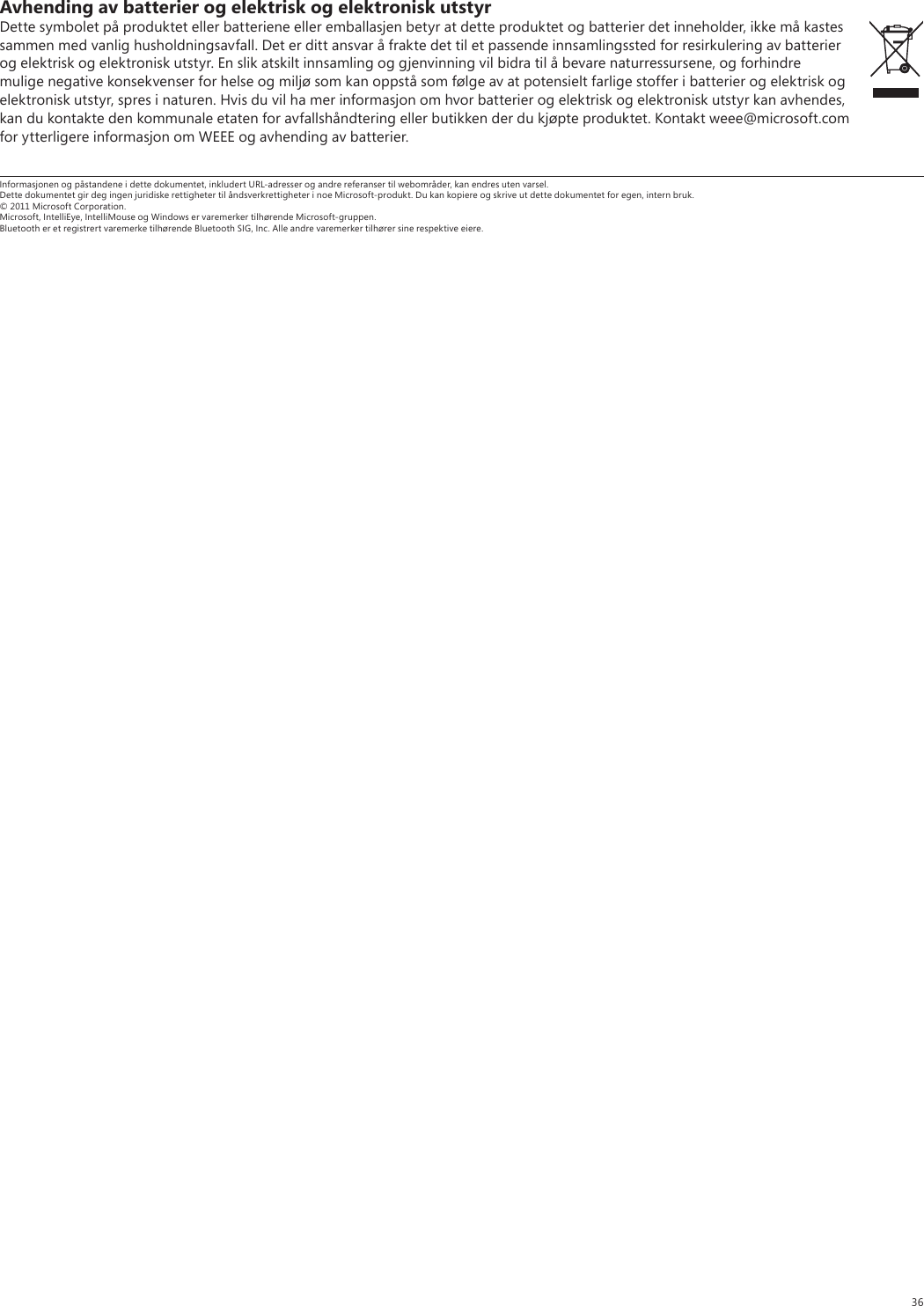 36Avhending av batterier og elektrisk og elektronisk utstyrDette symbolet på produktet eller batteriene eller emballasjen betyr at dette produktet og batterier det inneholder, ikke må kastes sammen med vanlig husholdningsavfall. Det er ditt ansvar å frakte det til et passende innsamlingssted for resirkulering av batterier og elektrisk og elektronisk utstyr. En slik atskilt innsamling og gjenvinning vil bidra til å bevare naturressursene, og forhindre mulige negative konsekvenser for helse og miljø som kan oppstå som følge av at potensielt farlige stoffer i batterier og elektrisk og elektronisk utstyr, spres i naturen. Hvis du vil ha mer informasjon om hvor batterier og elektrisk og elektronisk utstyr kan avhendes, kan du kontakte den kommunale etaten for avfallshåndtering eller butikken der du kjøpte produktet. Kontakt weee@microsoft.com for ytterligere informasjon om WEEE og avhending av batterier.Informasjonen og påstandene i dette dokumentet, inkludert URL-adresser og andre referanser til webområder, kan endres uten varsel. Dette dokumentet gir deg ingen juridiske rettigheter til åndsverkrettigheter i noe Microsoft-produkt. Du kan kopiere og skrive ut dette dokumentet for egen, intern bruk. © 2011 Microsoft Corporation. Microsoft, IntelliEye, IntelliMouse og Windows er varemerker tilhørende Microsoft-gruppen. Bluetooth er et registrert varemerke tilhørende Bluetooth SIG, Inc. Alle andre varemerker tilhører sine respektive eiere.