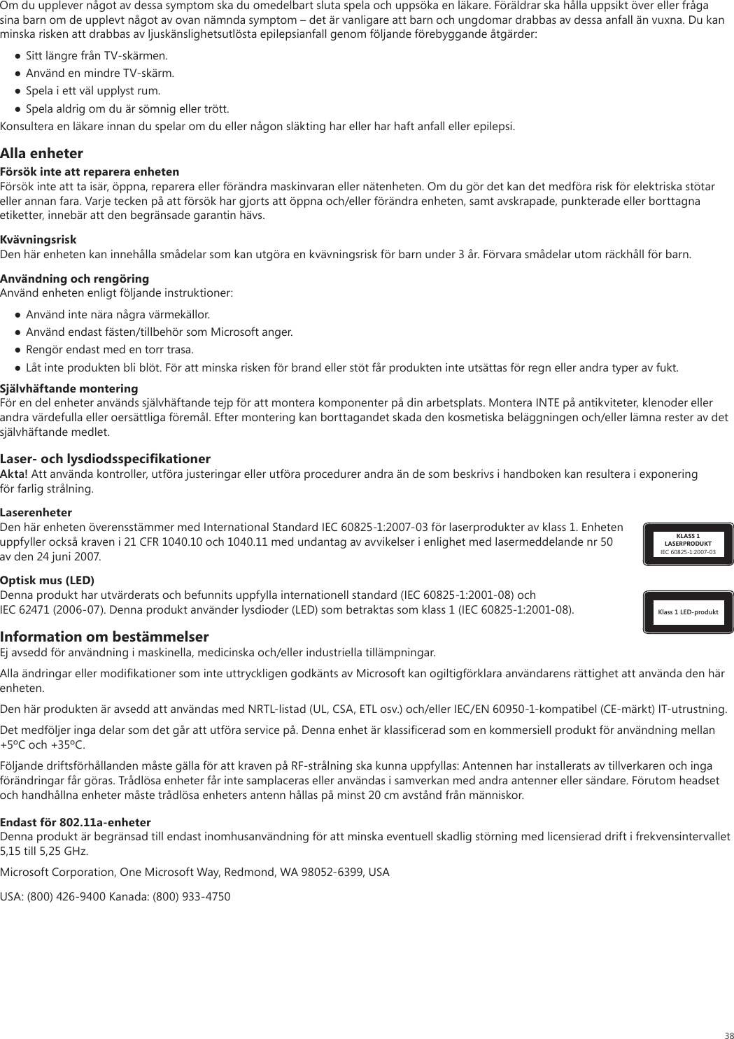 38Om du upplever något av dessa symptom ska du omedelbart sluta spela och uppsöka en läkare. Föräldrar ska hålla uppsikt över eller fråga sina barn om de upplevt något av ovan nämnda symptom – det är vanligare att barn och ungdomar drabbas av dessa anfall än vuxna. Du kan minska risken att drabbas av ljuskänslighetsutlösta epilepsianfall genom följande förebyggande åtgärder: Sitt längre från TV-skärmen. Använd en mindre TV-skärm. Spela i ett väl upplyst rum. Spela aldrig om du är sömnig eller trött.Konsultera en läkare innan du spelar om du eller någon släkting har eller har haft anfall eller epilepsi.Alla enheterFörsök inte att reparera enhetenFörsök inte att ta isär, öppna, reparera eller förändra maskinvaran eller nätenheten. Om du gör det kan det medföra risk för elektriska stötar eller annan fara. Varje tecken på att försök har gjorts att öppna och/eller förändra enheten, samt avskrapade, punkterade eller borttagna etiketter, innebär att den begränsade garantin hävs.KvävningsriskDen här enheten kan innehålla smådelar som kan utgöra en kvävningsrisk för barn under 3 år. Förvara smådelar utom räckhåll för barn.Användning och rengöringAnvänd enheten enligt följande instruktioner: Använd inte nära några värmekällor. Använd endast fästen/tillbehör som Microsoft anger. Rengör endast med en torr trasa. Låt inte produkten bli blöt. För att minska risken för brand eller stöt får produkten inte utsättas för regn eller andra typer av fukt.Självhäftande monteringFör en del enheter används självhäftande tejp för att montera komponenter på din arbetsplats. Montera INTE på antikviteter, klenoder eller andra värdefulla eller oersättliga föremål. Efter montering kan borttagandet skada den kosmetiska beläggningen och/eller lämna rester av det självhäftande medlet.Laser- och lysdiodsspeciﬁkationerAkta! Att använda kontroller, utföra justeringar eller utföra procedurer andra än de som beskrivs i handboken kan resultera i exponering för farlig strålning. KLASS 1LASERPRODUKTIEC 60825-1:2007-03LaserenheterDen här enheten överensstämmer med International Standard IEC 60825-1:2007-03 för laserprodukter av klass 1. Enheten uppfyller också kraven i 21 CFR 1040.10 och 1040.11 med undantag av avvikelser i enlighet med lasermeddelande nr 50 av den 24 juni 2007.Klass 1 LED-produktOptisk mus (LED)Denna produkt har utvärderats och befunnits uppfylla internationell standard (IEC 60825-1:2001-08) och IEC 62471 (2006-07). Denna produkt använder lysdioder (LED) som betraktas som klass 1 (IEC 60825-1:2001-08).Information om bestämmelserEj avsedd för användning i maskinella, medicinska och/eller industriella tillämpningar.Alla ändringar eller modiﬁkationer som inte uttryckligen godkänts av Microsoft kan ogiltigförklara användarens rättighet att använda den här enheten.Den här produkten är avsedd att användas med NRTL-listad (UL, CSA, ETL osv.) och/eller IEC/EN 60950-1-kompatibel (CE-märkt) IT-utrustning.Det medföljer inga delar som det går att utföra service på. Denna enhet är klassiﬁcerad som en kommersiell produkt för användning mellan +5ºC och +35ºC.Följande driftsförhållanden måste gälla för att kraven på RF-strålning ska kunna uppfyllas: Antennen har installerats av tillverkaren och inga förändringar får göras. Trådlösa enheter får inte samplaceras eller användas i samverkan med andra antenner eller sändare. Förutom headset och handhållna enheter måste trådlösa enheters antenn hållas på minst 20 cm avstånd från människor.Endast för 802.11a-enheterDenna produkt är begränsad till endast inomhusanvändning för att minska eventuell skadlig störning med licensierad drift i frekvensintervallet 5,15 till 5,25 GHz. Microsoft Corporation, One Microsoft Way, Redmond, WA 98052-6399, USAUSA: (800) 426-9400 Kanada: (800) 933-4750