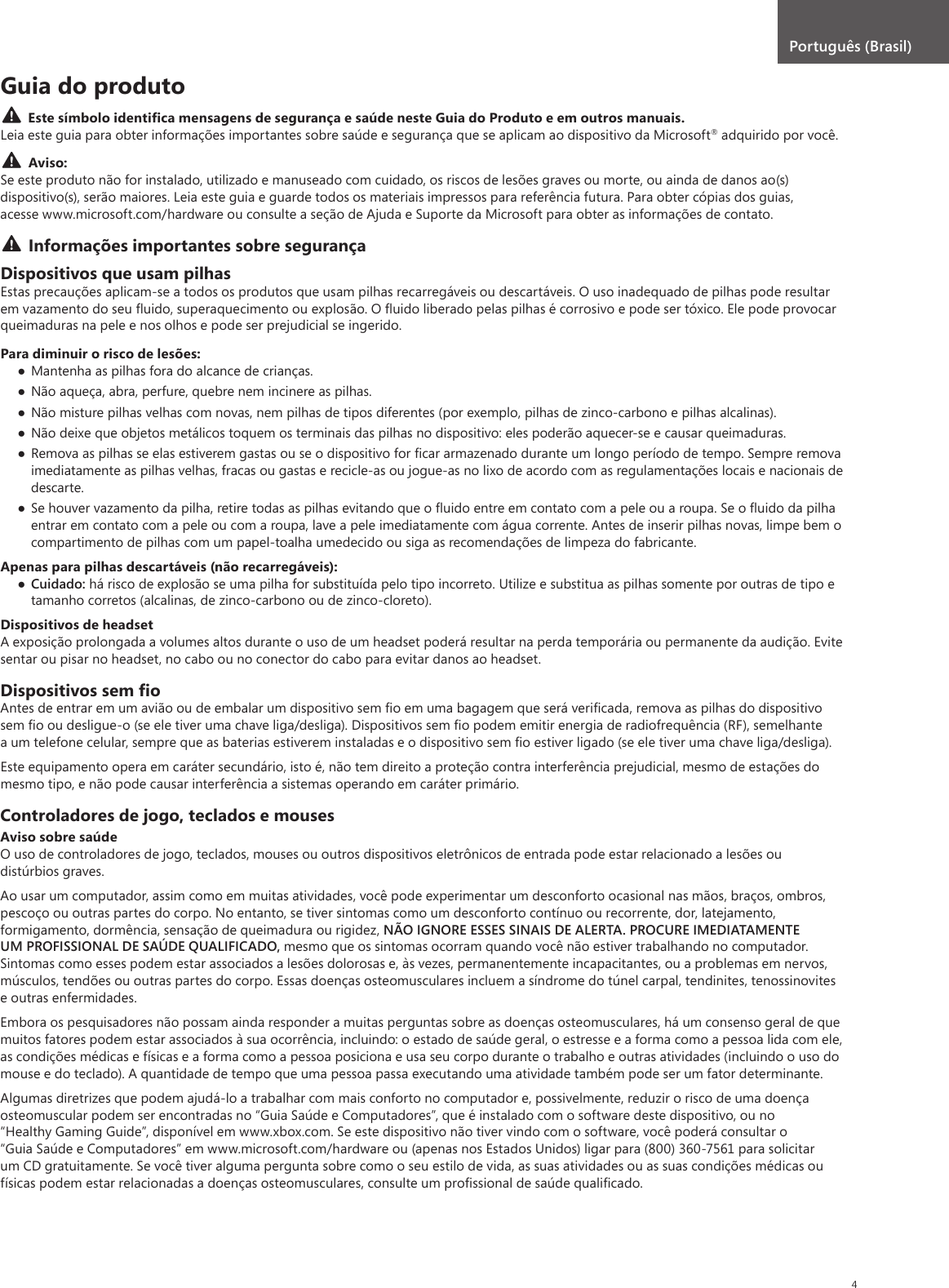 4Guia do produtoEste símbolo identiﬁca mensagens de segurança e saúde neste Guia do Produto e em outros manuais. Leia este guia para obter informações importantes sobre saúde e segurança que se aplicam ao dispositivo da Microsoft® adquirido por você.Aviso:Se este produto não for instalado, utilizado e manuseado com cuidado, os riscos de lesões graves ou morte, ou ainda de danos ao(s) dispositivo(s), serão maiores. Leia este guia e guarde todos os materiais impressos para referência futura. Para obter cópias dos guias, acesse www.microsoft.com/hardware ou consulte a seção de Ajuda e Suporte da Microsoft para obter as informações de contato.Informações importantes sobre segurançaDispositivos que usam pilhasEstas precauções aplicam-se a todos os produtos que usam pilhas recarregáveis ou descartáveis. O uso inadequado de pilhas pode resultar em vazamento do seu ﬂuido, superaquecimento ou explosão. O ﬂuido liberado pelas pilhas é corrosivo e pode ser tóxico. Ele pode provocar queimaduras na pele e nos olhos e pode ser prejudicial se ingerido.Para diminuir o risco de lesões: Mantenha as pilhas fora do alcance de crianças. Não aqueça, abra, perfure, quebre nem incinere as pilhas. Não misture pilhas velhas com novas, nem pilhas de tipos diferentes (por exemplo, pilhas de zinco-carbono e pilhas alcalinas). Não deixe que objetos metálicos toquem os terminais das pilhas no dispositivo: eles poderão aquecer-se e causar queimaduras. Remova as pilhas se elas estiverem gastas ou se o dispositivo for ﬁcar armazenado durante um longo período de tempo. Sempre remova imediatamente as pilhas velhas, fracas ou gastas e recicle-as ou jogue-as no lixo de acordo com as regulamentações locais e nacionais de descarte. Se houver vazamento da pilha, retire todas as pilhas evitando que o ﬂuido entre em contato com a pele ou a roupa. Se o ﬂuido da pilha entrar em contato com a pele ou com a roupa, lave a pele imediatamente com água corrente. Antes de inserir pilhas novas, limpe bem o compartimento de pilhas com um papel-toalha umedecido ou siga as recomendações de limpeza do fabricante.Apenas para pilhas descartáveis (não recarregáveis): Cuidado: há risco de explosão se uma pilha for substituída pelo tipo incorreto. Utilize e substitua as pilhas somente por outras de tipo e tamanho corretos (alcalinas, de zinco-carbono ou de zinco-cloreto).Dispositivos de headsetA exposição prolongada a volumes altos durante o uso de um headset poderá resultar na perda temporária ou permanente da audição. Evite sentar ou pisar no headset, no cabo ou no conector do cabo para evitar danos ao headset.Dispositivos sem ﬁoAntes de entrar em um avião ou de embalar um dispositivo sem ﬁo em uma bagagem que será veriﬁcada, remova as pilhas do dispositivo sem ﬁo ou desligue-o (se ele tiver uma chave liga/desliga). Dispositivos sem ﬁo podem emitir energia de radiofrequência (RF), semelhante a um telefone celular, sempre que as baterias estiverem instaladas e o dispositivo sem ﬁo estiver ligado (se ele tiver uma chave liga/desliga).Este equipamento opera em caráter secundário, isto é, não tem direito a proteção contra interferência prejudicial, mesmo de estações do mesmo tipo, e não pode causar interferência a sistemas operando em caráter primário.Controladores de jogo, teclados e mousesAviso sobre saúdeO uso de controladores de jogo, teclados, mouses ou outros dispositivos eletrônicos de entrada pode estar relacionado a lesões ou distúrbios graves.Ao usar um computador, assim como em muitas atividades, você pode experimentar um desconforto ocasional nas mãos, braços, ombros, pescoço ou outras partes do corpo. No entanto, se tiver sintomas como um desconforto contínuo ou recorrente, dor, latejamento, formigamento, dormência, sensação de queimadura ou rigidez, NÃO IGNORE ESSES SINAIS DE ALERTA. PROCURE IMEDIATAMENTE UM PROFISSIONAL DE SAÚDE QUALIFICADO, mesmo que os sintomas ocorram quando você não estiver trabalhando no computador. Sintomas como esses podem estar associados a lesões dolorosas e, às vezes, permanentemente incapacitantes, ou a problemas em nervos, músculos, tendões ou outras partes do corpo. Essas doenças osteomusculares incluem a síndrome do túnel carpal, tendinites, tenossinovites e outras enfermidades.Embora os pesquisadores não possam ainda responder a muitas perguntas sobre as doenças osteomusculares, há um consenso geral de que muitos fatores podem estar associados à sua ocorrência, incluindo: o estado de saúde geral, o estresse e a forma como a pessoa lida com ele, as condições médicas e físicas e a forma como a pessoa posiciona e usa seu corpo durante o trabalho e outras atividades (incluindo o uso do mouse e do teclado). A quantidade de tempo que uma pessoa passa executando uma atividade também pode ser um fator determinante.Algumas diretrizes que podem ajudá-lo a trabalhar com mais conforto no computador e, possivelmente, reduzir o risco de uma doença osteomuscular podem ser encontradas no “Guia Saúde e Computadores”, que é instalado com o software deste dispositivo, ou no “Healthy Gaming Guide”, disponível em www.xbox.com. Se este dispositivo não tiver vindo com o software, você poderá consultar o “Guia Saúde e Computadores” em www.microsoft.com/hardware ou (apenas nos Estados Unidos) ligar para (800) 360-7561 para solicitar um CD gratuitamente. Se você tiver alguma pergunta sobre como o seu estilo de vida, as suas atividades ou as suas condições médicas ou físicas podem estar relacionadas a doenças osteomusculares, consulte um proﬁssional de saúde qualiﬁcado.Português (Brasil)