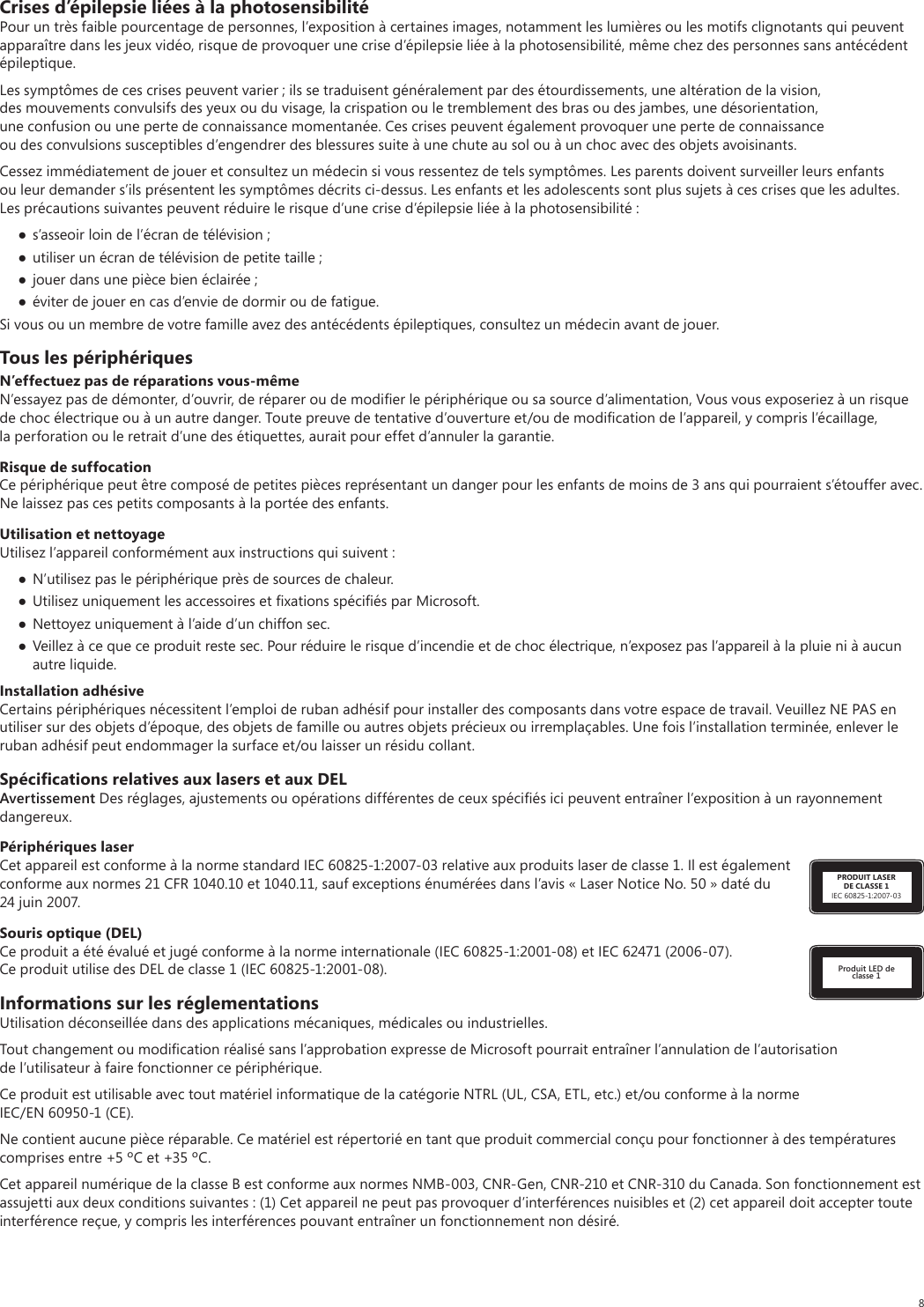 8Crises d’épilepsie liées à la photosensibilitéPour un très faible pourcentage de personnes, l’exposition à certaines images, notamment les lumières ou les motifs clignotants qui peuvent apparaître dans les jeux vidéo, risque de provoquer une crise d’épilepsie liée à la photosensibilité, même chez des personnes sans antécédent épileptique.Les symptômes de ces crises peuvent varier ; ils se traduisent généralement par des étourdissements, une altération de la vision, des mouvements convulsifs des yeux ou du visage, la crispation ou le tremblement des bras ou des jambes, une désorientation, une confusion ou une perte de connaissance momentanée. Ces crises peuvent également provoquer une perte de connaissance ou des convulsions susceptibles d’engendrer des blessures suite à une chute au sol ou à un choc avec des objets avoisinants.Cessez immédiatement de jouer et consultez un médecin si vous ressentez de tels symptômes. Les parents doivent surveiller leurs enfants ou leur demander s’ils présentent les symptômes décrits ci-dessus. Les enfants et les adolescents sont plus sujets à ces crises que les adultes. Les précautions suivantes peuvent réduire le risque d’une crise d’épilepsie liée à la photosensibilité : s’asseoir loin de l’écran de télévision ; utiliser un écran de télévision de petite taille ; jouer dans une pièce bien éclairée ; éviter de jouer en cas d’envie de dormir ou de fatigue.Si vous ou un membre de votre famille avez des antécédents épileptiques, consultez un médecin avant de jouer.Tous les périphériquesN’effectuez pas de réparations vous-mêmeN’essayez pas de démonter, d’ouvrir, de réparer ou de modiﬁer le périphérique ou sa source d’alimentation, Vous vous exposeriez à un risque de choc électrique ou à un autre danger. Toute preuve de tentative d’ouverture et/ou de modiﬁcation de l’appareil, y compris l’écaillage, la perforation ou le retrait d’une des étiquettes, aurait pour effet d’annuler la garantie.Risque de suffocationCe périphérique peut être composé de petites pièces représentant un danger pour les enfants de moins de 3 ans qui pourraient s’étouffer avec. Ne laissez pas ces petits composants à la portée des enfants.Utilisation et nettoyageUtilisez l’appareil conformément aux instructions qui suivent :  N’utilisez pas le périphérique près de sources de chaleur.  Utilisez uniquement les accessoires et ﬁxations spéciﬁés par Microsoft. Nettoyez uniquement à l’aide d’un chiffon sec. Veillez à ce que ce produit reste sec. Pour réduire le risque d’incendie et de choc électrique, n’exposez pas l’appareil à la pluie ni à aucun autre liquide.Installation adhésiveCertains périphériques nécessitent l’emploi de ruban adhésif pour installer des composants dans votre espace de travail. Veuillez NE PAS en utiliser sur des objets d’époque, des objets de famille ou autres objets précieux ou irremplaçables. Une fois l’installation terminée, enlever le ruban adhésif peut endommager la surface et/ou laisser un résidu collant.Spéciﬁcations relatives aux lasers et aux DELAvertissement Des réglages, ajustements ou opérations différentes de ceux spéciﬁés ici peuvent entraîner l’exposition à un rayonnement dangereux. PRODUIT LASER DE CLASSE 1IEC 60825-1:2007-03Périphériques laserCet appareil est conforme à la norme standard IEC 60825-1:2007-03 relative aux produits laser de classe 1. Il est également conforme aux normes 21 CFR 1040.10 et 1040.11, sauf exceptions énumérées dans l’avis « Laser Notice No. 50 » daté du 24 juin 2007.Produit LED de classe 1Souris optique (DEL)Ce produit a été évalué et jugé conforme à la norme internationale (IEC 60825-1:2001-08) et IEC 62471 (2006-07). Ce produit utilise des DEL de classe 1 (IEC 60825-1:2001-08).Informations sur les réglementationsUtilisation déconseillée dans des applications mécaniques, médicales ou industrielles.Tout changement ou modiﬁcation réalisé sans l’approbation expresse de Microsoft pourrait entraîner l’annulation de l’autorisation de l’utilisateur à faire fonctionner ce périphérique.Ce produit est utilisable avec tout matériel informatique de la catégorie NTRL (UL, CSA, ETL, etc.) et/ou conforme à la norme IEC/EN 60950-1 (CE).Ne contient aucune pièce réparable. Ce matériel est répertorié en tant que produit commercial conçu pour fonctionner à des températures comprises entre +5 ºC et +35 ºC.Cet appareil numérique de la classe B est conforme aux normes NMB-003, CNR-Gen, CNR-210 et CNR-310 du Canada. Son fonctionnement est assujetti aux deux conditions suivantes : (1) Cet appareil ne peut pas provoquer d’interférences nuisibles et (2) cet appareil doit accepter toute interférence reçue, y compris les interférences pouvant entraîner un fonctionnement non désiré.