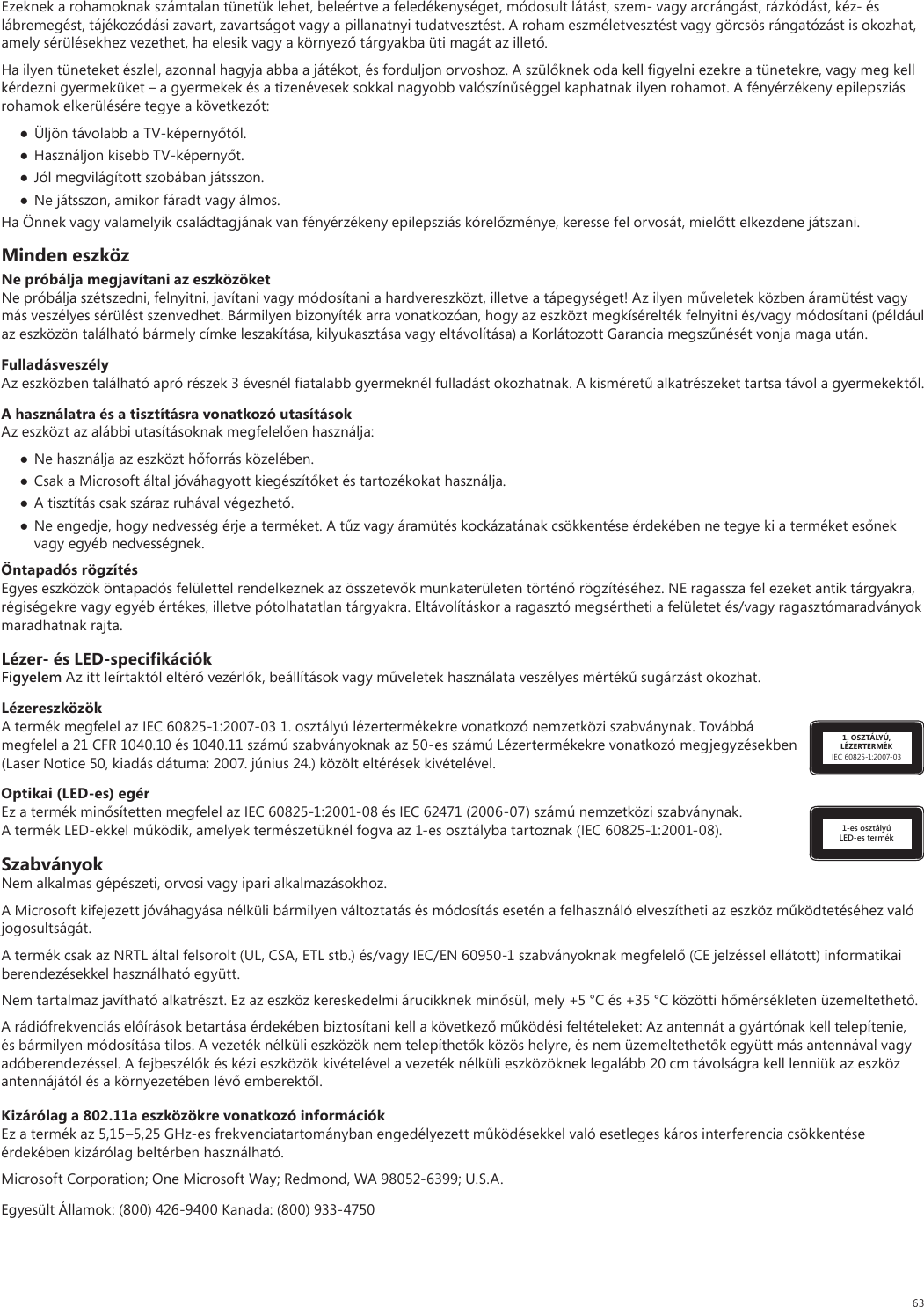 63Ezeknek a rohamoknak számtalan tünetük lehet, beleértve a feledékenységet, módosult látást, szem- vagy arcrángást, rázkódást, kéz- és lábremegést, tájékozódási zavart, zavartságot vagy a pillanatnyi tudatvesztést. A roham eszméletvesztést vagy görcsös rángatózást is okozhat, amely sérülésekhez vezethet, ha elesik vagy a környező tárgyakba üti magát az illető.Ha ilyen tüneteket észlel, azonnal hagyja abba a játékot, és forduljon orvoshoz. A szülőknek oda kell ﬁgyelni ezekre a tünetekre, vagy meg kell kérdezni gyermeküket – a gyermekek és a tizenévesek sokkal nagyobb valószínűséggel kaphatnak ilyen rohamot. A fényérzékeny epilepsziás rohamok elkerülésére tegye a következőt:● Üljön távolabb a TV-képernyőtől.● Használjon kisebb TV-képernyőt.● Jól megvilágított szobában játsszon.● Ne játsszon, amikor fáradt vagy álmos.Ha Önnek vagy valamelyik családtagjának van fényérzékeny epilepsziás kórelőzménye, keresse fel orvosát, mielőtt elkezdene játszani.Minden eszközNe próbálja megjavítani az eszközöketNe próbálja szétszedni, felnyitni, javítani vagy módosítani a hardvereszközt, illetve a tápegységet! Az ilyen műveletek közben áramütést vagy más veszélyes sérülést szenvedhet. Bármilyen bizonyíték arra vonatkozóan, hogy az eszközt megkísérelték felnyitni és/vagy módosítani (például az eszközön található bármely címke leszakítása, kilyukasztása vagy eltávolítása) a Korlátozott Garancia megszűnését vonja maga után.FulladásveszélyAz eszközben található apró részek 3 évesnél ﬁatalabb gyermeknél fulladást okozhatnak. A kisméretű alkatrészeket tartsa távol a gyermekektől.A használatra és a tisztításra vonatkozó utasításokAz eszközt az alábbi utasításoknak megfelelően használja: ● Ne használja az eszközt hőforrás közelében.● Csak a Microsoft által jóváhagyott kiegészítőket és tartozékokat használja.● A tisztítás csak száraz ruhával végezhető.● Ne engedje, hogy nedvesség érje a terméket. A tűz vagy áramütés kockázatának csökkentése érdekében ne tegye ki a terméket esőnek vagy egyéb nedvességnek.Öntapadós rögzítésEgyes eszközök öntapadós felülettel rendelkeznek az összetevők munkaterületen történő rögzítéséhez. NE ragassza fel ezeket antik tárgyakra, régiségekre vagy egyéb értékes, illetve pótolhatatlan tárgyakra. Eltávolításkor a ragasztó megsértheti a felületet és/vagy ragasztómaradványok maradhatnak rajta.Lézer- és LED-speciﬁkációkFigyelem Az itt leírtaktól eltérő vezérlők, beállítások vagy műveletek használata veszélyes mértékű sugárzást okozhat. 1. OSZTÁLYÚ, LÉZERTERMÉKIEC 60825-1:2007-03LézereszközökA termék megfelel az IEC 60825-1:2007-03 1. osztályú lézertermékekre vonatkozó nemzetközi szabványnak. Továbbá megfelel a 21 CFR 1040.10 és 1040.11 számú szabványoknak az 50-es számú Lézertermékekre vonatkozó megjegyzésekben (Laser Notice 50, kiadás dátuma: 2007. június 24.) közölt eltérések kivételével.1-es osztályú LED-es termékOptikai (LED-es) egérEz a termék minősítetten megfelel az IEC 60825-1:2001-08 és IEC 62471 (2006-07) számú nemzetközi szabványnak. A termék LED-ekkel működik, amelyek természetüknél fogva az 1-es osztályba tartoznak (IEC 60825-1:2001-08).SzabványokNem alkalmas gépészeti, orvosi vagy ipari alkalmazásokhoz.A Microsoft kifejezett jóváhagyása nélküli bármilyen változtatás és módosítás esetén a felhasználó elveszítheti az eszköz működtetéséhez való jogosultságát.A termék csak az NRTL által felsorolt (UL, CSA, ETL stb.) és/vagy IEC/EN 60950-1 szabványoknak megfelelő (CE jelzéssel ellátott) informatikai berendezésekkel használható együtt.Nem tartalmaz javítható alkatrészt. Ez az eszköz kereskedelmi árucikknek minősül, mely +5 °C és +35 °C közötti hőmérsékleten üzemeltethető.A rádiófrekvenciás előírások betartása érdekében biztosítani kell a következő működési feltételeket: Az antennát a gyártónak kell telepítenie, és bármilyen módosítása tilos. A vezeték nélküli eszközök nem telepíthetők közös helyre, és nem üzemeltethetők együtt más antennával vagy adóberendezéssel. A fejbeszélők és kézi eszközök kivételével a vezeték nélküli eszközöknek legalább 20 cm távolságra kell lenniük az eszköz antennájától és a környezetében lévő emberektől.Kizárólag a 802.11a eszközökre vonatkozó információkEz a termék az 5,15–5,25 GHz-es frekvenciatartományban engedélyezett működésekkel való esetleges káros interferencia csökkentése érdekében kizárólag beltérben használható. Microsoft Corporation; One Microsoft Way; Redmond, WA 98052-6399; U.S.A.Egyesült Államok: (800) 426-9400 Kanada: (800) 933-4750