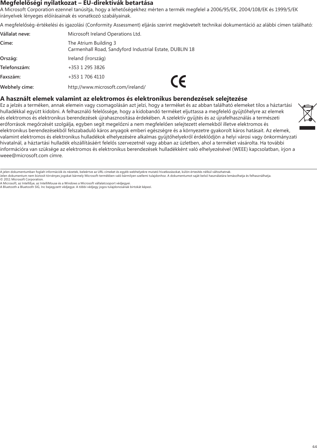 64Megfelelőségi nyilatkozat – EU-direktívák betartásaA Microsoft Corporation ezennel tanúsítja, hogy a lehetőségekhez mérten a termék megfelel a 2006/95/EK, 2004/108/EK és 1999/5/EK irányelvek lényeges előírásainak és vonatkozó szabályainak.A megfelelőség-értékelési és igazolási (Conformity Assessment) eljárás szerint megkövetelt technikai dokumentáció az alábbi címen található:Vállalat neve:  Microsoft Ireland Operations Ltd.Címe:  The Atrium Building 3  Carmenhall Road, Sandyford Industrial Estate, DUBLIN 18Ország: Ireland (Írország)Telefonszám:  +353 1 295 3826Faxszám:  +353 1 706 4110Webhely címe: http://www.microsoft.com/ireland/ A használt elemek valamint az elektromos és elektronikus berendezések selejtezéseEz a jelzés a terméken, annak elemein vagy csomagolásán azt jelzi, hogy a terméket és az abban található elemeket tilos a háztartási hulladékkal együtt kidobni. A felhasználó felelőssége, hogy a kidobandó terméket eljuttassa a megfelelő gyűjtőhelyre az elemek és elektromos és elektronikus berendezések újrahasznosítása érdekében. A szelektív gyűjtés és az újrafelhasználás a természeti erőforrások megőrzését szolgálja, egyben segít megelőzni a nem megfelelően selejtezett elemekből illetve elektromos és elektronikus berendezésekből felszabaduló káros anyagok emberi egészségre és a környezetre gyakorolt káros hatásait. Az elemek, valamint elektromos és elektronikus hulladékok elhelyezésére alkalmas gyűjtőhelyekről érdeklődjön a helyi városi vagy önkormányzati hivatalnál, a háztartási hulladék elszállításáért felelős szervezetnél vagy abban az üzletben, ahol a terméket vásárolta. Ha további információra van szüksége az elektromos és elektronikus berendezések hulladékként való elhelyezésével (WEEE) kapcsolatban, írjon a weee@microsoft.com címre.A jelen dokumentumban foglalt információk és nézetek, beleértve az URL-címeket és egyéb webhelyekre mutató hivatkozásokat, külön értesítés nélkül változhatnak.Jelen dokumentum nem biztosít törvényes jogokat bármely Microsoft-termékben való bármilyen szellemi tulajdonhoz. A dokumentumot saját belső használatára lemásolhatja és felhasználhatja.© 2011 Microsoft Corporation.A Microsoft, az IntelliEye, az IntelliMouse és a Windows a Microsoft vállalatcsoport védjegyei.A Bluetooth a Bluetooth SIG, Inc bejegyzett védjegye. A többi védjegy jogos tulajdonosának birtokát képezi.
