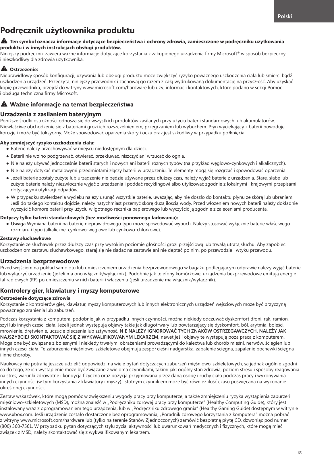 65Podręcznik użytkownika produktuTen symbol oznacza informacje dotyczące bezpieczeństwa i ochrony zdrowia, zamieszczone w podręczniku użytkowania produktu i w innych instrukcjach obsługi produktów. Niniejszy podręcznik zawiera ważne informacje dotyczące korzystania z zakupionego urządzenia ﬁrmy Microsoft® w sposób bezpieczny i nieszkodliwy dla zdrowia użytkownika. Ostrzeżenie:Nieprawidłowy sposób konﬁguracji, używania lub obsługi produktu może zwiększyć ryzyko poważnego uszkodzenia ciała lub śmierci bądź uszkodzenia urządzeń. Przeczytaj niniejszy przewodnik i zachowaj go razem z całą wydrukowaną dokumentację na przyszłość. Aby uzyskać kopię przewodnika, przejdź do witryny www.microsoft.com/hardware lub użyj informacji kontaktowych, które podano w sekcji Pomoc i obsługa techniczna ﬁrmy Microsoft.Ważne informacje na temat bezpieczeństwaUrządzenia z zasilaniem bateryjnymPoniższe środki ostrożności odnoszą się do wszystkich produktów zasilanych przy użyciu baterii standardowych lub akumulatorów. Niewłaściwe obchodzenie się z bateriami grozi ich rozszczelnieniem, przegrzaniem lub wybuchem. Płyn wyciekający z baterii powoduje korozję i może być toksyczny. Może spowodować oparzenia skóry i oczu oraz jest szkodliwy w przypadku połknięcia.Aby zmniejszyć ryzyko uszkodzenia ciała:● Baterie należy przechowywać w miejscu niedostępnym dla dzieci.● Baterii nie wolno podgrzewać, otwierać, przekłuwać, niszczyć ani wrzucać do ognia.● Nie należy używać jednocześnie baterii starych i nowych ani baterii różnych typów (na przykład węglowo-cynkowych i alkalicznych).● Nie należy dotykać metalowymi przedmiotami złączy baterii w urządzeniu. Te elementy mogą się rozgrzać i spowodować oparzenia.● Jeżeli baterie zostały zużyte lub urządzenie nie będzie używane przez dłuższy czas, należy wyjąć baterie z urządzenia. Stare, słabe lub zużyte baterie należy niezwłocznie wyjąć z urządzenia i poddać recyklingowi albo utylizować zgodnie z lokalnymi i krajowymi przepisami dotyczącymi utylizacji odpadów.● W przypadku stwierdzenia wycieku należy usunąć wszystkie baterie, uważając, aby nie doszło do kontaktu płynu ze skórą lub ubraniem. Jeśli do takiego kontaktu dojdzie, należy natychmiast przemyć skórę dużą ilością wody. Przed włożeniem nowych baterii należy dokładnie wyczyścić komorę baterii przy użyciu wilgotnego ręcznika papierowego lub wyczyścić ją zgodnie z zaleceniami producenta.Dotyczy tylko baterii standardowych (bez możliwości ponownego ładowania):● Uwaga Wymiana baterii na baterię nieprawidłowego typu może spowodować wybuch. Należy stosować wyłącznie baterie właściwego rozmiaru i typu (alkaliczne, cynkowo-węglowe lub cynkowo-chlorkowe).Zestawy słuchawkoweKorzystanie ze słuchawek przez dłuższy czas przy wysokim poziomie głośności grozi przejściową lub trwałą utratą słuchu. Aby zapobiec uszkodzeniom zestawu słuchawkowego, staraj się nie siadać na zestawie ani nie deptać po nim, po przewodzie i wtyku przewodu.Urządzenia bezprzewodowePrzed wejściem na pokład samolotu lub umieszczeniem urządzenia bezprzewodowego w bagażu podlegającym odprawie należy wyjąć baterie lub wyłączyć urządzenie (jeżeli ma ono włącznik/wyłącznik). Podobnie jak telefony komórkowe, urządzenia bezprzewodowe emitują energię fal radiowych (RF) po umieszczeniu w nich baterii i włączeniu (jeśli urządzenie ma włącznik/wyłącznik).Kontrolery gier, klawiatury i myszy komputeroweOstrzeżenie dotyczące zdrowiaKorzystanie z kontrolerów gier, klawiatur, myszy komputerowych lub innych elektronicznych urządzeń wejściowych może być przyczyną poważnego zranienia lub zaburzeń.Podczas korzystania z komputera, podobnie jak w przypadku innych czynności, można niekiedy odczuwać dyskomfort dłoni, rąk, ramion, szyi lub innych części ciała. Jeżeli jednak występują objawy takie jak długotrwały lub powtarzający się dyskomfort, ból, arytmia, boleści, mrowienie, drętwienie, uczucie pieczenia lub sztywność, NIE NALEŻY IGNOROWAĆ TYCH ZNAKÓW OSTRZEGAWCZYCH. NALEŻY JAK NAJSZYBCIEJ SKONTAKTOWAĆ SIĘ Z WYKWALIFIKOWANYM LEKARZEM, nawet jeśli objawy te występują poza pracą z komputerem. Mogą one być związane z bolesnymi i niekiedy trwałymi obrażeniami prowadzącymi do kalectwa lub chorób mięśni, nerwów, ścięgien lub innych części ciała. Te zaburzenia mięśniowo-szkieletowe obejmują zespół cieśni nadgarstka, zapalenie ścięgna, zapalenie pochewki ścięgna i inne choroby.Naukowcy nie potraﬁą jeszcze udzielić odpowiedzi na wiele pytań dotyczących zaburzeń mięśniowo-szkieletowych, są jednak ogólnie zgodni co do tego, że ich wystąpienie może być związane z wieloma czynnikami, takimi jak: ogólny stan zdrowia, poziom stresu i sposoby reagowania na stres, warunki zdrowotne i kondycja ﬁzyczna oraz pozycja przyjmowana przez daną osobę i ruchy ciała podczas pracy i wykonywania innych czynności (w tym korzystania z klawiatury i myszy). Istotnym czynnikiem może być również ilość czasu poświęcana na wykonanie określonej czynności.Zestaw wskazówek, które mogą pomóc w zwiększeniu wygody pracy przy komputerze, a także zmniejszeniu ryzyka wystąpienia zaburzeń mięśniowo-szkieletowych (MSD), można znaleźć w „Podręczniku zdrowej pracy przy komputerze” (Healthy Computing Guide), który jest instalowany wraz z oprogramowaniem tego urządzenia, lub w „Podręczniku zdrowego grania” (Healthy Gaming Guide) dostępnym w witrynie www.xbox.com. Jeśli urządzenie zostało dostarczone bez oprogramowania, „Poradnik zdrowego korzystania z komputera” można pobrać z witryny www.microsoft.com/hardware lub (tylko na terenie Stanów Zjednoczonych) zamówić bezpłatną płytę CD, dzwoniąc pod numer (800) 360-7561. W przypadku pytań dotyczących stylu życia, aktywności lub uwarunkowań medycznych i ﬁzycznych, które mogą mieć związek z MSD, należy skontaktować się z wykwaliﬁkowanym lekarzem.Polski