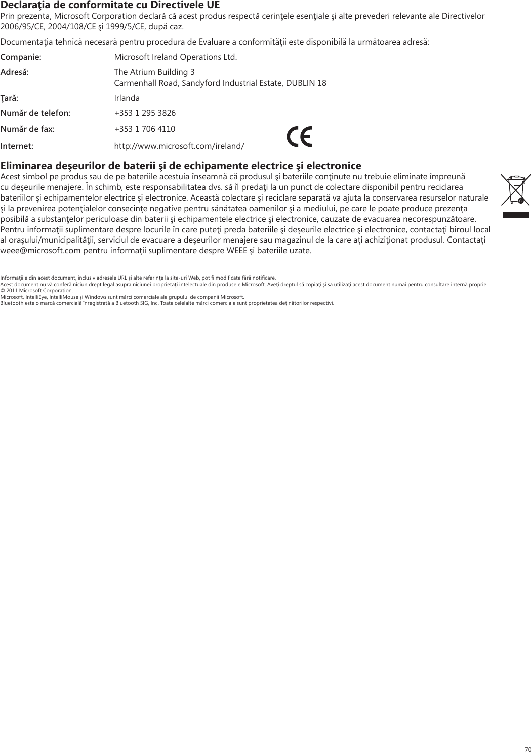 70Declaraţia de conformitate cu Directivele UEPrin prezenta, Microsoft Corporation declară că acest produs respectă cerinţele esenţiale şi alte prevederi relevante ale Directivelor 2006/95/CE, 2004/108/CE şi 1999/5/CE, după caz.Documentaţia tehnică necesară pentru procedura de Evaluare a conformităţii este disponibilă la următoarea adresă:Companie:  Microsoft Ireland Operations Ltd.Adresă:  The Atrium Building 3  Carmenhall Road, Sandyford Industrial Estate, DUBLIN 18Ţară: IrlandaNumăr de telefon:  +353 1 295 3826Număr de fax:  +353 1 706 4110Internet: http://www.microsoft.com/ireland/ Eliminarea deşeurilor de baterii şi de echipamente electrice şi electroniceAcest simbol pe produs sau de pe bateriile acestuia înseamnă că produsul şi bateriile conţinute nu trebuie eliminate împreună cu deşeurile menajere. În schimb, este responsabilitatea dvs. să îl predaţi la un punct de colectare disponibil pentru reciclarea bateriilor şi echipamentelor electrice şi electronice. Această colectare şi reciclare separată va ajuta la conservarea resurselor naturale şi la prevenirea potenţialelor consecinţe negative pentru sănătatea oamenilor şi a mediului, pe care le poate produce prezenţa posibilă a substanţelor periculoase din baterii şi echipamentele electrice şi electronice, cauzate de evacuarea necorespunzătoare. Pentru informaţii suplimentare despre locurile în care puteţi preda bateriile şi deşeurile electrice şi electronice, contactaţi biroul local al oraşului/municipalităţii, serviciul de evacuare a deşeurilor menajere sau magazinul de la care aţi achiziţionat produsul. Contactaţi weee@microsoft.com pentru informaţii suplimentare despre WEEE şi bateriile uzate.Informaţiile din acest document, inclusiv adresele URL şi alte referinţe la site-uri Web, pot ﬁ modiﬁcate fără notiﬁcare. Acest document nu vă conferă niciun drept legal asupra niciunei proprietăţi intelectuale din produsele Microsoft. Aveţi dreptul să copiaţi şi să utilizaţi acest document numai pentru consultare internă proprie. © 2011 Microsoft Corporation. Microsoft, IntelliEye, IntelliMouse şi Windows sunt mărci comerciale ale grupului de companii Microsoft. Bluetooth este o marcă comercială înregistrată a Bluetooth SIG, Inc. Toate celelalte mărci comerciale sunt proprietatea deţinătorilor respectivi.