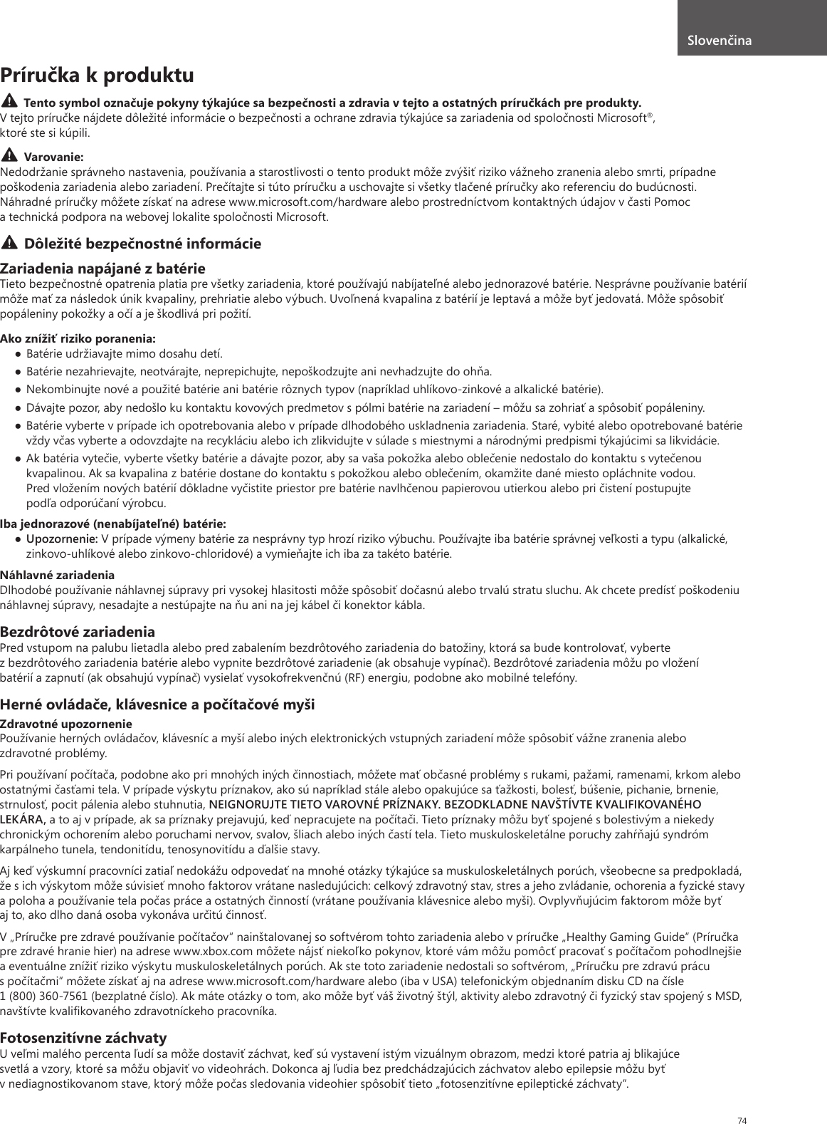 74Príručka k produktuTento symbol označuje pokyny týkajúce sa bezpečnosti a zdravia v tejto a ostatných príručkách pre produkty.V tejto príručke nájdete dôležité informácie o bezpečnosti a ochrane zdravia týkajúce sa zariadenia od spoločnosti Microsoft®, ktoré ste si kúpili.Varovanie:Nedodržanie správneho nastavenia, používania a starostlivosti o tento produkt môže zvýšiť riziko vážneho zranenia alebo smrti, prípadne poškodenia zariadenia alebo zariadení. Prečítajte si túto príručku a uschovajte si všetky tlačené príručky ako referenciu do budúcnosti. Náhradné príručky môžete získať na adrese www.microsoft.com/hardware alebo prostredníctvom kontaktných údajov v časti Pomoc a technická podpora na webovej lokalite spoločnosti Microsoft.Dôležité bezpečnostné informácieZariadenia napájané z batérieTieto bezpečnostné opatrenia platia pre všetky zariadenia, ktoré používajú nabíjateľné alebo jednorazové batérie. Nesprávne používanie batérií môže mať za následok únik kvapaliny, prehriatie alebo výbuch. Uvoľnená kvapalina z batérií je leptavá a môže byť jedovatá. Môže spôsobiť popáleniny pokožky a očí a je škodlivá pri požití.Ako znížiť riziko poranenia:● Batérie udržiavajte mimo dosahu detí.● Batérie nezahrievajte, neotvárajte, neprepichujte, nepoškodzujte ani nevhadzujte do ohňa.● Nekombinujte nové a použité batérie ani batérie rôznych typov (napríklad uhlíkovo-zinkové a alkalické batérie).● Dávajte pozor, aby nedošlo ku kontaktu kovových predmetov s pólmi batérie na zariadení – môžu sa zohriať a spôsobiť popáleniny.● Batérie vyberte v prípade ich opotrebovania alebo v prípade dlhodobého uskladnenia zariadenia. Staré, vybité alebo opotrebované batérie vždy včas vyberte a odovzdajte na recykláciu alebo ich zlikvidujte v súlade s miestnymi a národnými predpismi týkajúcimi sa likvidácie.● Ak batéria vytečie, vyberte všetky batérie a dávajte pozor, aby sa vaša pokožka alebo oblečenie nedostalo do kontaktu s vytečenou kvapalinou. Ak sa kvapalina z batérie dostane do kontaktu s pokožkou alebo oblečením, okamžite dané miesto opláchnite vodou. Pred vložením nových batérií dôkladne vyčistite priestor pre batérie navlhčenou papierovou utierkou alebo pri čistení postupujte podľa odporúčaní výrobcu.Iba jednorazové (nenabíjateľné) batérie:● Upozornenie: V prípade výmeny batérie za nesprávny typ hrozí riziko výbuchu. Používajte iba batérie správnej veľkosti a typu (alkalické, zinkovo-uhlíkové alebo zinkovo-chloridové) a vymieňajte ich iba za takéto batérie.Náhlavné zariadeniaDlhodobé používanie náhlavnej súpravy pri vysokej hlasitosti môže spôsobiť dočasnú alebo trvalú stratu sluchu. Ak chcete predísť poškodeniu náhlavnej súpravy, nesadajte a nestúpajte na ňu ani na jej kábel či konektor kábla.Bezdrôtové zariadeniaPred vstupom na palubu lietadla alebo pred zabalením bezdrôtového zariadenia do batožiny, ktorá sa bude kontrolovať, vyberte z bezdrôtového zariadenia batérie alebo vypnite bezdrôtové zariadenie (ak obsahuje vypínač). Bezdrôtové zariadenia môžu po vložení batérií a zapnutí (ak obsahujú vypínač) vysielať vysokofrekvenčnú (RF) energiu, podobne ako mobilné telefóny.Herné ovládače, klávesnice a počítačové myšiZdravotné upozorneniePoužívanie herných ovládačov, klávesníc a myší alebo iných elektronických vstupných zariadení môže spôsobiť vážne zranenia alebo zdravotné problémy.Pri používaní počítača, podobne ako pri mnohých iných činnostiach, môžete mať občasné problémy s rukami, pažami, ramenami, krkom alebo ostatnými časťami tela. V prípade výskytu príznakov, ako sú napríklad stále alebo opakujúce sa ťažkosti, bolesť, búšenie, pichanie, brnenie, strnulosť, pocit pálenia alebo stuhnutia, NEIGNORUJTE TIETO VAROVNÉ PRÍZNAKY. BEZODKLADNE NAVŠTÍVTE KVALIFIKOVANÉHO LEKÁRA, a to aj v prípade, ak sa príznaky prejavujú, keď nepracujete na počítači. Tieto príznaky môžu byť spojené s bolestivým a niekedy chronickým ochorením alebo poruchami nervov, svalov, šliach alebo iných častí tela. Tieto muskuloskeletálne poruchy zahŕňajú syndróm karpálneho tunela, tendonitídu, tenosynovitídu a ďalšie stavy.Aj keď výskumní pracovníci zatiaľ nedokážu odpovedať na mnohé otázky týkajúce sa muskuloskeletálnych porúch, všeobecne sa predpokladá, že s ich výskytom môže súvisieť mnoho faktorov vrátane nasledujúcich: celkový zdravotný stav, stres a jeho zvládanie, ochorenia a fyzické stavy a poloha a používanie tela počas práce a ostatných činností (vrátane používania klávesnice alebo myši). Ovplyvňujúcim faktorom môže byť aj to, ako dlho daná osoba vykonáva určitú činnosť.V „Príručke pre zdravé používanie počítačov“ nainštalovanej so softvérom tohto zariadenia alebo v príručke „Healthy Gaming Guide“ (Príručka pre zdravé hranie hier) na adrese www.xbox.com môžete nájsť niekoľko pokynov, ktoré vám môžu pomôcť pracovať s počítačom pohodlnejšie a eventuálne znížiť riziko výskytu muskuloskeletálnych porúch. Ak ste toto zariadenie nedostali so softvérom, „Príručku pre zdravú prácu s počítačmi“ môžete získať aj na adrese www.microsoft.com/hardware alebo (iba v USA) telefonickým objednaním disku CD na čísle 1 (800) 360-7561 (bezplatné číslo). Ak máte otázky o tom, ako môže byť váš životný štýl, aktivity alebo zdravotný či fyzický stav spojený s MSD, navštívte kvaliﬁkovaného zdravotníckeho pracovníka.Fotosenzitívne záchvatyU veľmi malého percenta ľudí sa môže dostaviť záchvat, keď sú vystavení istým vizuálnym obrazom, medzi ktoré patria aj blikajúce svetlá a vzory, ktoré sa môžu objaviť vo videohrách. Dokonca aj ľudia bez predchádzajúcich záchvatov alebo epilepsie môžu byť v nediagnostikovanom stave, ktorý môže počas sledovania videohier spôsobiť tieto „fotosenzitívne epileptické záchvaty“.Slovenčina