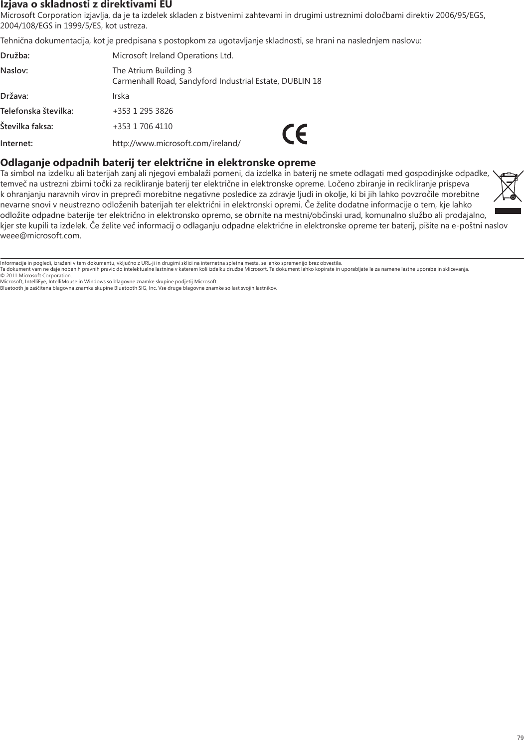 79Izjava o skladnosti z direktivami EUMicrosoft Corporation izjavlja, da je ta izdelek skladen z bistvenimi zahtevami in drugimi ustreznimi določbami direktiv 2006/95/EGS, 2004/108/EGS in 1999/5/ES, kot ustreza.Tehnična dokumentacija, kot je predpisana s postopkom za ugotavljanje skladnosti, se hrani na naslednjem naslovu:Družba:  Microsoft Ireland Operations Ltd.Naslov:  The Atrium Building 3  Carmenhall Road, Sandyford Industrial Estate, DUBLIN 18Država: IrskaTelefonska številka:  +353 1 295 3826Številka faksa:  +353 1 706 4110Internet: http://www.microsoft.com/ireland/ Odlaganje odpadnih baterij ter električne in elektronske opremeTa simbol na izdelku ali baterijah zanj ali njegovi embalaži pomeni, da izdelka in baterij ne smete odlagati med gospodinjske odpadke, temveč na ustrezni zbirni točki za recikliranje baterij ter električne in elektronske opreme. Ločeno zbiranje in recikliranje prispeva k ohranjanju naravnih virov in prepreči morebitne negativne posledice za zdravje ljudi in okolje, ki bi jih lahko povzročile morebitne nevarne snovi v neustrezno odloženih baterijah ter električni in elektronski opremi. Če želite dodatne informacije o tem, kje lahko odložite odpadne baterije ter električno in elektronsko opremo, se obrnite na mestni/občinski urad, komunalno službo ali prodajalno, kjer ste kupili ta izdelek. Če želite več informacij o odlaganju odpadne električne in elektronske opreme ter baterij, pišite na e-poštni naslov weee@microsoft.com.Informacije in pogledi, izraženi v tem dokumentu, vključno z URL-ji in drugimi sklici na internetna spletna mesta, se lahko spremenijo brez obvestila.Ta dokument vam ne daje nobenih pravnih pravic do intelektualne lastnine v katerem koli izdelku družbe Microsoft. Ta dokument lahko kopirate in uporabljate le za namene lastne uporabe in sklicevanja.© 2011 Microsoft Corporation.Microsoft, IntelliEye, IntelliMouse in Windows so blagovne znamke skupine podjetij Microsoft.Bluetooth je zaščitena blagovna znamka skupine Bluetooth SIG, Inc. Vse druge blagovne znamke so last svojih lastnikov.