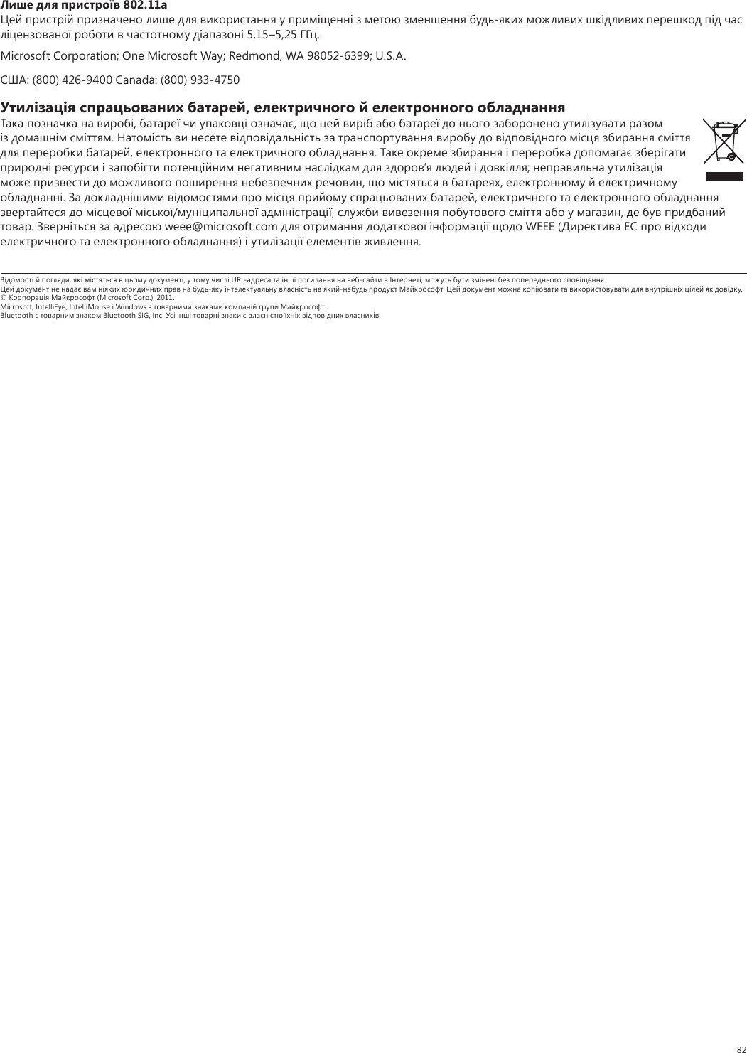 82Лише для пристроїв 802.11аЦей пристрiй призначено лише для використання у примiщеннi з метою зменшення будь-яких можливих шкiдливих перешкод пiд час лiцензованої роботи в частотному дiапазонi 5,15–5,25 ГГц. Microsoft Corporation; One Microsoft Way; Redmond, WA 98052-6399; U.S.A.США: (800) 426-9400 Canada: (800) 933-4750Утилiзацiя спрацьованих батарей, електричного й електронного обладнанняТака позначка на виробi, батареї чи упаковцi означає, що цей вирiб або батареї до нього заборонено утилiзувати разом iз домашнiм смiттям. Натомiсть ви несете вiдповiдальнiсть за транспортування виробу до вiдповiдного мiсця збирання смiття для переробки батарей, електронного та електричного обладнання. Таке окреме збирання i переробка допомагає зберiгати природнi ресурси i запобiгти потенцiйним негативним наслiдкам для здоров’я людей i довкiлля; неправильна утилiзацiя може призвести до можливого поширення небезпечних речовин, що мiстяться в батареях, електронному й електричному обладнаннi. За докладнiшими вiдомостями про мiсця прийому спрацьованих батарей, електричного та електронного обладнання звертайтеся до мiсцевої мiської/мунiципальної адмiнiстрацiї, служби вивезення побутового смiття або у магазин, де був придбаний товар. Звернiться за адресою weee@microsoft.com для отримання додаткової iнформацiї щодо WEEE (Директива ЕС про вiдходи електричного та електронного обладнання) i утилiзацiї елементiв живлення.Вiдомостi й погляди, якi мiстяться в цьому документi, у тому числi URL-адреса та iншi посилання на веб-сайти в Iнтернетi, можуть бути змiненi без попереднього сповiщення. Цей документ не надає вам нiяких юридичних прав на будь-яку iнтелектуальну власнiсть на який-небудь продукт Майкрософт. Цей документ можна копiювати та використовувати для внутрiшнiх цiлей як довiдку. © Корпорацiя Майкрософт (Microsoft Corp.), 2011. Microsoft, IntelliEye, IntelliMouse i Windows є товарними знаками компанiй групи Майкрософт. Bluetooth є товарним знаком Bluetooth SIG, Inc. Усi iншi товарнi знаки є власнiстю їхнiх вiдповiдних власникiв.